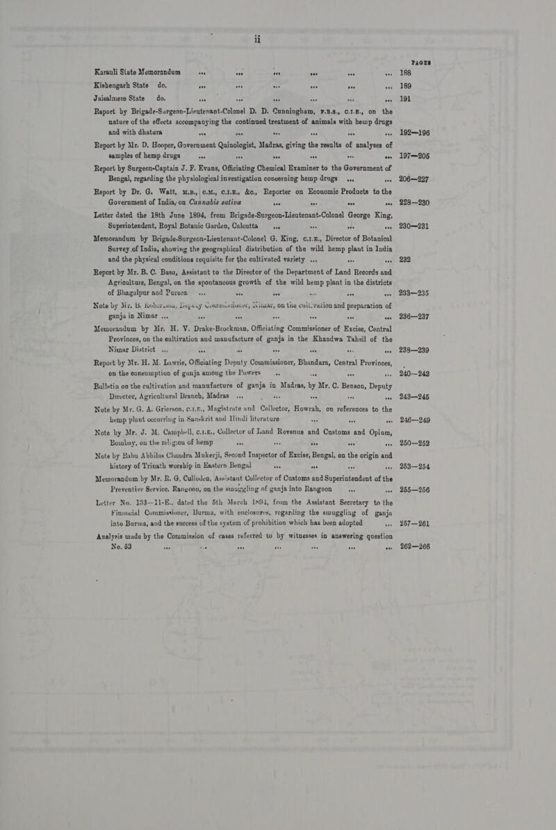 Karauli State Memorandum bas oa ase aes ie “ Kishengarh State do. eon oes a ves eve one Jaisalmere State do. a ae x sce sh * Report by Brigade-Surgeon-Lieutenant-Colonel D. D. Cunningham, F.R.s., c.1.B., on the nature of the effects accompanying the continued treatment of animals with hemp drugs and with dhatura ove eee ove avs we oe Report by Mr. D. Hooper, Government Quinologist, Madras, giving the results of analyses of samples of hemp drugs a a aa ie aes oad Report by Surgeon-Captain J. F. Evans, Officiating Chemical Examiner to the Government of Bengal, regarding the physiological investigation concerning hemp drugs .,,, ee Report by Dr. G. Watt, s.B.,|¢.a1., c.1.E., &amp;c., Reporter on Economic Products to the Government of India, on Cannabis sativu Soe vee oes ove Letter dated the 18th June 1894, from Brigade-Surgeon-Lieutenant-Colonel George King, Superintendent, Royal Botanic Garden, Calcutta +) ses one eee Memorandum by Brigade-Surgeon-Lieutenant-Colonel G. King, c.1.£., Director of Botanical Survey of India, showing the geographical distribution of the wild hemp plaut in India and the physical conditions requisite for the cultivated variety ... ote see Report by Mr. B. C. Basu, Assistant to the Director of the Department of Land Records and Agriculture, Bengal, on the spoutancous growth of the wild hemp plant in the districts of Bhagalpur and Purses... eee sve ae on oe Note by Mi. b, itoborisou, Depicy Compuasivnee, Aimar, on the cull vation and preparation of ganja in Nimar .., net ose “ sen vee ees Memorandum by Mr. H. V. Drake-Brockman, Officiating Commissioner of Excise, Central Provinces, on the cultivation and manufacture of gunja in the Khandwa Tahsil of the Nimar District ... - PA Res RS re ae Report by Mr. H. M. Lawrie, Officiating Deputy Commissioner, Bhandara, Central Provinces, on the consumption of ganja amoug the Powers “a on Balletin on the cultivation and manufacture of ganja in Madras, by Mr. C. Benson, Deputy Director, Agricultural Branch, Madras... ee ave de Note by Mr. G. A. Grierson, c.1.F., Magistrate and Collector, Howrah, on references to the hemp plant oceurring in Sauskrit and indi Jiterature Note by Mr. J. M. Campbell, o.1.£., Collector of Land Revenue and Customs and Opium, Bombay, on the relig:on of hemp cae ‘a A ca be Note by Babu Abhilas Chandra Mukerji, Second Inspector of Excise, Bengal, on the origin and history of Trinath worship in Eastern Bengal vee tas se mas Meworandum by Mr. R. G, Culloden, Assistant Collector of Customs and Superintendent of the Preventive Service. Rangoon, on the smuggling of ganja into Rangoon tae te Letter No. 133--11-E.. dated the 5th March 1s94, from the Assistant Secretary to the Financial Commissioner, Burma, with enclosures, regarding the smuggling of ganja into Burma, and the success of the system of prohibition which has been adopted . Analysis made by the Commission of cases referred to by witnesses in answering question No, 63 ay os +0 de iss soe avs PaGrs 188 189 191 192—196 197—205 206—227 228—230 230231 232 233—235 236—237 238—239 240—242 243—245 246—249 250—252 253—254 255—256 257—261 262—266