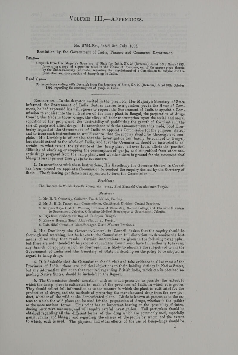 No. 2792-Ex., dated 8rd July 1898, Resolution by the Government of India, Finance and Commerce Department. Reap— Despatch from Her Majesty’s Secretary of State for India, No. 36 (Revenue), dated 16th March 1893, forwarding a copy of a question asked in the House of Commons, and of the answer given thereto by the Under-Secretary of State, regarding the appointment of a Commission to enquire into the production and consumption of hemp drugs in India. Read also— Correspondence ending with Despatch from the Secretary of State, No. 99 (Revenue), dated 20th Octoher 1892, regarding the consumption of ganja in India. Reso.vtion.—In the despatch recited in the preamble, Her Majesty’s Secretary of State informed the Government of India that, in answer to a question put in the House of Com- mons, he had expressed his willingness to request the Government of India to appoint a Com. mission to enquire into the cultivation of the hemp plant in Bengal, the preparation of drugs from it, the trade in those drugs, the effect of their consumption upon the social and moral condition of the people, and the desirability of prohibiting the growth of the plant and the sale of ganja and allied drugs. In accordance with the announcement thus made, Lord Kim- berley requested the Government of India to appoint a Commission for the purposes stated, and to issue such instructions as would ensure that the enquiry should be thorough and com. plete. His Lordship is of opinion that the investigation can hardly be confined to Bengal, but should extend to the whole of India, and that the Commission should be instructed to as- certain to what extent the existence of the hemp plant all over India affects the practical difficulty of checking or stopping the consumption of ganja, as distinguished from other nar- eotic drugs prepared from the hemp plant, and whether there is ground for the statement that’ bhang is less injurious than ganja to consumers. 2. In accordance with these instructions, His Excellency the Governor-General in Council! has been pleased to appointa Commission to conduct the enquiry desired by the Secretary of State. The following gentlemen are appointed to form the Commission :— President ; The Honourable W. Mackworth Young, at.a., ¢.s.1., First Financial Commissioner, Punjab. Members : 1. Mr. H. T. Ommaney, Collector, Pauch Mahals, Boinbay. . Mr, A. H. L. Fraser, 31.4., Commissioner, Chattisgarh Division, Central Provinces. 3. Surgeon-Major C, J. H. Warden, Professor of Chemistry, Medieal College, and Chemical Examiner to Government, Caleutta, Officiating Medical Storekeeper to Government, Caleutta. 4. Raja Soshi Sikhareswar Roy, of Tahirpore, Bengal. 5. Kanwar Harnam Singh, Ahluwalia, c.1.u., Panjab. 6, Lala Nihal Chund, of Mozaffarnagar, North-Western Provinces. w 3. His Excellency the Governor-General in Council desires that the enquiry should be thorough and searching, but he leaves to the Commission full discretion to determine the best means of securing that result. Ceriain instructions are given in the following paragraphs ; but these are not intended to be exhaustive, and the Commission have full authority to take up any branch of enquiry which in their opinion is likely to elucidate the subject and to aid the Government of India and the Secretary of State in deciding on the policy to be adopted in regard to hemp drugs. 4, It is desirable that the Commission should visit and take evidence in all or most of the Provinces of India: there are political objections to their holding sittings in Native States, but any information similar to that required regarding British India, which can be obtained re- garding Native States, should be included in the Report. 5. The Commission should ascertain with as much precision as possible the extent to which the hemp plant is cultivated in each of the provinces of India in which it is grown. They should collect full information as to the manner in which the plant is cultivate] for the production of drugs, and the methods of preparing the manufactured drug from the raw pro- duct, whether of the wild or the domesticated plant. Little is known at present as to the ex- tent to which the wild plant can be used for the preparation of drugs, whether in the milder or the more noxious forms. This point has an important bearing on the possibility of intro&lt; ducing restrictive measures, and will require careful investigation. Full particulars should be obtained regarding all the. different forms of the drug which are commonly used, especially ganja, charas, and bhang; and regarding the classes of the people by whom, and the extent to which, each is used. The physical and other effects of the use of hemp-drugs should be