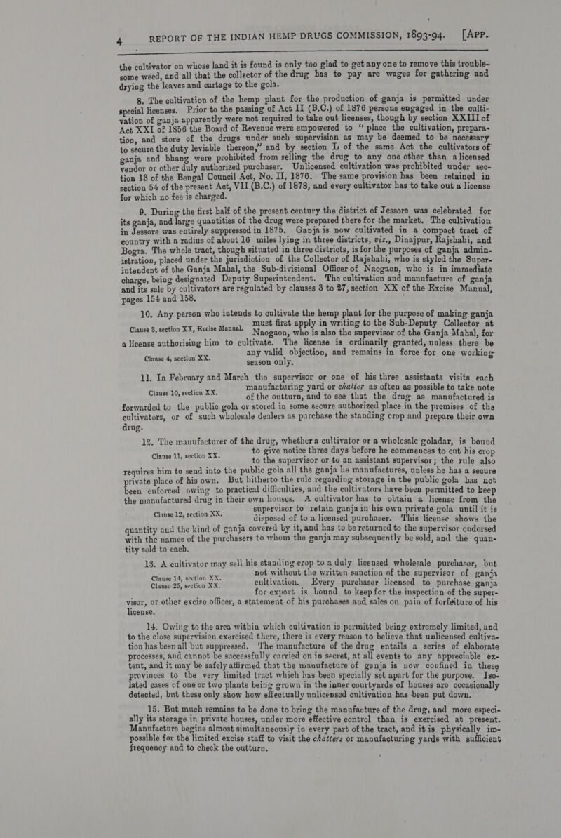 nn nee EEE the cultivator on whose land it is found is only too glad to get any one to remove this trouble-- some weed, and all that the collector of the drug bas to pay are wages for gathering and drying the leaves and cartage to the gola. 8. The cultivation of the hemp plant for the production of ganja is permitted under special licenses. Prior to the passing of Act II (B.C.) of 1876 persons engaged in the culti- yation of ganja apparently were not required to take out licenses, though by section XXIII of Act XXI of 1856 the Board of Revenue were empowered to “ place the cultivation, prepara- tion, and store of the drugs under such supervision as may be deemed to be necessary to secure the duty leviable thereon,” and by section L of the same Act the cultivators of ganja and bhang were prohibited from selling the drug to any one other than a licensed vendor or other duly authorized purchaser. Unlicensed cultivation was prohibited under sec-. tion 13 of the Bengal Council Act, No. II, 1876. The same provision has been retained in section 54 of the present Act, VII (B.C.) of 1878, and every cultivator has to take out a license for which no fee is charged. 9. During the first half of the present century the district of Jessore was celebrated for its ganja, and large quantities of the drug were prepared there for the market. The cultivation in Jessore was entirely suppressed in 1875, Ganjais now cultivated in a compact tract of country with a radius of about 16 miles lying in three districts, viz., Dinajpur, Rajshahi, and Bogra. The whole tract, though situated in three districts, is for the purposes of ganja admin- istration, placed under the jurisdiction of the Collector of Rajshahi, who is styled the Super- jntendent of the Ganja Mahal, the Sub-divisional Officer of Naogaon, who is in immediate charge, being designated Deputy Superintendent, The cultivation and manufacture of ganja and its sale by cultivators are regulated by clauses 3 to 27, section XX of the Excise Munual, pages 154 and 158. : 10, Any person who intends to cultivate the hemp plant for the purpose of making ganja ; DOA Ae first apply in writing to the Sub-Deputy Collector at Clause 8, section XX, Bxcise Manual. 7, 5¢a0n, who is also the supervisor of the Ganja Mahal, for a license authorising him to cultivate. The license is ordinarily granted, unless there be pg any valid objection, and remains in force for one working Clause 4, section XX. season only. 11. In February and March the supervisor or one of his three assistants visits each manufacturing yard or cha/icr as often as possible to take note lag Mapes oF ae of the outturn, and to see that the drug as manufactured is forwarded to the public gola or stored in some secure authorized place in the premises of the cultivators, or of such wholesale dealers as purchase the standing crop and prepare their own drug. 12, The manufacturer of the drug, whethera cultivator or a wholesale goladar, is bound eta ect SE to give notice three days before he commences to cut his crop : ae to the supervisor or to an assistant supervisor; the rule also requires him to send into the public gola all the ganja he manufactures, unless he has a secure private place of his own. But hitherto the rule regarding storage in the public gola has not been enforced owing to practical difficulties, and the cultivators have been permitted to keep the manufactured drug in their own houses. A cultivator has to obtain a license from the ey agers is supervisor to retain ganja in his own private gola until it is pg te eae disposed of to a licensed purchaser. This license shows the quantity and the kind of ganja covered by it, and has to be returned to the supervisor endorsed with the names of the purchasers to whom the ganja may subsequently be sold, and the quan- tity sold to each. 13. A cultivator may sell his standing crop to a duly licensed wholesale purchaser, but wed totes not without the written sanction of the supervisor of ganja Clause 14, section XX. heer é, , fs } Clause 23, section XX cultivation, Every purehaser licensed to purchase ganja ce mvs . ahah : for export is bound to keep for the inspection of the super- visor, or other excise officer, a statement of his purchases and sales on pain of forfeiture of his license, 14, Owing to the area within which cultivation is permitted being extremely limited, and to the close supervision exercised there, there is every reason to believe that unlicensed cultiva- tion has been all but suppressed. ‘The manufacture of the drug entails a series of elaborate processes, and cannot be successfully carried on in secret, at all events to any appreciable ex- tent, and it may be safely atlirmed that the manufacture of ganja is now confined in these provinees to the very limited tract which has been specially set apart for the purpose. Iso- lated cases of one or two plants being grown in the inner courtyards of houses are occasionally detected, bnt these only show how effectually unlicensed cultivation has been put down. 15, But much remains to be done to bring the manufacture of the drug, and more especi- ally its storage in private houses, under more effective control than is exercised at present. Manufacture begins almost simultaneously in every part of the tract, and itis physically im- possible for the limited excise staff to visit the chatiers or manufacturing yards with sufficient frequency and to check the outturn. i