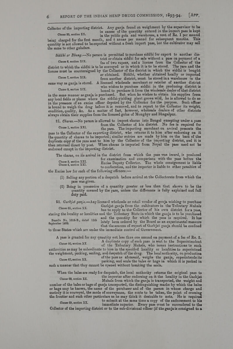 a ee mane ir gana Vr: Hcl IISA ae HiataES NA oN UAIE Oe O C E e Collector of the importing district. Any ganja found on weighment by the supervisor to be in excess of the quantity entered in the import pass is kept in the public gola and warehouse, a rent of Re. 1 per maund being charged for the first month, and + annas per maund for subsequent months. This quantity is not allowed to beexported without a fresh import pass, but the cultivator may sell the same to other goladars. Clause 33, section XX, Siddhi or Bhang.—No person is permitted to purchase siddhi for export to another dis- trict or obtain siddhi for sale without a pass on payment of a few of two rupees, anda license from the Collector of the district to which the siddhi is to be conveyed or in which it is to be stored. The pass and the license must be countersigned by the Collector of the district in which the siddhiis bought or obtained. Siddhi, whether obtained lucally or imported from another district, must. be stored ina warehouse in the same way as ganjais stored. &lt;A licensed wholesale merchant or retailer of another district who wishes to purchase siddhi in the producing district is bound to purchase it from the wholesale dealer of that district in the same manner as ganja is purchased. But when he wishes to obtain his supplies from any local fields or places where the siddhi-yielding plant grows wild, he is allowed to do so in the presence of an excise officer deputed by the Collector for the purpose. Such officer is bound to weigh the drag before it is removed, and to report to the Collector its weight, condition, quality, &amp;. Asa matter of fact, however, wholesule dealers of other districts always obtain their supplies from the licensed golas of Mongbyr and Bhagalpur. Clause 6, section XIX. Clause 7, section XIX. Clause 8, section XIX. 21. Charas.—No person is allowed to import charas into Bengal excepting under a pass from the Collector of his district. No fee is required for the pass. The importing merchant on arrival presents the pass to the Collector of the exporting district, who returns it to him after endorsing on it the quantity of charas to be imported; similar entries are made by him on the back of the duplicate copy of the pass sent to him by the Collector of the importing district, aud it is then returned direct by post. When charas is imported from Nepal the pass need not be endorsed except in the importing district. Clause 1, section XXI. The charas, on its arrival in the district from which the pass was issued, is produced a for examination and comparison with the pass before the pe en ae Excise Deputy Collector. The whole consignment is liable ; to confiscation, andthe importer is liable.to other penalties of the Excise law for each of the following offences :-— (1) Selling any portion of a despatch before arrival at the Collectorate from which the pass was given. 2) Being in possession of a quantity greater or less than that shown to be the g P y I quantity covered by the pass, unless the difference is fully explained and full duty paid. 22, Garhjat ganja.—Any licensed wholesale or retail vendor of ganja wishing to purchase Garhjat ganja from the cultivators in the Tributary Mahals has to apply to the Collector of his own district fora pass, stating the locality or localities and the ‘Tributary State in which the ganja ts to be purchased a3 and the quantity for which the pass is required. It has Pitas ae 1618-B., dated 11th ately been ordered by the Board as an experimental measure ptember A 3 js “ that the sources of export of Garhjat wanja should be confined to those States which are under the immediate control of Government. lause G5, section XX, A pass is granted for any quantity not less than one maund on payment of a fee of Rs. 2. a A duplicate copy of such pass is sent to the Superintendent Clone Ogee of the Tributary Mahals, who issues instructions to such authorities as may be subordinate to him in the specified locality or localities to superintend the weigbment, packing, sealing, and despatch of the drug. The localauthority, on production ; ofthe passas aforesaid, weighs the ganja, superintends its CaveGhe Mean a ey packing, and seals the bales or bags in which it is packed in such a manner that they cannot be opened without breaking the seals. When the bales are ready for despatch, the local authority returns the original pass to : the importer after endorsing on it the locality in the Garhjat Uigane ea a Mahals from which the ganja is transported, the weight and number of the bales or bags of ganja transported, the distinguishing marks by which the bales or bags may be known, the name of the purchaser and of the person in whose charge and custody it is conveyed, the mode of conveyance, the route to be taken, the point of crossing the frontier and such other particulars as he may think it desirable to note. He is required to submit at the same time a copy of the endorsement to his Piacae AP, panes immediate superior. Every pass must be surrendered to the Collector of the importing district or to the sub-divisional officer (if the ganjais consigned to a