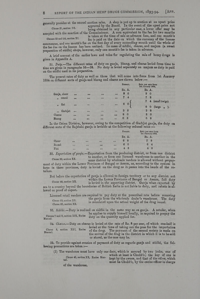 sina em nl eR re Ree generally presides at the annual auction sales, A shop is put up to auction at an upset price : approved by the Board. In the event of the upset price not Coacae Siem wast ts being obtained in any particular case, a lower offer may be accepted with the sanction of the Commissioner. A sum equivalent to the fee for two months ; js taken at the time of sale as advance fees, and one month’s Clauses 23 and 24, section XT. fee is paid os the date on which the currency of the license- commences, and one month’s fee on the first day of every succeeding month until the whole of the fee due on the license has been realized. In cases of siddbi, charas, and majum (a sweet preparation of siddhi) shops, however, only one month’s fee is taken in advance. A brief account of the earlier laws and rules for regulating the sale of hemp drugs is. given in Appendix A. 31. Duty.—The different rates of duty on ganja, bbang, and charas levied from time to- time are given in paragraphs 86—38. No duty is levied separately on majum as duty is paid on the siddhi used in its preparation. ; The present rates of duty as well as those that will come into force from Ist January 1894 on different sorts of ganja and bhang and charas are shown below :— Present. Rate per seer from [st January 1894, Rs, A. Rs. A, Ganja, choor ae &lt;n aa cr 8 0 9 0 » round ae ae an ans 7 4 7.3 at a? RS 2 Et We 0} a4 4s (onal terieh) 6 O (large ,, ). », Garhjat .. ay ne are 3 8 3 8 Charas eee bee eee toe 8 0 8 0 Bhang oes see oe toe 0 8 0 8 In the Orissa Division, however, owing to the competition of Garhjat ganja, the duty on different sorts of the Rajshahi ganja is leviable at the following reduced rates :—~ Present. Rate per seer from Ist January 1894, Rs. A, Rs. A. Choor Ars KE ay wn 6 8 rf pee) Round ae “tr i “e¢ 6 0 6 4 Flat ona aes vs Ace 4 8 4 8 32. Exportution of ganfa,—Exportation from the producing district, or from one district to another, or from one licensed warehouse to another in the same district by wholesale vendors is allowed without prepay- ment of duty within the Lower Provinces of Bengal or Assam, as, according to the system in force in these provinces, duty is levied on the drug as it passes into the hands of the re- tailers. Clause 39, seetion XX. But before the exportation of ganja is allowed to foreign ternitory or to any district not within the Lower Provinces of Bengal or Assam, full duty is levied in the exporting district. Ganja when exported, b sea to a country beyond the boundaries of British India is not liable to duty, and rebate is al- lowed on proof of export. Clause 40, section XX. Licensed retail vendors are required to pay duty at the prescribed rate before removing the ganja from the wholesale dealer’s warehouse. The duty Clause 60, section XX. 2 2 ; ; is calculated upon the actual weight of the drug issued. Clause 61, section XX. $3. Siddhi.—Daty is realized on siddhiin the same way as on ganja. A retailer, when. he applies to supply himself locally, is required to prepay the duty on the quantity applied for. Clauses 7 and 9, section XIX, Excise Manual. 34. Charas.—Duty on charas is levied at the rate of Rs. 8 per seer, of which one-half is i sn rapersnlgesadieh Satin gi Jevied at the time of taking out the pass for the importation Oh oe wie? ae of the drug. The payment of the second moiety is made on the arrival of the drug in the district in which it is to be sold or stored, as the case may be. 35. To provide against evasion of payment of duty as regards ganja and siddhi, the fol- lowing precautions are taken :— (1) The warehouse must have only one door, whichis secured by two locks, one of f } . which at least is Chubb’s; the key of one is ia brane 46, section XX, Excise Man- ent by the owner, and that of the other, which must be Chubb’s, by the excise officer in charge: of the warehouse.
