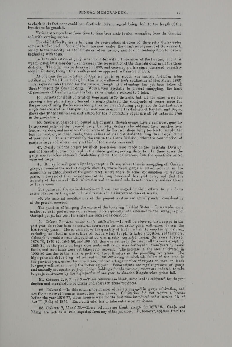 ~ to check it; in fact none could he effectively taken, regard being had to the length of the frontier to be guarded. Various attempts have from time to time been made to stop smuggling from the Garhjat and with varying success. The chief difficuity lies in bringing the excise administration of these petty States under some sort of contro]. Some of them are now under the direct mavagement of Government, owing to the minority of the Chiefs or other causes, andit is in contemplation to make a beginning with them. In 1878 cultivation of ganja was prohibitel within three miles of the frontier, and this was followed by a considerable increase in the consumption of the Rajshahi drug in all the three districts. The order was withdrawn in 18589, and consumption has since decreased consider- ably in Cuttack, though this result is not so apparent in Balasore or Puri. At one time the importation of Garhjat ganja or siddbi was entirely forbidden (vide notification of 21st June 1882), but this is pow ullowed (ride notification of 28rd March 1892) under separate rules framed for the purpose, though little advantage has yet been taken of them to import the Garhjat drug. With a view specially to prevent smuggling, the limit of possession of Garhjat ganja has been experimentally reduced to 5 tolas, 45. Arrests for illicit cultivation were made in 25 districts, but all the cases were for growiog a few plants (very often only a single plant) in the courtyards of houses more for the purpose of using the leaves as bhang than for manufacturing ganja, and the fact that not a single case occurred in Dinajpur, and only one in each of the districts of Rajsbahi and Bogra, shows clearly that unlicensed cultivation for the manufacture of ganja isall but unknown even in the ganja tract. 46, Similarly, cases of unlicensed sale of ganja, though comparatively numerous, general- ly represent sales of the excised drug by petty dealers who obtained their supplies from licensed vendors, and are often the outcome of the licensed shops being too fewto supply the local demand, or, in other words, these unlicensed men distribute the drug toa larger circle of consumers. This is particularly tie case in the Dacca Division, wherethe consumption of ganja is large and where nearly a third of the arrests were made. 47. Nearly half the arrests for illicit possession were made inthe Rajshahi Division, and of these all but two occurred in the three ganja-growing districts. In these cases the ganja was doubtless obtained clandestinely from the cultivators, but the quantities seized were not large: 48. It may ke said generally that, except in Orissa, where there is smuggling of Garhjat ganja, in some of the north Gangetic districts, where Nepal ganja is introduced, and in the Immediate neighbourhood of the ganja tract, where there is some consumption of untaxed ganja, in the rest of the province most of the drag consumed has paid duty, and that the majority of the eases of illicit cultivation and unlicensed sale do not mean any serious threat to the revenue. The police and the excise detective staff are encouraged in their efforts to put down excise offences by the grant of liberal rewards in all important cases of seizure. 49. No material modifications of the present system are actually under consideration at the present moment. The question of bringing the excise of the bordering Garhjat States in Orissa under some control so as to protect our own revenue, more especially with reference to the smuggling of Garhjat ganja, has been for some time under consideration. 50. Columa 8.—Area under ganja eultiration.—It will be observed that, except in the past year, there has been no material increase in the area under ganja cultivation during the last twenty years. The column shows the quantity of land in which the crop finally matured, excluding such Jand as was cultivated, but in which the plants failed altogether, and therefore, although it would appear that cultivation was greatly curtailed during the years 1875-76, 1878-79, 1879-80, 1855-86, and 1891-92, this was not really the case in all the years excepting 1885-86, as the plants on large areas under cultivation were destroyed in those years by heavy floods, and such lands were not taken into account. The decrease in the area cultivated in 1885-86 was due to the smaller profits of the cultivators in the preceding two years. The high price which tbe drug had realized in 1891-92 owing to wholesale failure of the crop in the previous year, caused by inundation, induced a large number of raiyats to take up lands for ganja cultivation during the following year. Some raiyats are regular growers of ganja and annually set apart a portion of their holdings for the purpose ; others are induced to take to ganja cultivation by the high profits of one year, to abandon it again when prices fall. 51. Columus 4, 5,7 and 8.—'These columns are blank, as no land is cultivated for the pro- duction and manufacture of bhang and charas in these provinces. 52. Column 6.—In this column the number of raiyats engaged in ganja cultivation, and not the number of licenses issued, has been shown. Cultivation did not require a license before the year 1876-77, when licenses were for tbe first time introduced under section 13 of Act II (B.C.) of 1876. Each cultivator has to take out a separate license. 58. Columns 9, 1land 12,—These columns are blank except for 1878-79. Ganja and bhang are not as a rule imported from any other province. It, however, appears from the