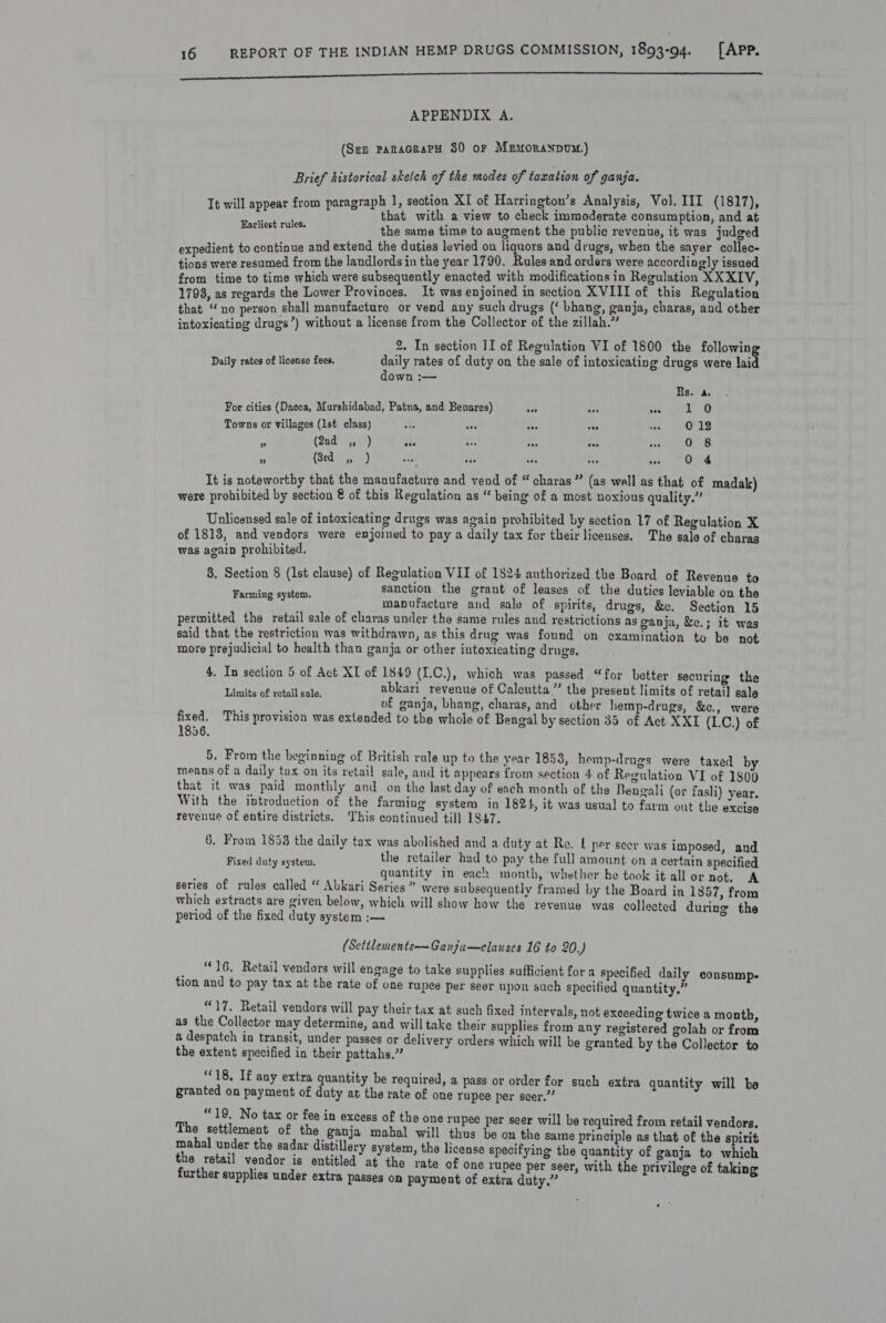 inn ne ce APPENDIX A. (See panaceapH 30 or MEMonaNDUM.) Brief historical sketch of the modes of taxation of ganja. ; : ion XI of Harrington’s Analysis, Vol. III (1817), Mh ernie pee ene view to check iniatarkts consumption, and at the same time to augment a ae Peet it was indged i j nd extend the duties levied on liquors and drugs, when the sayer collec- eared paid ps the landlords in the year 1790. Rules and orders were according] ly issued from time to time which were subsequently enacted with modifications in Regulation XXXIV, 1798, as regards the Lower Provinces. It was enjoined in section XVIII of this Regulation that eno person shall manufacture or vend any such drugs (‘ bhang, ganja, charas, and other intoxicating drugs’) without a license from the Collector of the zillah. 2. In section II of Regulation VI of 1800 the following Earliest rules. Daily rates of license fees, daily rates of duty on the sale of intoxicating drugs were laid down :—~ Rs. a. For cities (Dacca, Murshidabad, Patna, and Benares) Ar 2 pt Towns or villages (1st class) Bb sae se eee -. O12 A (2nd ., ) a “ing Hs na an 0 8 x (Subiy 0) dele ek i Lk Md It is noteworthy that the manufacture and vend of “ charas ” (as well as that of madak) were prohibited by section @ of this Regulation as “ being of a most noxious quality.” Unlicensed sale of intoxicating drugs was again prohibited by section 17 of Regulation X of 1818, and vendors were enjoined to pay a daily tax for their licenses. The salo of charas was again prohibited. 3. Section § (1st clause) of Regulation VII of 1824 authorized the Board of Revenue to sanction the grant of leases of the duties leviable on the manufacture and sale of spirits, drugs, &amp;ce. Section 15 permitted the retail sale of charas under the same rules and restrictions as ganja, &amp;e.; it was said that the restriction was withdrawn, as this drug was found on examination to be not more prejudicial to health than ganja or other intoxicating drugs, Farming system. 4. In section 5 of Act XI of 1849 (I.C.), which was passed “for better securing the Unie utes abkari revenue of Calcutta” the present limits of retail sale crater es cate of ganja, bhang, charas, and other hemp-drugs, &amp;c., were fixed. This provision was extended to the whole of Bengal by section 35 of Act XXI (1.C.) of 1856, 5. From the beginning of British rule up to the year 1853, hemp-drugs were taxed b means of a daily tax on its retai! sale, and it appears from section 4 of Regulation VI of 1$00 that it was paid monthly and on the last day of ench month of the Bengali (or fasli) year. With the introduction of the farming system in 1824, it was usual to farm out the excise revenue of entire districts. ‘This continued till 1847. 6. From 1858 the daily tax was abolished and a duty at Re. L per seer was imposed, and : the retailer had to pay the full amount on a certain specified { duty system. ; E ¢ : pena wale quantity im each month, whether he took it all or not. A series of rules called “ Abkari Series” were subsequently framed by the Board in 1857, from which extracts are given below, which will show how the revenue was collected during the period of the fixed duty system :— (Settlements—Ganja—clauses 16 to 20.) “16. Retail vendors will engage to take supplies sufficient for a specified daily consump- tion and to pay tax at the rate of one rupee per seor upon sach specified quantity,” “17, Retail vendors will pay their tax at such fixed intervals, not exceeding twice a month, as the Collector may determine, and will take their supplies from any registered golah or from a despatch in transit, under passes or delivery orders which will be granted by the Collector to the extent specified in their pattahs.” ‘18, If any extra quantity be required, a pass or order for such extra quantity will be granted on payment of duty at the rate of one rupee per seer.” “19. No tax or fee in excess of the one rupee per seer will be required from retail vendors. The settlement of the ganja mahal will thus be on the same principle as that of the spirit mahal under the sadar distillery system, the license specifying the quantity of ganja to which the retail vendor is entitled at the rate of one rupee per seer, with the privilege of taking further supplies under extra passes on payment of extra duty.”