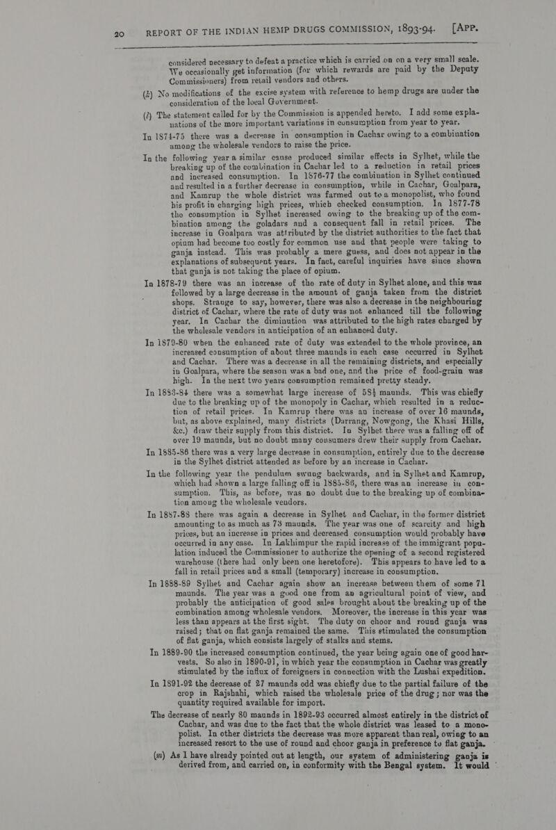 RT AER STMT Oe ee EET ET Ne Re Ene considered necessary to defeat a practice which is carried on ona very small scale. We occasionally get information (for which rewards are paid by the Deputy Commissioners) from retail vendors and others. (z) No modifications of the excise system with reference to hemp drugs are under the consideration of the loeal Government. (2) The statement called for by the Commission is appended hereto, I add some expla- nations of the more important variations in consumption from year to year. In 1874-75 there was a decrease in “consumption in Cachar owing to a combination among the wholesale vendors to raise the price. In the following yeara similar cause produced similar effects in Sylhet, while the breaking up of the combination in Cachar led to a reduction in retail prices and increased consumption. In 1876-77 the combivation in Sylhet continued and resulted in a further decrease in consumption, while in Cachar, Goalpara, and Kamrup the whole district was farmed out toa monopolist, who found his profit in charging high prices, whieb checked consumption. In 1877-78 the consumption in Sylhet increased owing to the breaking up of the com- bination among the goladars and a consequent fall in retail prices. The increase in Goalpara was attributed by the district authorities to the fact that opium had become too costly for common use and that people were taking to ganja instead. This was probably a mere guess, and does not appear in the explanations of subsequent years. In fact, careful inquiries have since shown that ganja is not taking the place of opium. In 1878-79 there was an increase of tho rate of duty in Sylhet alone, and this was followed by a large decrease in the amount of ganja taken from the district shops. Strange to say, however, there was also a decrease in the neighbouring district of Cachar, where the rate of duty was not, enhanced till the following year. In Cachar the diminution was attributed to the high rates charged by the wholesale vendors in anticipation of an enhanced duty. In 1879-80 when the enhanced rate of duty was extended to the whole province, an increased consumption of about three maunds in each case occurred in Sylhet and Cachar. ‘There was a decrease in all the remaining districts, and especially in Goalpara, where the season was a bad one, and the price of food-grain was high. In the next two years consumption remained pretty steady. In 1883-84 there was a somewhat large increase of 584 maunds. This was chiefly due to the breaking up of the monopoly in Cachar, which resulted in a reduce tion of retail prices. In Kamrup there was au increase of over 16 maunds, but, as above explained, many districts (Darrang, Nowgong, the Khasi Hills, &amp;e.) draw their supply from this district. Ino Sylbet there was a falling off of over 19 maunds, but no doubt many consumers drew their supply from Cachar. In 1$85-86 there was a very large decrease in consumption, entirely due to the decrease in the Sylhet district attended as before by an increase in Cachar. In the following year the pendulum swung backwards, and in Sylhet and Kamrup, which had shown a large falling off in 1885-86, there was an increase in con- sumption. This, as before, was no doubt due to the breaking up of combina- tion among the wholesale vendors. In 1887-88 there was again a decrease in Sylhet and Cachar, in the former district amounting to as much as 73 maunds, ‘The year was one of scarcity and high prices, but an inerease in prices and decreased consumption would probably have occurred in any case. In Lakhimpur the rapid increase of the immigrant popu- lation induced the Commissioner to authorize the opening of a second registered warehouse (there had only been one heretofore). This appears to have Jed to a fall in retail prices and a small (temporary) increase in consumption. In 1888-89 Sylhet and Cachar again show an increase between them of some 71 maunds. The year was a good one from an agricultural point of view, and probably the anticipation of good sales brought about the breaking up of the combination among wholesale vendors. Moreover, the increase in this year was less than appears at the first sight. The duty on choor and round ganja was raised; that on flat ganja remained the same. This stimulated the consumption of flat ganja, which consists largely of stalks and stems. Tn 1889-90 the increased consumption continued, the year being again one of good har- vests. So also in 1890-9], in which year the consumption in Cachar was greatly stimulated by the influx of foreigners in connection with the Lushai expedition. In 1891-92 the decrease of 27 maunds odd was chiefly due to the partial failure of the crop in Rajshahi, which raised the wholesale price of the drug; nor was the quantity required available for import. The decrease of nearly 80 maunds in 1892-93 occurred almost entirely in the district of Cachar, and was due to the fact that the whole district was leased to a mono- polist. In other districts the decrease was more apparent than real, owing to an increased resort to the use of round and choor ganja in preference tu flat ganja. (m) As 1 have already pointed out at length, our system of administering ganja is derived from, and carried on, in conformity with the Bengal system. It would '