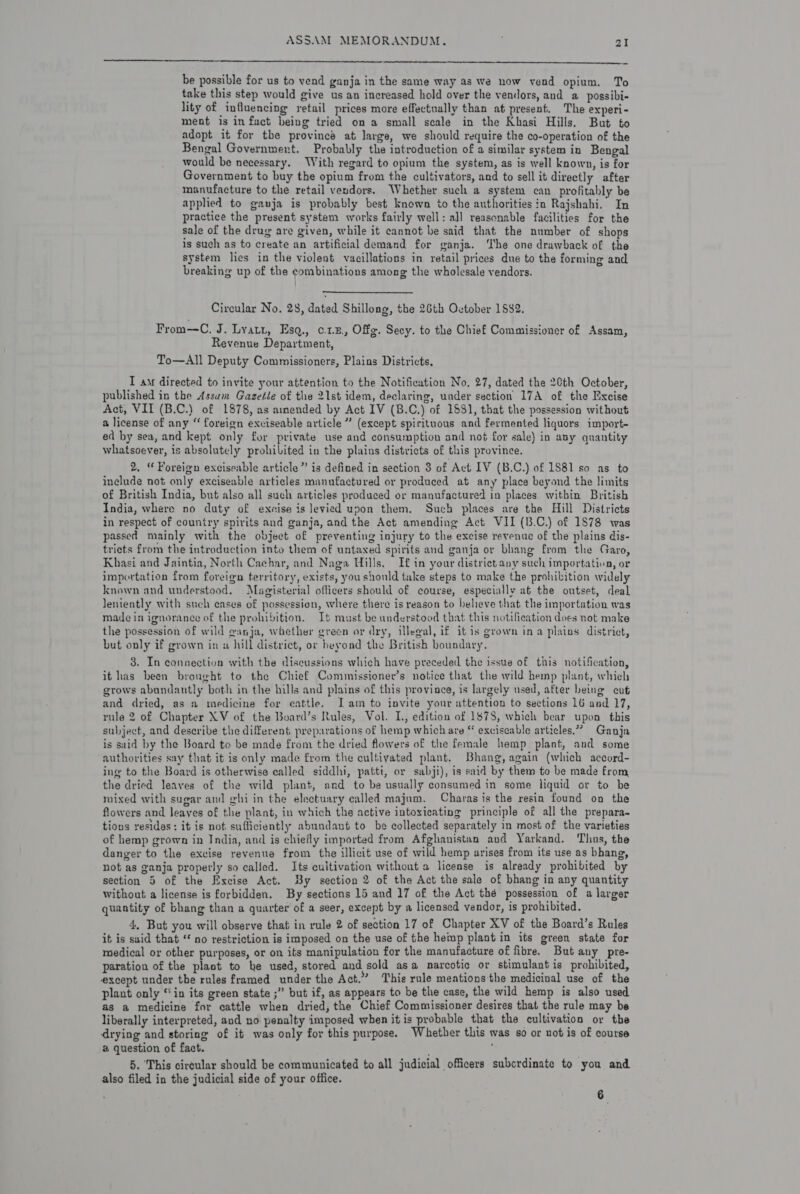  be possible for us to vend ganja in the same way as we now vend opium. To take this step would give us an increased hold over the vendors, and a possibi- lity of influencing retail prices more effectually than at present. The experi- ment is in fact being tried on a small scale in the Khasi Hills. But to adopt it for the province at large, we should require the co-operation of the Bengal Government. Probably the introduction of a similar system in Bengal would be necessary. With regard to opium the system, as is well known, is for Government to buy the opium from the cultivators, and to sell it directly after manufacture to the retail vendors. Whether such a system can profitably be applied to gauja is probably best known to the authorities in Rajshahi. In practice the present system works fairly well: all reasonable facilities for the sale of the drug are given, while it cannot be said that the number of shops is such as to create an artificial demand for ganja. ‘The one drawback of the system lies in the violent vacillations in retail prices due to the forming and breaking up of the combinations among the wholesale vendors. Circular No. 28, dated Shillong, the 26th Ovtober 1882. From—C. J. Lyatt, Esq., c1.5, Offg. Secy. to the Chief Commissioner of Assam, Revenue Department, To—All Deputy Commissioners, Plains Districts, I am directed to invite your attention to the Notification No, 27, dated the 20th October, published in the Assum Gazetée of the 21st idem, declaring, under section 17A of the Excise Act, VII (B.C.) of 1878, as amended by Act IV (B.C.) of 1881, that the possession without a license of any “ foreign exciseable article ” (except spirituous and fermented liquors import- ed by sea, and kept only for private use and consumption and not for sale) in any quantity whatsoever, is absolutely prohilited in the plains districts of this province. 2, “ Foreign exciseable article” is defined in section 3 of Act IV (B.C.) of 1881 so as to include not only exciseable articles manufactured or produced at any place beyond the limits of British India, but also all such articles produced or manufactured in places witbin British India, where no duty of excise is levied upon them. Such places are the Hill Districts in respect of country spirits and ganja, and the Act amending Act VII (B.C.) of 1878 was passed mainly with the object of preventing injury to the excise revenue of the plains dis- tricts from the introduction into them of untaxed spirits and ganja or bhang from the Garo, Khasi and Jaintia, North Cachar, and Naga Hills. If in your district any such importation, or importation from foreign ferritory, exists, you should take steps to make the prohibition widely known and understood, Magisterial officers should of course, especially at the outset, deal leniently with such eases of possession, where there is reason to believe that the importation was made in ignorance of the prohibition. It must be understood that this notification does not make the possession of wild @anja, whether green or dry, illegal, if i¢ is grown ina plains district, but only if grown in w hill district, or beyond the British boundary. 3. In connection with the discussions which have preceded the issue of this notification, it has been bronght to the Chief Commissioner’s notice that the wild hemp plant, which grows abundantly both in the hills and plains of this province, is largely used, after being cut and dried, as a medicine for eattle. Iam to invite your attention to sections 16 and 17, rule 2 of Chapter XV of the Board’s Rules, Vol. L., edition of 1878, which bear upon this subject, and describe the different preparations of hemp which are “ exciseable articles.” Ganja is said by the Board to be made from the dried flowers of the female hemp plant, and some authorities say that it is only made from the cultivated plant. Bhang, again (which accord- ing to the Board is otherwise called siddhi, patti, or sabji), is said by them to be made from the dried leaves of the wild plant, and to be usually consumed in some liquid or to be mixed with sugar and ghi in the electuary called majum. Charas is the resin found on the flowers and leayes of the plant, in which the active intoxicating principle of all the prepara- tions resides: it is not. sufficiently abundant to be collected separately in most of the varieties of hemp grown in India, and is chiefly imported from Afghanistan and Yarkand. Thus, the danger to the excise revenue from the illicit use of wild hemp arises from its use as bhang, not as ganja properly so called. Its cultivation without a license is already prohibited by section 5 of the Excise Act. By section 2 of the Act the sale of bhang in any quantity Without a license is forbidden. By sections 15 and 17 of the Act thé possession of a larger quantity of bhang than a quarter of a seer, except by a licensed vendor, is prohibited. 4, But you will observe that in rule 2 of section 17 of Chapter XV of the Board’s Rules it is said that ‘ no restriction is imposed on the use of the hemp plant in its green state for medical or other purposes, or on its manipulation for the manufacture of fibre. But any pre- paration of the plant to he used, stored and sold asa narcotic or stimulant is prohibited, except under the rules framed under the Act.” This rule meations the medicinal use of the plant only “in its green state ;” but if, as appears to be the case, the wild hemp is also used as a medicine for cattle when dried, the Chief Commissioner desires that the rule may be liberally interpreted, and no penalty imposed when it is probable that the cultivation or the drying and storing of it was only for this purpose. Whether this was so or not is of course a question of fact. 5. ‘This cireular should be communicated to all judicial officers subcrdinate to you and also filed in the judicial side of your office. 6
