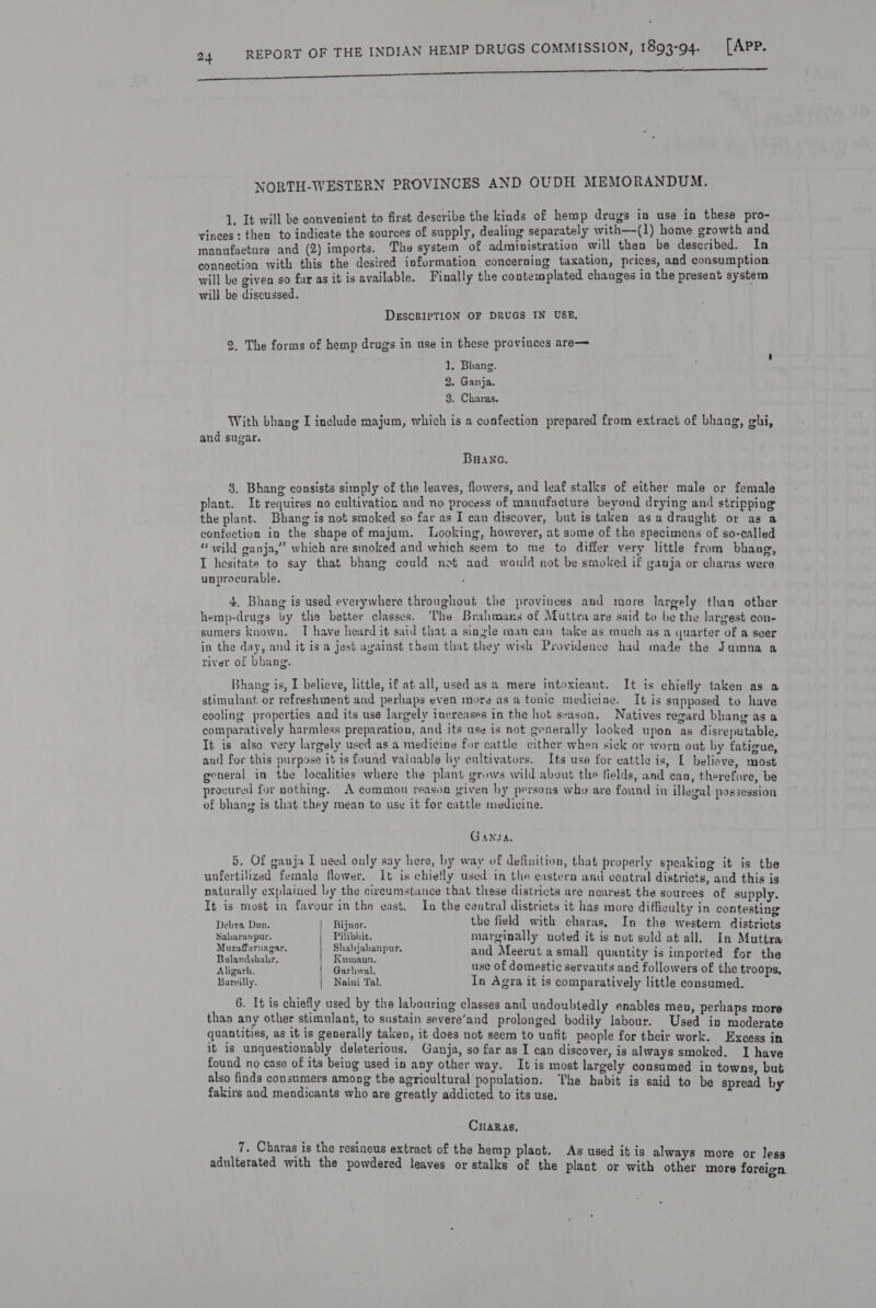 PEE ecm NORTH-WESTERN PROVINCES AND OUDH MEMORANDUM. 1. It will be convenient to first describe the kinds of hemp drugs in use in these pro- vinces: then to indicate the sources of supply, dealing separately with—(1) home growth and manufacture and (2) imports. The system of administration will then be described. In connection with this the desired information concerning taxation, prices, and consumption will be given so far as it is available. Finally the contewplated changes in the present system wili be discussed. DESCRIPTION OF DRUGS IN USE, 2. The forms of hemp drugs in use in these provinces are— ' J. Bhang. ‘ 2. Ganja. 3. Charas. With bhang I include majum, which is a confection prepared from extract of bhang, ghi, and sugar. BHAne. 3. Bhang consists simply of the leaves, flowers, and leaf stalks of either male or female plant. It requires no cultivation and no process of manufacture beyond drying and stripping the plant. Bhang is not smoked so far as T can discover, but is taken asadraught or as a confection in the shape of majum. Looking, however, at some of the specimens of so-called “wild ganja,” which are smoked and which seem to me to differ very little from bbang I hesitate to say that bhang could not and would not be smoked if ganja or charas were unprocurable. 4. Bhang is used everywhere throughout the provinces and more largely than other hemp-drugs by the better classes. The Brahmans of Mittra are said to be the largest con- sumers known. T have heard it said that a single man can take as much as a quarter of a seer in the day, and it is a jest avainst them that they wish Providence had made the Jumna a river of bhang. Bhang is, I believe, little, if at all, used as a mere intoxicant. stimulant: or refreshment and perhaps even more as a tonic mediciae. It is supposed to have cooling properties and its use largely increases in the hot season. Natives regard bhang as a comparatively harmless preparation, and its use is not generally looked upon as disreputable, It is also very largely used as a medicine for cattle either when sick or worn out by fatigue, and for this purpose it is found valnable by cultivators. Its use for cattle is, L believe, most general in the localities where the plant grows wild about the fields, and can, therefore, be procured for nothing, A common reason given by persons who are found in illegal possession of bhang is that they mean to use it for cattle medicine. It is chielly taken as a GANJA. 5. of ganja I ueed only say here, by way of definition, that properly speaking it is the unfertilized female flower, 1t is chiefly used in the eastera and central districts, and this is naturally explained by the circumstance that these districts are nearest the sources of supply. It is most in favour in the east. In the central districts it has more difficulty in contesting Debra Dan. i Bijnor. the field with charas, Saharanpur. Muzaffarnagar, In the western districts Pilibhit. marginally voted it is nut suld at all. In Muttra stead | Spe hae and Meerut a small quantity is imported for the rh eens Pogaehwel: use of domestic servants and followers of the troops, Bareilly. | Naini Tal. In Agra it is comparatively little consumed. 6. It is chiefly used by the labouring classes and undoubtedly enables men, perhaps more than any other stimulant, to sustain severe’and prolonged bodily labour. Used in moderate quantities, as it is generally taken, it does not seem to unfit people for their work. Excess in it is unquestionably deleterious, Ganja, so far as I can discover, is always smoked. I have found no case of its being used in any other way. It is most largely consumed in towns, but also finds consumers among the agricultural population. The habit is said to be spread hy fakirs and mendicants who are greatly addicted to its use. Caras, 7. Charas is the resinous extract of the hemp plant. ; As used itis al adulterated with the powdered leaves or ner eanre ge eas stalks of the plant or with other more foreien