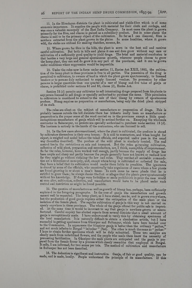 a DBR Ri a, SR nt erg en ono nen  Jimalayan districts the plant is cuitivated and yields fibre which is of some Prowse asad mete supplies the mash with material for their cloth and cordage, and was once a valuable monopoly of the East India Company. In most cases the plant is gn7n primarily for the fibre, and charas is gained as a subsidiary product. But in some places t 1 charas is said to be the primary object of the cultivation. So far as I can discover, fibre is nowhere extracted from the plant grown in the plains. In some localities, where it grows. wild, the stalks are utilized for making thatches, screens, &amp;e. 12. Where grown for fibre in the hills, the plant is sown in the best soil and receives careful cultivation. But both in bills and plains it can and does grow without any care or cultivation of a sufficiently good quality to yield drugs. The brief and material conclusion is. that besides a very large and general spontaneous growth, wherever people choose to grow the hemp plant, they can and do grow itin any part of the provinces, and it can be grown. under conditions where suppression would be impossible. 13. Under the rules now in force under section 11, Excise Act XXII, 1881, the cultiva.. tion of the hemp plant in these provinces is free to all parties. The possession of the drug is permitted to cultivators, to owners of landin which the plant grows spottaneously, to licensed vendors or to persons duly authorized to supply licensed vendors. Its possession by other persons in larger quantities than one quarter of a seer of bhang and five tolas of ganja or charas, is prohibited under sections 22 and 23, clause (4), Excise Act. Section 12 (¢) permits any cultivator to sell intoxicating drugs prepared from his plants to any person licensed to sell drags or specially authorized to purchase the same. This permission to cultivators is considered to extend to the sale of their bhang by owners of spontaneous. produce. Bhang requires no preparation or manufacture, being only the dried plant stripped of its stalk. The rules are silent on the subject of manufacture or preparation of drugs, This is probably because outside the hill districts there has hitherto really been no manufacture or preparation in the proper sense of the word carried on in the provinces except a little eae surreptitious manufacture of ganja which will be noticed further on. Excepting the wholesale contractor in Saharanpur, no persons are specially authorized tu purchase under section 12 (d). The business is entirely in the hands of the contractors, who are licensed to sell. 14. In the few cases abovementioned, where the plant is cultivated, the produce is stored by cultivators themselves in their own houses. It is sold to contractors, and when bought for export, is weighed and sealed before the tahsil officials, and exported under pass in the usual way (hereafter described). The produce of the wild plant is similarly treated. The real control liesin the restrictions on sale and transport, But the rules governing cultivation, collection of wild plant, preparation and manufacture, are, I think, susceptible of improvement. So far the rules, however, have worked well enough, partly because the supply of drugs has been ample and cheap and partly because the people generally have not known or realized how far they might go without violating the law and rules, hey seethatall excisable commodi- ties are a Government monopoly, and, except where hemp is cultivated or collected for sale, they have a belief that its cultivation would render them liable to penalties. The ignorance is shared by some of the officials, who occasionally take cognizance of cases where a few plants are found growing in or about a man’s house. In such cases he never pleads that he is entitled to grow them ; he always denies the fuct or alleges that the plants vrew spontaneously without his knowledge, If drugs were forbidden or made prohibitive in price the case would at once alter, cultivation, collection, and manufacture would have to be placed under such contro} and restriction as might be found possible. 15. ‘The question of manufacture as well as growth of bhaug has, perhaps, been sufficiently explained in the foregoing paragraphs. In the case of ganja the manufacture and growth cannot well be separated. ‘the hemp plant, as I have stated, can be, and is grown everywhere, but the production of good ganja requires either the extirpation of the male plant or the- isolation of the female plant, The regular cultivation of ganjain this Way is not carried on openly anywhere in these provinces. The whole of the ganja offered for public sale is import. ed. At the same time it would be incorrect to say that ganja is nowhere grown or manu. factured. Careful enquiry has elicited reports from several districts that a small amount of ganja is surreptitiously made. I have endeavoured to verify this by obtaining specimens of the local manufacture. Itis naturally difficult to obtain a clandestine article, but I have succeeded in getting specimens from Ghazipur and Sultanpur, which have been handed over to the Commission, In appearance the Ghazipur ganja is better than the ordinary “ pathar,” and not much inferior to Bengal ‘‘ baluchar ” (flat), The other is much the same as “ pathar.” I hope to obtain further specimens which will be duly submitted. These two samples are clearly made from unfertilized flowers, and the people who made them knew the necessity of preventing fertilization. In Ghazipur the male plants are extirpated and the ganja is pre-- pared from the female flower by a process which closely resembles that employed in Bengal. {t sells, I am informed, for two annas per tola, The method of cultivation and manufacture in Sultanpur has not been described. 16. The deduction is significant and instructive. Ganja, of fair or good quality, can be made, and is made, locally. People understand the principle of its manufacture, If this~