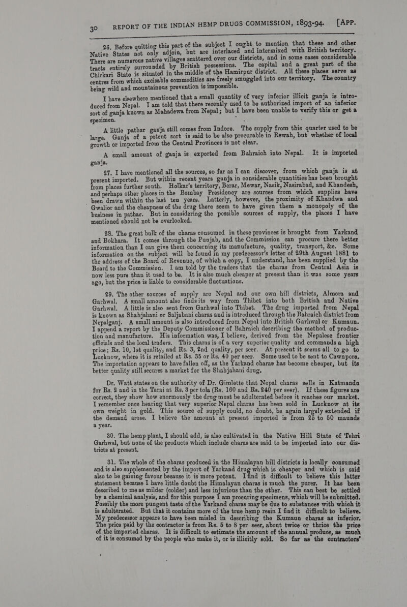 ’ ‘ting this part of the subject I ought to mention that these and other wee bey a ey Hels. but are ie tad and intermixed with British territory. There are numerous native villages scattered over our districts, and in some cases rer tracts entirely surrounded by British possessions. — The capital and a great part of the Chirkari State is situated in the middle of the Hamirpur district. All these places setve as centres from which excisable commodities are freely smuggled into our territory. The country being wild and mountainous prevention 1s impossible. I have elsewhere mentioned that a small quantity of very inferior illicit ganja is intro- duced from Nepal. I am told that there recently used to be authorized import of an inferior sort of ganja known as Mahadewa from Nepal; but I have been unable to verify this or get a specimen. Z littl thar gauia still comes from Indore. The supply from this quarter used to be wae Ganja “of a Poth sort is said to be also procurable in Rewah, but whether of local growth or imported from the Central Provinces is not clear. A small amount of ganja is exported from Bahraich into Nepal. It is imported gapja. 27. I have mentioned all the sources, so far as I can discover, from which ganja is at present imported. But within recent years ganja in considerable quantities has been brought from places further south. Holkar’s territory, Berar, Mewar, Nasik, Nasirabad, and Khandesh, and perhaps other places in the Bombay Presidency are sources from which supplies have been drawn within the last ten years. Latterly, however, the proximity of Khandwa and  Gwalior and the cheapness of the drug there seem to have given them a monopoly of the business in pathar. But in considering the possible sources of supply, the places I have mentioned should not be overlooked. 28. The great bulk of the charas consumed in these provinces is brought from Yarkand and Bokhara. It comes through the Punjab, and the Commission can procure there better information than I can give them concerning its manufacture, quality, transport, &amp;e. Some information onthe subject will be found in my predecessor’s letter of 29th August 1881 to the address of the Board of Revenue, of which a copy, I understand, has been supplied by the Board to the Commission. Iam told by the traders that the charas from Central Asia is now less pure than it used to be. It is also much cheaper at present than it was some years ago, but the price is liable to considerable fluctuations. 29. The other sources of supply are Nepal and our own hill districts, Almora and Garhwal, A small amount also findsits way from Thibet into both British and Native Garhwal. A little is also sent from Garhwal into Thibet. The drug imported from Nepal is known as Shabjahani or Saljabani charas and is introduced through the Bahraich district from Nepalganj. A small amount is also introduced from Nepal into British Garhwal or Kumaun. I append a report by the Deputy Commissioner of Bahraich describing the method of produc- tion and manufacture, His information was, I believe, derived from the Nepalese frontier officials and the local traders, This charas is of a very superior quality and commands a high price; Rs, 10, Ist quality, and Rs. 3, 2nd quality, per seer. At present it scems all to go to Lucknow, where it is retailed at Rs. 35 or Rs. 40 per seer. Some used to be sent to Cawnpore. The importation appears to have fallen off, as the Yarkand charas has become cheaper, but its better quality still secures a market for the Shahjahani drug, Dr. Watt states on the authority of Dr. Gimlette that Nepal charas sells in Katmanda for Rs, 2 and in the Tarai at Rs. 3 per tola (Rs, 160 and Rs.240 per seer), If these figures are correct, they show how enormously the drug must be adulterated before it reaches our market. I remember once hearing that very superior Nepal charas has been sold in Lucknow at its own weight in gold. This source of supply could, no doubt, be again largely extended if the demand arose. I believe the amount at present imported is from 25 to 50 maunds a year. 30, The hemp plant, I should add, is also cultivated in the Native Hill State of Tehri Garhwal, but none of the products which include charas are said to be imported into our dis- tricts at present, 31, The whole of the charas produced in the Himalayan hill districts is locally consumed and is also supplemented by the import of Yarkand drug which is cheaper and which is said also to be gaining favour because it is more potent. Ifind it difficult to believe this latter statement because I have little doubt the Himalayan charas is much the purer. It has been described to meas milder (colder) and less injurious than the other. This can best be settled by a chemical analysis, and for this purpose 1 am procuring specimens, which will be submitted. Possibly the more pungent taste of the Yarkand charas may be due to substances with which it is adulterated. But that it contains more of the true hemp resin I findit difficult to believe. My predecessor appears to have been misled in describing the Kumaun cbaras as inferior. The price paid by the contractor is from Rs. 5 to 8 per seer, about twice or thrice the price of the imported charas. It is difficult to estimate the amount of the annual produce, as much of it is consumed by the people who make it, or is illicitly sold. So far as the contractors’ 5