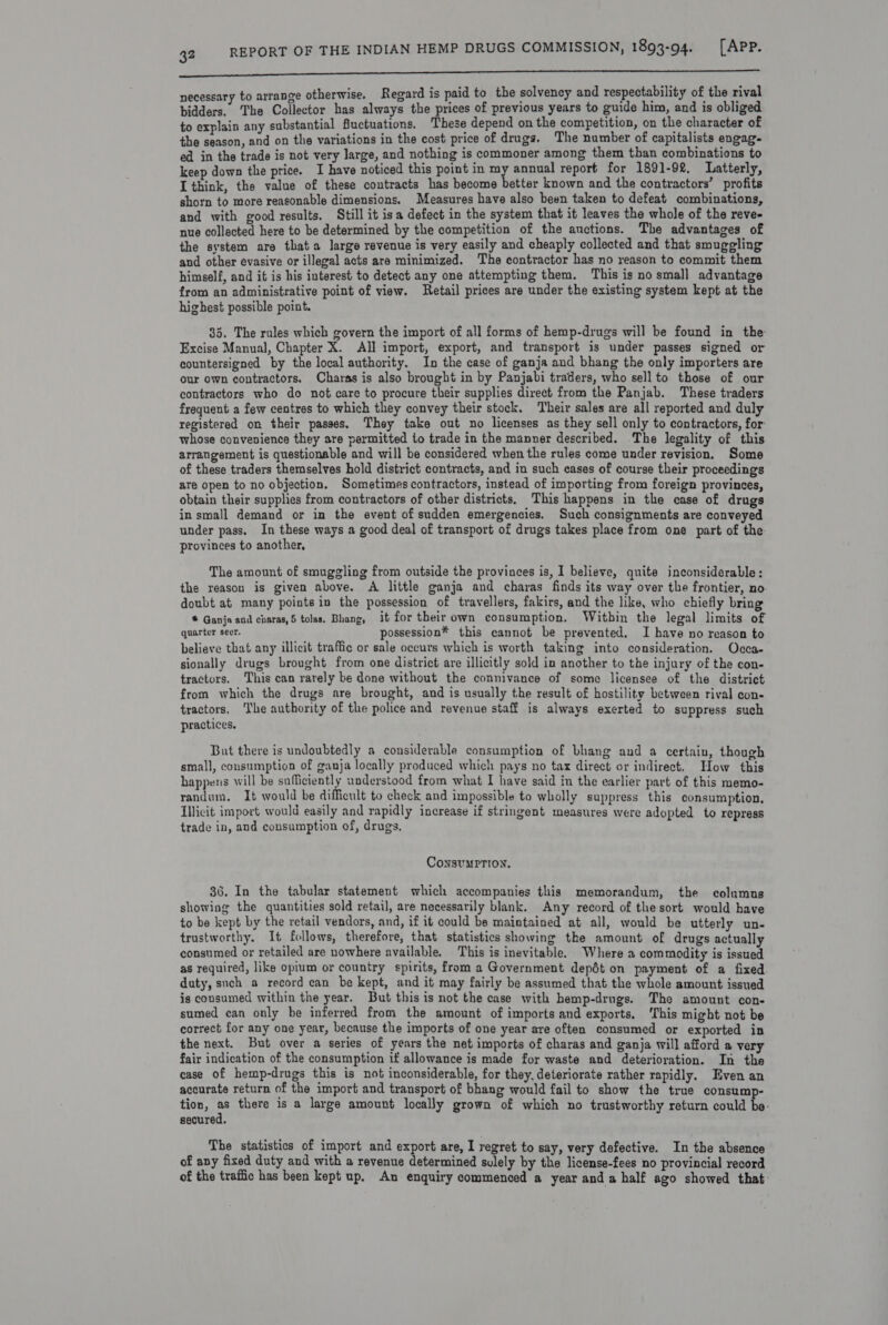 i necessary to arrange otherwise. Regard is paid to the solvency and respectability of the rival bidders. The Collector has always the prices of previous years to guide him, and is obliged to explain any substantial fuctuations. These depend on the competition, on the character of the season, and on the variations in the cost price of drugs. The number of capitalists engag- ed in the trade is not very large, and nothing is commoner among them than combinations to keep down the price. I have noticed this point in Et annual report for 1891-92, Latterly, I think, the value of these contracts has become better known and the contractors’ profits shorn to more reasonable dimensions. Measures have also been taken to defeat combinations, and with good results, Still it isa defect in the system that it leaves the whole of the reve- nue collected here to be determined by the competition of the auctions. The advantages of the system are thata large revenue is very easily and cheaply collected and that smuggling and other evasive or illegal acts are minimized. The contractor has no reason to commit them himself, and it is his interest to detect any one attempting them. This is no small advantage from an administrative point of view. Retail prices are under the existing system kept at the highest possible point. 35. The rules which govern the import of all forms of hemp-drugs will be found in the Excise Manual, Chapter X. All import, export, and transport is under passes signed or countersigned by the local authority. In the case of ganja and bhang the only importers are our own contractors. Charas is also brought in by Panjabi traders, who sell to those of our contractors who do not care to procure their supplies direct from the Panjab. These traders frequent a few centres to which they convey their stock, Their sales are all reported and duly registered on their passes. They take out no licenses as they sell only to contractors, for: whose convenience they are permitted to trade in the manner described. The legality of this arrangement is questionable and will be considered when the rules come under revision. Some of these traders themselves hold district contracts, and in such cases of course their proceedings are open to no objection, Sometimes contractors, instead of importing from foreign provinces, obtain their supplies from contractors of other districts, This happens in the case of drugs in small demand or in the event of sudden emergencies. Such consignments are conveyed under pass. In these ways a good deal of transport of drugs takes place from one part of the: provinces to another, The amount of smuggling from outside the provinces is, I believe, quite inconsiderable: the reason is given above. A little ganja and charas finds its way over the frontier, no doubt at many points in the possession of travellers, fakirs, and the like, who chiefly bring * Ganja and charas,5 tolas. Bhang, it for their own consumption. Within the legal limits of quarter secr. possession® this cannot be prevented. I have no reason to believe that any illicit traffic or sale occurs which is worth taking into consideration. Occa- sionally drugs brought from one district are illicitly sold in another to the injury of the con- tractors. This can rarely be done without the connivance of some licensee of the district from which the drugs are brought, and is usually the result of hostility between rival con- tractors. ‘Ihe authority of the police and revenue staff is always exerted to suppress such practices. But there is undoubtedly a considerable consumption of bhang and a certain, though small, consumption of ganja locally produced which pays no tax direct or indirect. How this happens will be sufficiently understood from what I have said in the earlier part of this memo- randum. It would be difficult to check and impossible to wholly suppress this consumption, Illicit import would easily and rapidly increase if stringent measures were adopted to repress trade in, and consumption of, drugs. ConsuMPTION, 36. In the tabular statement which accompanies this memorandum, the columns showing the quantities sold retail, are necessarily blank. Any record of the sort would have to be kept by the retail vendors, and, if it could be maintained at all, would be utterly un- trustworthy. It follows, therefore, that statistics showing the amount of drugs actually consumed or retailed are nowhere available, This is inevitable. Where a com modity is issued as required, like opium or country spirits, from a Government depdt on payment of a fixed duty, such a record can be kept, and it may fairly be assumed that the whole amount issued is consumed within the year. But this is not the case with hemp-drugs. The amount con- sumed ean only be inferred from the amount of imports and exports. ‘This might not be correct for any one year, because the imports of one year are often consumed or exported in the next. But over a series of years the net imports of charas and ganja will afford a very fair indication of the consumption if allowance is made for waste and deterioration. In the case of hemp-drugs this is not inconsiderable, for they. deteriorate rather rapidly. Even an accurate return of the import and transport of bhang would fail to show the true consump- tion, a there is a large amount locally grown of which no trustworthy return could be: secured. The statistics of import and export are, I regret to say, very defective. In the absence of any fixed duty and with a revenue determined sulely by the license-fees no provincial record of the traffic has been kept up. An enquiry commenced a year anda half ago showed that