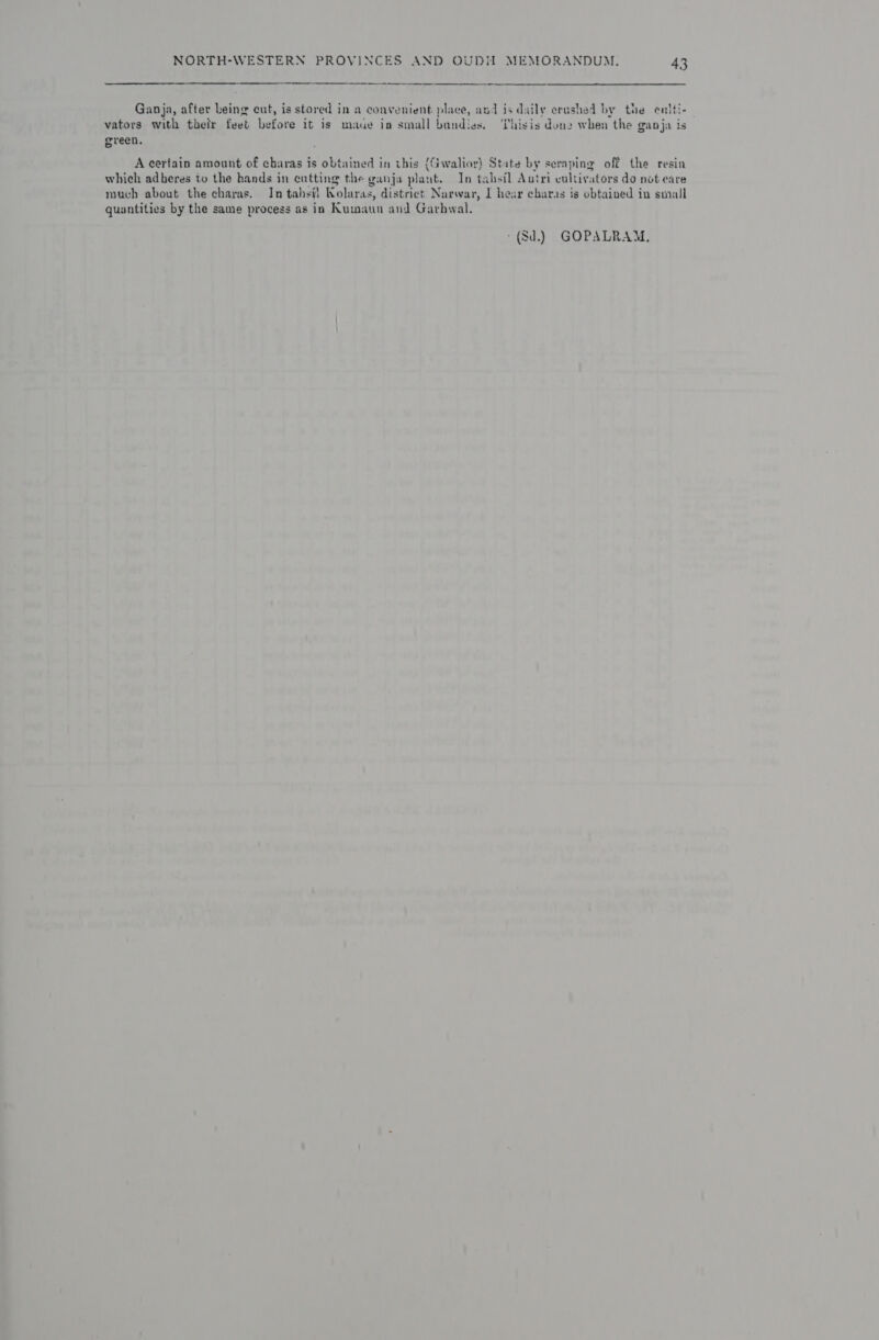  Ganja, after being cut, is stored in a convenient place, and is daily crashed by the entti- vators with their feet before it is maue im small bundies, ‘isis done when the ganja is green. A certain amount of charas is obtained in this (Gwalior) State by seraping off the resin which adberes to the hands in eutting the ganja plant. In tahstl Autri cultivators do not eare much about the charas. In tahsil Nolaras, district Narwar, I hear cbaras is obtained in small quantities by the same process as in Kumaun and Garbwal. -(8d.) GOPALRAM.,
