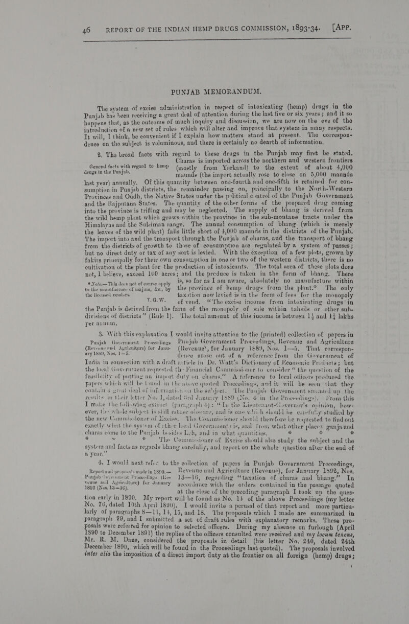nn nes PUNJAB MEMORANDUM. The system of excise administration in respect of intoxicating (hemp) drugs in the Punjab has been receiving a great deal of attention during the last five or six years ; and it 4 happens that, as the outcome of much ingniry and discussion, we are now on the eve of the introdnetion of a new set of rules which will alter and improve that system in many respects, Tt will, 1 think, be convenient if I explain how matters stand at present. the correspon dence on the subject is voluminous, and there is certainly no dearth of information, 2. The broad facts with regard to these drugs in the Punjab may first be stated, Charas is imported across the northern and western frontiers General facts with regard to hemp (yostly from Yuarkand) to the extent of about 4,000 beet cael hn i” maunds (the import actually rose to elose on 5,000 maunds Jast year) annually. Of this quantity between one-fourth and one-fifth is retained for con- sumption in Punjab districts, the remainder passing on, principally to the North-Western Provinces and Oudh, the Native States under the pslitical control of the Punjab Government and the Rajputana States, The quantity of the other forms of the prepared drug coming into the province is trifling and may be neglected, The supply of bhang is derived from the wild hemp plant which grows within the province in the sub-montane tracts under the Himalayas and the Suleiman range. The annual consumption of bhang (which is_merely the leaves of the wild plant) falls little short of 4,000 raaunds in the distriets of the Punjab. The import into and the transport through the Punjab of charas, and the transport of bhang from the districts of growth to those of consumption are regulated by a system of passes ; but no direct duty or tax of any sort is levied. With the exception of a few plots, grown by fakirs principally for their own econsuxption in one or tivo of the western districts, there is no cultivation of the plant for the production of intoxicants. The total area of these plots does not, 1 believe, exceed 160 acres; and the preduce is taken in the form of bhang. There # Nole~This dors not of course apply 12 F2 far asa m aware, absolutely no manufacture within to the mannfacture of majun, &amp;e., by the province of hemp drugs from the plant.® The only the licensed vendors. taxation now levied is in the form of fees for the monopoly VG.W. of vend. “The excise income from intoxicating drugs‘ in the Punjab is derived from the farm of the monopoly of sue within tahsils or other sub- divisions of districts” (Rule 1), ‘The total amount of this income is between 15 and 14 lakhs Per aunun, 3. With this explanation I would invite attention to the (printed) collection of papers in Panjab Government Proceedings Punjab Government Proceedings, Revenue and Agricalture (Reveoue aul Agriculture) for Janue (Revenue’, for January 168), Nos, 1-5. That correspon- ary 183), Nus. 1—5. denee arose out of a reference from the Goverament of India in connection with a draft article in Dr. Watt’s Dictionary of Economie Products; but the local Governcent requested Che Financial Cominissioner to cousider “ the question of the feasibility of putting an import duty on charas?? A reference to leeal otlicers produced the papers which will be found in the above quoted Procevdines, and it will be seen that they conta arent deal of information oa the saject. The Vunjalh Government smamed ap the results in toeit letter No. 7, dated Srd dawusry 1889 (No. 4 in the Proceedings}. from this Tmake the following exirsel (paragraph dys Te the Lieafeaant-Governor’s opinion, how- ever, the whole subject is still vatiier obseure, and is one which shoubl be cuefully studied by the new Commissioner of Yxcise, The Conunissioner should therefore Le requested to find ont exactly what (he syscem of thor lool Governments is, and from what other places ganja and charas come to the Punjub besides Leh, and in what quantities. bd e . i ¥ * The Commissioner of Esecise should also study the subject and the system aud facts as regards bhang carefully, and report on the whole question after the end of @ year.”   4. I would nest refus to the collection of papers in Punjab Government Proceedings, Reportand proposals madein 1go0,— Revenue and Agriculture (Revenue), for Jannary 1892, Nos, Panjab Goverment Vroeecdings (dee 13—16, regarding “taxation of charas aud bhang.” In venue ant Agriculture) for Jawuary aecordanee with the orders contained in the passage quoted 1892 (Nos, 13—16), : . be at the close uf the preceding paragraph I took up the ques- tion early in 1890. My report will be found as No. 14 of the above Proceedings (my letter No. 76, dated 10th April 1890), I would invite a perusal of that report and more particu- larly of paragraphs S—11, 14, 15, and 18, The proposals which I made are summarized in paragraph 29, and I submitted a set of draft rules with explanatory remarks. These pro- posals were referred for opinion to selected officers. During my absence on furlough (April 1890 to December 1891) the replies of the officers consulted were received and my locum tenens, Mr. R. M. Dane, considered the proposals in detail (bis letter No, 240, dated 24th December 189), which will be found in the Proceedings last quoted). The proposals involved inter alia the imposition of a direct import duty at the frontier on all foreign (hemp) drugs ; '
