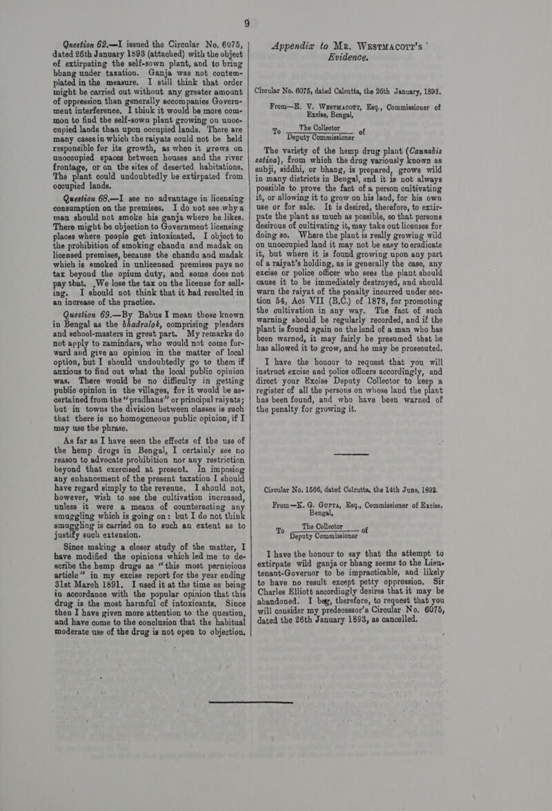 Question 62,1 issued the Circular No, 6075, dated 26th January 1898 (attached) with the object of extirpating the self-sown plant, and to bring bbang under taxation. Ganja was not contem- plated in the measure. I still think that order might be carried out without any greater amount of oppression than generally accompanies Govern- ment interference, I thiuk it would-be more com- mon to find the self-sown plant growing ou unoc- cupied lands than upon occupied lands. ‘There are many casesin which the raiyats could not be held rasponsible for its growth, as when it grows on unoccupied spaces between houses and the river frontage, or on the sites of deserted habitations. The plant could undoubtedly be extirpated from occupied lands. Question 68.—I see no advantage in licensing consumption on the premises. I do not see whya man should not smoke his ganja where he likes, There might be objection to Government licensing places where people get intoxicated. I object to the prohibition of smoking chandu and madak on licensed premises, because the chandu and madak which is smoked in unlicensed premises pays no tax beyond the opium duty, and some does not pay that. ,We lose the tax on the license for sell- ing, I should not think that it had resulted in an increase of the practice. Question 69.—By Babus I mean those known in Bengal as the bhadralot, comprising pleaders and school-masters in great part. My remarks do not apply to zamindars, who would not come for- ward and give au opinion in the matter of local option, but I should undoubtedly go to them if anxious to find out what the local public opinion was, There would be no difficulty in getting public opinion in the villages, for it would be as- eertained from the “ pradhans” or principal raiyats; but in towns the division between classes is such that there is no homogeneous public opinion, if I may use the phrase. As far as I have seen the effects of the use of the hemp drugs in Bengal, I certainly see no reason to advocate prohibition nor any restriction beyond that exercised at present. In imposing any enhancement of the present taxation I should have regard simply to the revenue, I should not, however, wish to see the cultivation increased, unless it were a means of counteracting any smuggling which is going on: but I do not think smuggling is carried on to such an extent as to justify such extension. Since making a closer study of the matter, I have modified the opinions which led me to de- scribe the hemp drugs as “this most pernicious article” in my excise report for the year ending 3lst March 1891. I used it at the time as being in accordance with the popular opinion that this drug is the most harmful of intoxicants. Since then I have given more attention to the question, and have come to the conclusion that the habitual moderate use of the drug is not open to objection, ©. aicicadd ne Ud dUtE I nrDnsgI Urns InnIINIEneesnnneeeene eee nd a Appendix to Mr. WrEstMacorvr’s ° Evidence. Circular No. 6075, dated Calcutta, the 26th January, 1893. From—E. V. Wesrwacorr, Esq., Commissioner of Excise, Bengal, The Collector Deputy Commissioner The variety of the hemp drug plant (Cannabis sativa), from which the drug variously known as subji, siddhi, or bhang, is prepared, grows wild in many districts in Bengal, and it is not always possible to prove the fact of a person cultivating it, or allowing it to grow on his land, for his own use or for sale, It is desired, therefore, to extir- pate the plant as much as possible, so that persons desirous of cultivating it, may take out licenses for doing so. Where the plant is really growing wild on unoccupied land it may not he easy to eradicate it, but where it is found growing upon any part of a raiyat’s holding, as is generally the case, any excise or police officer who sees the plant should cause it to be immediately destroyed, and should. warn the raiyat of the penalty incurred under sec- tion 54, Act VII (B.C.) of 1878, for promoting the cultivation in any way. The fact of such warning should be regularly recorded, and if the plant is found again on the land of a man who has been warned, it may fairly be presumed that he has allowed it to grow, and he may be prosecuted. I have the honour to request that you will instruct excise and police officers accordingly, and direct your Excise Deputy Collector to keep a register of all the persons on whose land the plant has been found, and who have been warned of the penalty for growing it. Ciroular No, 1566, dated Calcutta, the 14th June, 1893. From—K. G. Gurta, Esq., Commissioner of Excise, Bengal, The Collector Deputy Commissioner I have the honour to say that the attempt to extirpate wild ganja or bhang seems to the Lieu. tenant-Governor to be impracticable, and likely to have no result except petty oppression, Sir Charles Elliott accordingly desires that it may be abandoned. I beg, therefore, to request that you will consider my predecessor’s Circular No, 6075, dated the 26th January 1893, as cancelled,