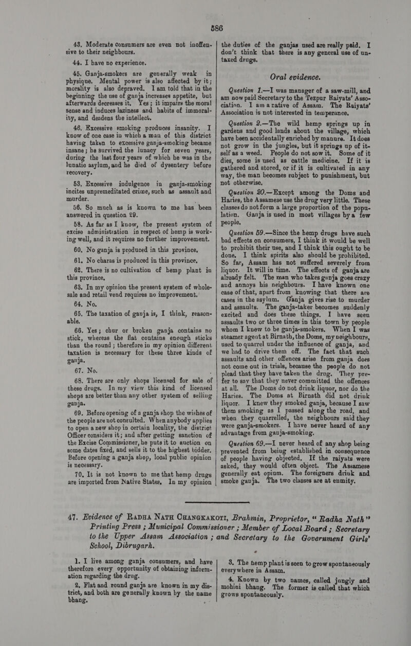 48, Moderate Consumers are even not inoffen- sive to their neighbours. 44. I have no experience. 45. Ganja-smokers are generally weak in physique. Mental power is also affected by it; morality is also depraved. Iam told that in the beginning the use of ganja increases appetite, but afterwards decreases it, Yes; it impairs the moral sense and induces Jaziness and habits of immoral- ity, and deadens the intellect. 46, Excessive smoking produces insanity, I know of one case in which a man of this district having taken to eXcessive ganja-smoking became insane ; he survived the lunacy for seven years, during the last four years of which he was in the lunatic asylum,and he died of dysentery before recovery. 53, Excessive indulgence in ganja-smoking incites unpremeditated crime, such as assault and mourder. . 56. So much as is known to me has been answered in question 29. 68. As far asI know, the present system of excise administration in respect of hemp is work- ing well, and it requires no further improvement. 60, No ganja is produced in this province, 61, No charas is produced in this province, 62. There is no cultivation of hemp plant in this province, 63. In my opinion the present system of whole- sale and retail vend requires no improvement, 64, No, 65. The taxation of gavjais, I think, reason- able. 66. Yes; chur or broken ganja contains no stick, whereas the flat contains enough sticks than the round ; therefore iu my opinion different taxation is necessary for these three kinds of ganja. 67. No. 68. There are only shops licensed for sale of these drugs. In my view this kind of licensed shops are better than any other system of selling ganja. 69. Before opening of a ganja shop the wishes of the people are not consulted. When anybody applies to open anew shop in certain locality, the district Officer considers it; and after getting sanction of the Excise Commissioner, he puts it to auction on some dates fixed, and sells it to the highest bidder. Before opening a ganja shop, local public opinion is necessary. 70. It is not known to me that hemp drugs are imported from Native States, In my opinion the duties of the ganjas used are really paid. I don’t think that there is any general use of un- taxed drugs. Oral evidence. Question 1,—I was manager of a saw-mill, and am now paid Secretary to the ‘Tezpur Raiyats’ Asso- ciation. I amarative of Assam. The Raiyats’ Association is not interested in temperance, Question 2.—The wild hemp springs up in gardens and good lands about the village, which have been accidentally enriched by manure. It does not grow in the jungles, but it springs up of it- self as a weed. People do not sowit. Some of it dies, some is used as cattle medicine. If it is gathered and stored, or if it is cultivated in any way, the man becomes subject to punishment, but not otherwise, Question 20,—Except among the Doms and Haries, the Assamese use the drug very little. These classes do not form a large proportion of the popu- lation. Ganja is used in most villages bya few people, Question 59.—Since the hemp drugs have such bad effects on consumers, I think it would be well to prohibit their use, and I think this ought to be done, I think spirits also should be prohibited. So far, Assam has not suffered severely from liquor. It willin time. The effects of ganja are already felt. The man who takes ganja goes crazy and annoys his neighbours. I have known one cease of that, apart from knowing that there are cases in the asylum. Ganja gives rise to murder and assaults. The ganja-taker becomes suddenly excited and does these things, I have seen assaults two or three times in this town by people whom I knew to be ganja-smokers, When I ways steamer agent at Birnath, the Doms, my neighbours, used to quarrel under the influence of ganja, and we had to drive them off. The fact that such assaults and other offences arise from ganja does not come out in trials, because the people do not plead that they have taken the drug, They pre- fer to say that they never committed the offences at all. The Doms do not drink liquor, nor do the Haries. The Doms at Birnath did not drink liquor. I knew they smoked ganja, because I saw them smoking as I passed along the road, and when they quarrelled, the neighbours said they were ganja-smokers. Ihave never heard of any advantage from ganja-smoking, Question 69,—I never heard of any shop being prevented from beiug established in consequence of people having objected, If the raiyats were asked, they would often object. The Assamese generally eat opium. The foreigners drink and smoke ganja. The two classes are at enmity.  School, Dibrugarh. 1. I live among ganja consumers, and have therefore every opportunity of obtaining inform- ation regarding the drug. 2, Flat and round ganja are known in my dis- trict, and both are generally known by the name bhang, ty. * 8. The hemp plant is seen to grow spontaneously everywhere in Assam. 4. Known by two names, called jungly and mohini bhang. The former is called that which grows spontaneously.