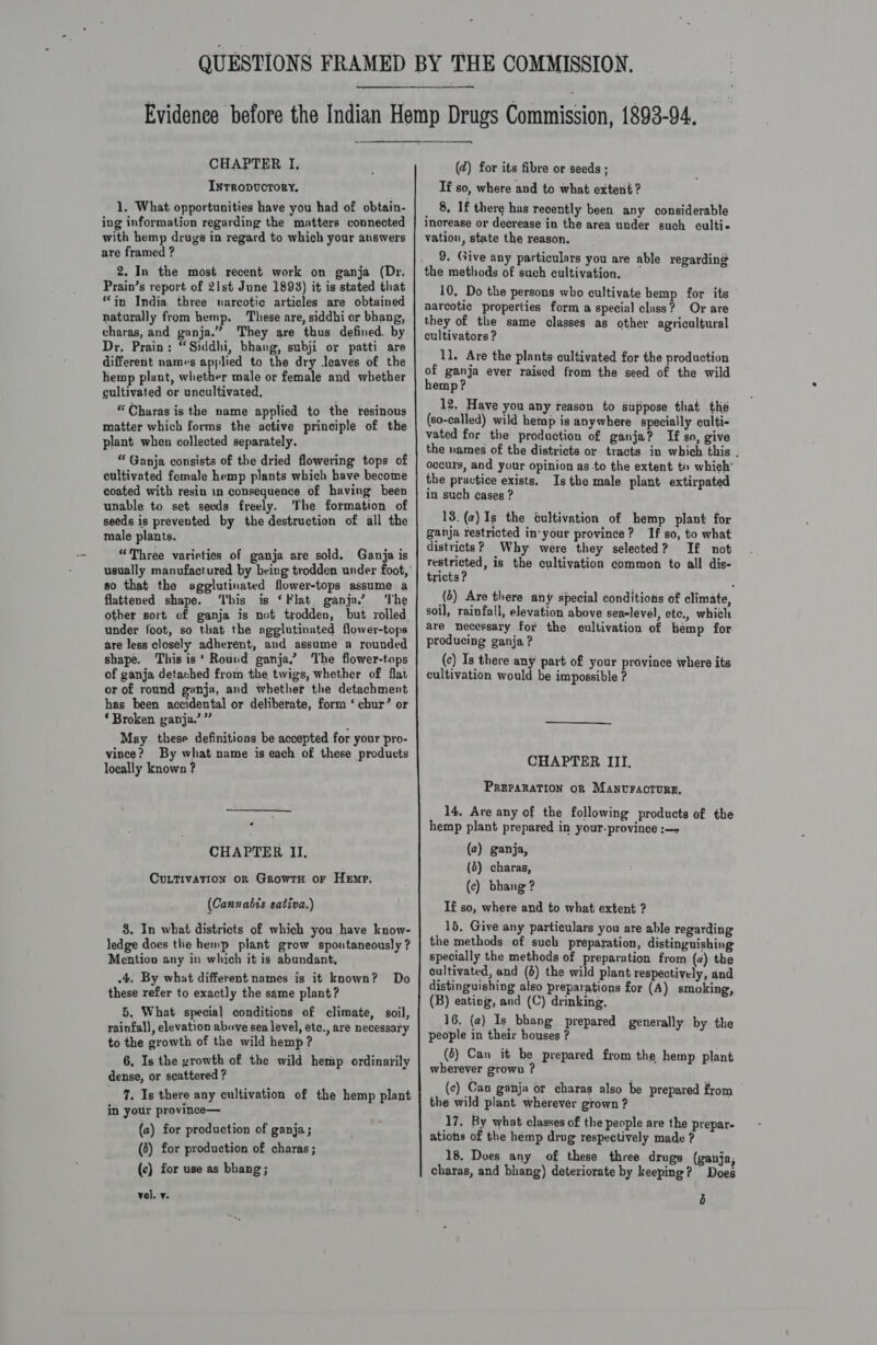 Inrropvcrory, 1. What opportunities have you had of obtain- ing information regarding the matters connected with hemp drugs in regard to which your answers are framed ? 2. In the most recent work on ganja (Dr. Prain’s report of 21st June 1893) it is stated that “in India three narcotic articles are obtained naturally from hemp. These are, siddhi or bhang, vharas, and ganja.” They are thus defined. by Dr, Prain: “Siddhi, bhang, subji or patti are different namvs applied to the dry leaves of the hemp plant, whether male or female and whether cultivated or uncultivated, “Charas is the name applied to the resinous matter which forms the active principle of the plant when collected separately. “ Ganja consists of the dried flowering tops of cultivated female hemp plants which have become coated with resin in consequence of having been unable to set seeds freely. The formation of seeds is prevented by the destruction of all the male plants. “Three varieties of ganja are sold. Ganja is so that the agglutinated flower-tops assume a flattened shape. ‘I'bis is ‘Flat. ganja.” ‘The other sort of ganja is not trodden, but rolled under foot, so that the agglutinated flower-tops are less closely adherent, and assume a rounded shape. This is‘ Round ganja.’ The flower-tops of ganja detached from the twigs, whether of flat or of round ganja, and whether the detachment has been accidental or deliberate, form ‘ chur’ or * Broken ganja.’ ” May these definitions be accepted for your pro- vince? By what name is each of these products locally known ? CHAPTER II. CuLtivAtion orn GrowrH or Hemp; (Cannabis sativa.) 3. In what districts of which you have know- ledge does tlie hemp plant grow spontaneously ? Mention any in which it is abundant, .4. By what different names is it known? Do these refer to exactly the same plant? 5. What special conditions of climate, soil, rainfall, elevation above sea level, etc., are necessary to the growth of the wild hemp? 6. Is the growth of the wild hemp ordinarily dense, or scattered ? 7. Is there any cultivation of the hemp plant in your province— (a) for production of ganja; (3) for production of charas ; (c) for use as bhang; vel. y. (2) for its fibre or seeds ; If so, where and to what extent ? _ 8. If there has recently been any considerable increase or decrease in the area under such culti- vation, state the reason. 9. Give any particulars you are able regarding 10. Do the persons who cultivate hemp for its narcotic properties form a special class? Or are they of the same classes as other agricultural cultivators ? 11. Are the plants: cultivated for the production of ganja ever raised from the seed of the wild hemp? 12, Have you any reason to suppose that thé (so-called) wild hemp'is anywhere specially culti- vated for the production of ganja? I£ so, give the names of the districts or tracts in which this . occurs, and your opinion as to the extent to whieh’ the practice exists, Is the male plant extirpated in such cases ? 13. (a) Is the cultivation of hemp plant for ganja restricted in‘your province? If so, to what districts? Why were they selected? If not restricted, is the cultivation common to all dis- tricts ? (6) Are there any special conditions of climate, soil, rainfall, elevation above sea-level, etc., which are necessary for the cultivation of hemp for. producing ganja ? (c) Is there any part of your province where its cultivation would be impossible ? CHAPTER III. PREPARATION OR MANUFAOTURE, 14. Are any of the following products of the hemp plant prepared in your-province :—- (2) ganja, (4) charas, (c) bhang ? If so, where and to what extent ? 15, Give any particulars you are able regarding the methods of such preparation, distinguishing specially the methods of preparation from (a) the cultivated, and (6) the wild plant respectively, and distinguishing also preparations for (A) smoking, (B) eating, and (C) drinking, 16. (2) Is bhang prepared generally by the people in their houses ? (2) Can it be prepared from the hemp plant wherever grown ? (c) Can ganja or charas also be prepared from the wild plant wherever grown ? 17. By what classes of the people are the prepar- ations of the hémp drug respectively made ? 18. Does any of these three drugs (ganja; charas, and bhang) deteriorate by keeping? ort! b