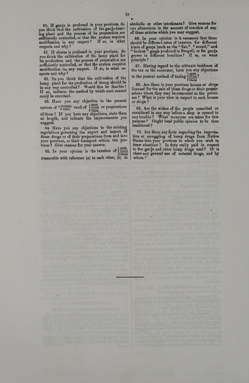 60. If ganja is produced in your province, do you think'that the cultivation of the ganja-bear&gt; ing plant and the process of its preparation are sufficiently controlled, or that the system requires modification in any respect? If so, in what respects and why ? 61. If charas is produced in: your province, do you think the cultivation of the hemp plant for its production and the process of preparation are sufficiently controlled, or that the system requires modification in. any respect. If so, in what re- spects and why? . 62. Do you think that the cultivation of the hemp plant for the production of bhang should be in any way controlled? Would this be feasible? If so, indicate the method by which such control could be exercised. 63, Have you any objection to the present 1 ganja holesal 1 ganja ’ system of “TA vend :of a cnams or preparations p 3 bbav ofthem? If you have any objections, state them at length, and indicate the improvements you suggest. 64. Have you any objections to the existing regulations governing the export and import, of these drugs or of their preparations from and into your province, or their transport within the pro- vince? Give reasons for your answer, . 65. In your opinion is the taxation of  1 ganja —— ey, 3 bh reasonable with reference (a) to each other, (4) to a alcoholic or other intoxicants? Give reasons for any alterations in the amount of taxation of any of these articles which you may suggest. 66. In your opinion is it necessary that there should be different rates of taxation for different kinds of ganja (such as the “ flat,” “ round,” and “broken ” gaia produced in Bengal), or for ganja grown in different localities? Jf so, on what principle ? ‘ 67. Having regard to the ultimate incidence of the tax on the consumer, have you any objections. to the present method of taxing ween? 3 bhavg _ 68, Are there in your province houses or shops. licensed for the sale of these drugs or their prepar- ations where they may be consumed on the premi- ses ? What is your view in respect to such houses or shops ? } 69. Are the wishes of the people consulted or considered in any way before a shop is opened in any locality? What measures are taken for this considered ? _ 70. Are there any facts regarding the importa- tion or smuggling of hemp drugs from Native States into your province to which you wish to draw attention ? Is duty really paid in respect to the ganja and other hemp drugs used? Or is there auy general use of untaxed drugs, and by whom ? ie ok