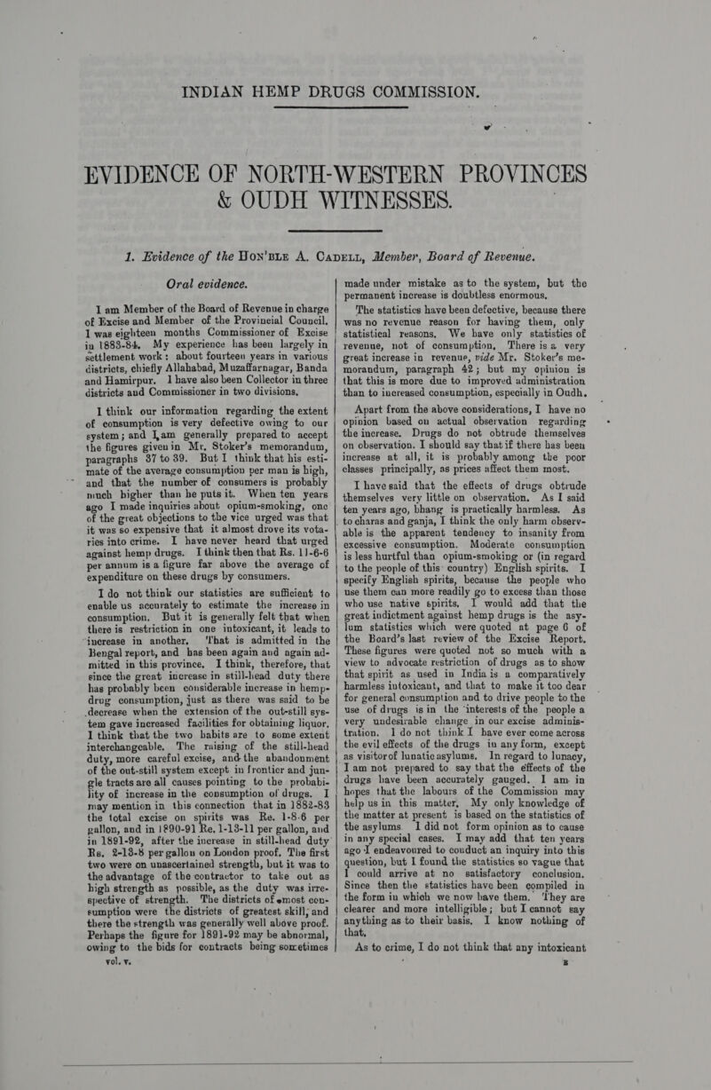   Oral evidence. I am Member of the Board of Revenue in charge of Excise and Member of the Provincial Council. 1 was eighteen months Commissioner of Excise in 1883-84, My experience has been largely in settlement work: about fourteeu years in various districts, chiefly Allahabad, Muzaffarnagar, Banda and Hamirpur, 1 have also been Collector in three districts and Commissioner in two divisions, I think our information regarding the extent of consumption is very defective owing to our system; and Jam generally prepared to accept the figures givenin Mr, Stoker’s memorandum, paragraphs 387to 39. ButI think that his esti- mate of the average consumption per man is high, and that the number of consumers is probably much higher than he puts it. When ten years ago I made inquiries about opium-smoking, one of the great objections to the vice urged was that it was so expensive that it almost drove its vota- ries into crime. I have never heard that urged against hemp drugs. I think then that Rs. 1)-6-6 per annum isa figure far above the average of expenditure on these drugs by consumers. Ido not think our statistics are sufficient to enable us accurately to estimate the imecrease in consumption, But it is generally felt that when there is restriction in one intoxicant, it leads to “inerease in another, ‘I'hat is admitted in the Bengal report, and has been again and again ad- mitted in this province. I think, therefore, that since the great increase in still-head duty there has probably been considerable increase in hemp- drug consumption, just as there was said to be decrease when the extension of the oute-still sys- tem gave increased facilities for obtaining liquor, I think that the two babits are to some extent interchangeable. The raising of the still-head duty, more careful excise, and the abandonment of the out-still system except in frontier and jun- gle tracts are all causes pointing to the probabi- lity of increase in the consumption of drugs. I may mention in this connection that in 1882-83 the total excise on spirits was Re. 1-8-6 per gallon, and in }290-9] Re, 1-13-11 per gallon, and Rs, 2-13-8 per gallon on London proof, The first two were on unascertained strength, but it was to the advantage of the contractor to take out as high strength as possible, as the duty was irre- spective of strength. The districts of emost ccn- eumption were the districts of greatest skill; and there the strength was generally well above proof. Perhaps the figure for 189)-92 may be abnormal, owing to the bids for contracts being sometimes vol. ¥. a made under mistake as to the system, but the permanent increase is doubtless enormous, The statistics have been defective, because there was no revenue reason for having them, only statistical reasons, We have only statistics of revenue, not of consumption, There is 2 very great increase in revenue, vide Mr. Stoker’s me- morandum, paragraph 42; but my opinion is that this is more due to improved administration than to increased consumption, especially in Oudh, Apart from the above considerations, I have no opinion based on actual observation regarding the increase. Drugs do not obtrude themselves on observation. I should say that if there bas been increase at all, it is probably among the poor classes principally, as prices affect them most. IT havesaid that the effects of drugs obtrude themselves very little on observation. As I said ten years ago, bhang is practically harmless. As to charas and ganja, I think the only harm observ- able is the apparent tendency to insanity from excessive consumption. Moderate consumption is less hurtful than opium-smoking or (in regard to the people of this: country) English spirits. I specify English spirits, because the people who use them can more readily go to excess than those who use native spirits, I would add that the great indictment against hemp drugs is the asy- lum statistics which were quoted at page 6 of the Board’s last review of the Excise Report. These figures were quoted not so much with a view to advocate restriction of drugs as to show that spirit as used in Indiais a comparatively harmless intoxicant, and that to make it too dear for general consumption and to drive people to the use of drugs isin the ‘interests of the people a very undesirable change in our excise adminis- tration. 1 donot think I have ever come across the evil effects of the drugs in any form, except as visitorof lunaticasylums. In regard to lunacy, Tam not prepared to say that the effects of the drugs have been accurately gauged. I am. in hopes that the labours of the Commission may help usin this matter, My only knowledge of the matter at present is based on the statistics of the asylums. I did not form opinion as to cause in any special cases. I may add that ten years ago I endeavoured to couduct an inquiry into this question, but I found the statistics so vague that I could arrive at no satisfactory conclusion. Since then the statistics have been compiled in the form in which we now have them. ‘rhey are clearer and more intelligible; but I cannot say anything as to their basis, I know nothing of that, As to crime, I do not think that any intoxicant : B 