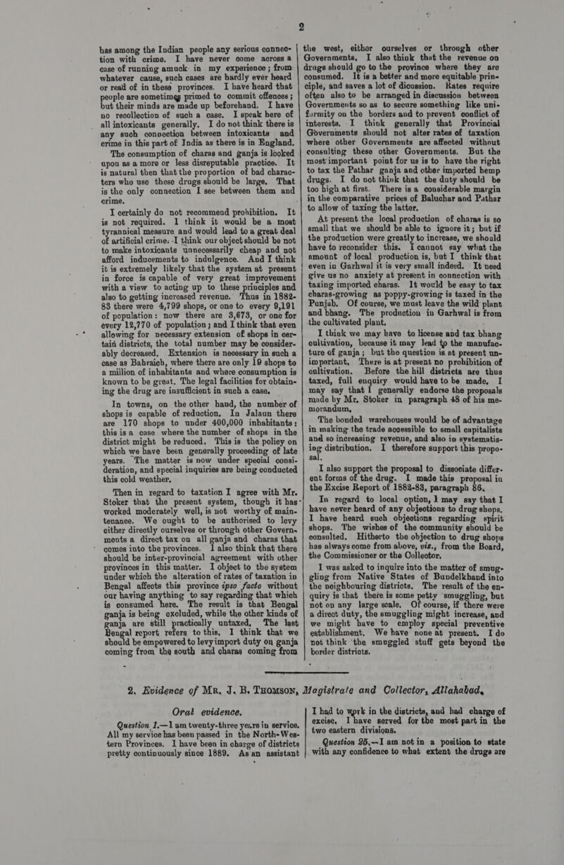 has among the Indian people any serious connec- tion with crime. I have never come across a case of running amuck in my experience ; from: whatever cause, such cases are hardly evér heard or read of in these provinces. I have heard that people are sometimes primed to commit offences ; but their minds are made up beforehand. I have no recollection of such a case. I speak bere of _ allintoxicants generally, I do not think there is any such convection between intoxicants and crime in this part of India as there is in England. The consumption of charas and ganja is looked upon as a more or less disreputable practice. It is natural then that the proportion of bad charac- ters who use these drugs should be large. That crime, I certainly do not recommend probibition. It is not required. I think it would be a moat tyrannical measure and would lead toa great deal of artificial crime: -I think our object should be not to make intoxicants unnecessarily cheap and not afford inducements to indulgence. And I think it is extremely likely that the system at present in force is capable of very great improvement with a view to acting up to these priuciples and also to getting increased revenue. ‘Thus in 1882- 88 there were 4,799 shops, or one to every 9,191 of population: now there are 3,673, or one for every 12,770 of population ; and I think that even allowing for necessary extension of shops in cer- tain districts, the total number may be consider- ably decreased. Extension is necessary in such a case as Bahraich, where there are only 19 shops to a million of inhabitants and where consumption is known to be great. The legal facilities for obtain- ing the drug are insufficient in such a case, In towns, on the other hand, the number of shops is capable of reduction, In Jalaun there are 170 shops to under 400,000 inhabitants; this isa case where the number of shops in the district might be reduced. This is the policy on which we have been generally proceeding of late years. The matter is now under special consi- deration, and special inquiries are being conducted this cold weather, Then in regard to taxation I agree with Mr. worked moderately well, is not worthy of main- tenance. We ought to be authorised to levy either directly ourselves or through other Govern. ments a direct tax on all ganja and charas that comes into the provinces. I also think that there should be inter-provincial agreement with other provinces in this matter. I object to the system under which the alteration of rates of taxation ip Bengal affects this province ipso facto without our having anything to say regarding that which is consumed here. The result is that Bengal ganja is being excluded, while the other kinds of ganja are still practically untaxed, The last Bengal report, refers to this, 1 think that we should be empowered to levyimport duty on ganja coming from the south and charag coming from    ourselves or through other I also think that the revenue on It is a better and more equitable prin- ciple, and saves a lot of dicussion. Kates require often also to be arranged in discussion between Governments so as to secure something like uni- furmity on the borders and to prevent conflict of interests. .I think generally that Provincial Governments should not alter rates of taxation where other Governments are affected without consulting these other Governments. But the most'important point for us is to have the right to tax the Pathar ganja and other imported hemp drugs. I do not think that the duty should be too high at first. There isa considerable margin in the comparative prices of Baluchar and Pathar to allow of taxing the latter. At present the local production of charas is so smal] that we should be able to ignore it; but if the production were greatly to increase, we should have to reconsider this. cannot say what the amount of local production is, but I think that even in Garhwal it is very small indeed. It need give us no anxiety at present in connection with taxing imported charas. It would be easy to tax charas-growing as poppy-growing is taxed in the Punjab. Of course, we must leave the wild plant and bhang. The production iu Garhwal is from the cultivated plant, I think we may have to license avd tax bhang ture of ganja; but the question is at present un- important, There is at present no probibition of cultivation. Before the hill districts are thus taxed, full enquiry would have to be made, I may say that 1 generally endorse the proposals made by Mr. Stoker in paragraph 48 of his me- morandum, The bonded warehouses would be of advantage in making the trade accessible to small capitalists and so increasing revenue, and also in systematis- ing distribution. I therefore support this propo- sal, I also support the proposal to dissociate differ. ent forms of the drug. I made this proposal iu the Excise Report of 1882-88, paragraph 86, In regard to local option, 1 may say that I have never heard of any objections to drug shops. I have heard such objections regarding spirit shops. The wishes of the community should be consulted, Hitherto the objection to drug shops has always come from above, viz., from the Board, the Commissioner or the Collector, I was asked to inquire into the matter of smug- gling from Native States of Bundelkhand into the neighbouring districts, The result of the en- quiry is that thete is some petty smuggling, but not on any large scale. Ofcourse, if there were a direct duty, the smuggling might increase, and we might have to employ special preventive We have none at present. I do not think ‘the smuggled stuff gets beyond the border districts,  Orat evidence. Question 1.—1 am twenty-three years in service. All my service has been passed in the North-Wes- tern Provinces, I have been in charge of districts pretty continuously since 1889. Asan assistant I had to work in the districts, and had charge of excise, Ihave served for the most part in the two eastern divisions. Question 26,--I am not in a position to state