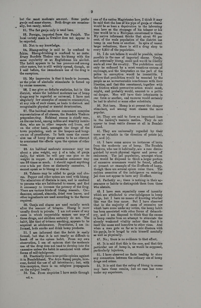 but the most moderate amount. Some prefer * ganja and some charas. Both drugs are occasion- ally, but rarely, mixed. 21. The flat ganja only is used here. 22. Foreign, imported from the Punjab, The local variety made iu Gwalior does not appear to be exported. 28. Not to my knowledge. 24, Bhang-eating is said to be confined’ to fakirs. Bhang-drinking is confined te no caste. Every Bundela Thakur uses his bhang with the same regularity as an Englishman his alcohol. The habit appears to be less pronounced among other castes, but is still widely spread, though, as I said before, the immoderate use of the drug is the exception. 25. My impression is that it tends to increase, as the price of alcoholic stimulants is forced up by excise measures. . 26. I can give no definite statistics, but in this district, where the habitual moderate use of hemp drugs may be regarded as universal, 1 have met ‘ singularly few examples of excessive consumption, at any rate of such excess, as leads to distinct and recogpisable physical or mental deterioration, 27,:The habitual moderate consumers comprise representatives of all classes, the Bundela Thakurs prepondercting. Habitual excess is chiefly seen, on the one hand, among nobles and wealthy zamin- dars, who are in other respects evil livers, and on the other hand, amongst the dregs of the town population, such as the keepers and hang- ers on of prostitutes. In both cases the exces- sive use of hemp drugs seems to be an attempt to counteract the effects upon the system of other vices, 28. An habitual moderate consumer may use about a pice weight, say 4 ofa tola, of ganja daily, for which he will pay one pice or its weight in copper. An excessive consumer may use 20 times as much. | should regard anything over a tola per diem as distinctly excessive, 1 cannot speak as to bhang or charas. 29. Tobacco may be added to ganja and cha- ras. Pepper and other spices are used with bhang. The admixture of dhatura is rare, and is confined to persons who are habituated to excess, and find it necessary to increase the potency of the drug. There are various kinds of bhang massala, Car. damoms, aniseed, almonds, dried rose leaves, and other ingredients are used according to the flavour required. 30. Ganja and charas are used socially much after the manner of tobacco. Bhang is more usually drank in private. I am not aware of any cases in which respectable women use any of these drugs, and children certainly do not. The habit, like that of tobacco smoking, appears to be acquired at adolescence. Prostitutes, 1 am in- formed, both smoke and drink hemp products, $1. Ll am informed that the habit is easily formed, but that it is not nearly so difficult to break off as the opium habit, From my own observation, 1 am of opinion that the moderate use of the drug does not tend to develop into the excessive unless the habit is associated with other forms of self-indulgence. 83, Practically there is no public opinion against it in Bundelkhand, The Arya Samaj people, how- ever, forbid the use of all intoxicauts; but, with this exception, there is no religions propaganda on the subject locally. 34. Yes, From enquiries I have made through vol. v. one of the native Magistrates here, I think it may be said that the loss of his pipe of ganja or charas would be as keen a deprivation to the labouring | man here as the stoppage of his tobacco or his beer would be to a European accustomed to them, My native informant thinks that about 60 per cent, of the male population of the district use hemp in one form or another. In spite of recent large reductions, there is stilla drug shop to every 8,250 of the population. 85. Ido not believe it would be possible, unless possibly in the case of imported charas. Ganja, and eventually bhang, could and would be illicitly mae all over the country. The prohibition could only be enforced by a most vexatious system of espionage, and the temptation on the- part of the . police to corruption would be irresistible. I believe that prohibition would be resented by the people as an unwarrantable interference with their liberties, and that this resentment, together with the friction which preventive action would cause, might, and probably would, amount to a politi- cal dauger. Men will have their intoxicants in one form or another, and recourse would certainly be had to alcohol or some other substitute, 36. Not here. Hemp is at present the cheaper stimulant, aud among most classes the more popular, : 4(. They are said to form an important item in the kabiraj’s materia medica. They do not appear to treat cattle disease at all in Bundel- khand, 41. They are universally regarded by their users as valuable in the direction of points (a), (o), aud (ce). 42. I bave come across no instances of harm from the moderate use of hemp. The Bundela Thakurs, who use it habitually, are a race distin- guished by much physical vigour and power of endurance. The jail population, amongst whom one would be disposed to think a larger portion of excessive consumers would be found, affords at present no example of the ill-effects of hemp, though there are several opium ruins there. The sudden cessation of the indulgence on entering jail does not appear to have any ill-effect. 43. Perfectly so; there is nothing in their ap- pearance or habits to distinguish them from those who abstain, 45. I have seen repeatedly cases of insanity which are attributed to over-indulgence in hemp drugs, but I have no means of knowing whether this was the true cause. But I have observed that in the majority of cases of excessive use which have come under my notice, the hemp habit bas been associated with other forms of debauch- ery, and I am disposed to think that the excess in hemp results from an attempt to stimulate the already weakened vitality rather than that it is itself the cause aud incentive to other vices, And when a man gets so far as to mix dhatura with his ganja, he is bound to ruin himself mentally as well as physically. 47. No; there is no evidence to that effect, 49. It is said that this is the case, and that this particular use of hemp is, as would be supposed, particularly injurious, 51. I have observed no facts tending to show any connection between the ordinary use of hemp drugs and crime. 53, It is said that the eating of bhang to excess may have these results, but no case has come under my experience, F