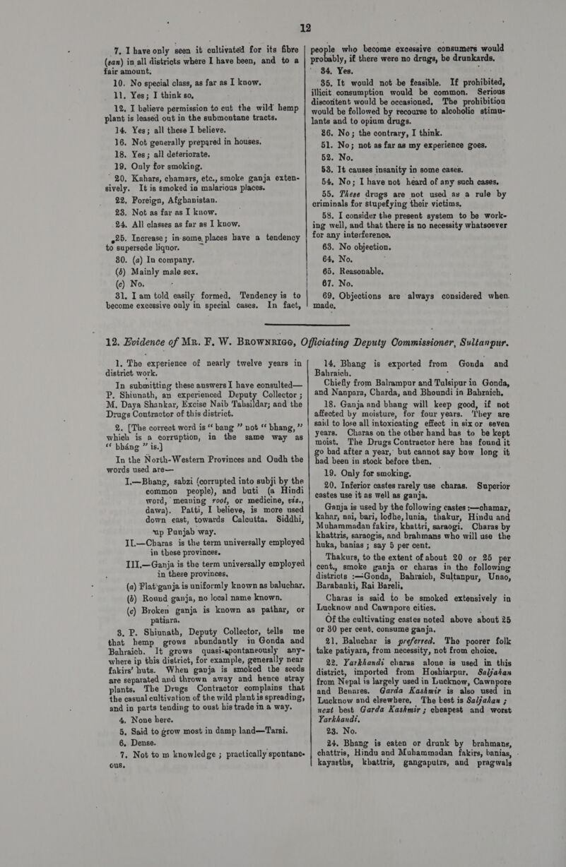 (san) in all districts where I have been, and to a fair amount, 10. No special class, as far as I know. 11, Yes; I think so, 12, I believe permission to cut the wild hemp plant is leased out in the submontane tracts. 14. Yes; all these I believe. 16. Not generally prepared in houses. 18. Yes; all deteriorate. 19, Only for smoking. ’ 20, Kahars, chamars, etc., smoke ganja exten- sively. It is smoked ia malarious places. 22. Foreign, Afghanistan. 23. Not as far as I know. 24, All classes as far as I know. ~25. Increase; in-some. places have a tendency to supersede liquor. 80. (a) In company. (6) Mainly male sex. (c) No. | 31, Iam told easily formed. Tendency is to become excessive only in special cases, In fact, a ebenty, if there were no drugs, be drunkards, 84. Yes. phi. 85. It would not be feasible. If prohibited, illicit consumption would be common. Serious discontent would be occasioned, The prohibition lants and to opium drugs. 86. No; the contrary, I think. 51. No; not as far as my experience goes. 52. No. 53. It causes insanity in some cases. 54, No; I have not heard of any such cases, 55. These drugs are not used as a rule by criminals for stupefying their victims, 58. I consider the present system to be work- ing well, and that there is no necessity whatsoever for any interference. 63. No objection. 64, No. 65, Reasonable, 67. No. 69, Objections are always considered when. made,  1. The experience of nearly twelve years in district work. In submitting these auswers I have eonsulted— P. Shiunath, an experienced Deputy Collector ; M. Daya Shankar, Excise Naib Tahsildar; and the Drugs Contractor of this district. 2. [The correct word is ‘‘ bang ” not « bhang, ”” which is a corruption, in the same way as ‘* bhéng ” is.] In the North-Western Provinces and Oudh the words used are— I,—Bhang, sabzi (corrupted into subji by the common people), and buti (a Hindi word, meaning root, or medicine, ¢iz., dawa). Patti, I believe, is more used down east, towards Calcutta. Siddhi, up Punjab way. IL—Charas is the term universally employed in these provinces. I1I.—Ganja is the term universally employed in these provinces, (a) Flat*ganja is uniformly known as baluchar. (2) Round ganja, no local name known. (c) Broken ganja is known as pathar, or patiara. 3. P. Shiunath, Deputy Collector, tells me that hemp grows abundantly in Gonda and Bahraich. It grows quasi-spontaneously any- where ip this district, for example, generally near fakirs’ huts. When ganja is smoked the seeds are separated and thrown away and hence stray plants, The Drugs Contractor complains that the casual cultivation of the wild plant is spreading, and in parts tending to oust his trade in a way. 4, None here. 6,. Dense. -%. Not to m knowledge ; practically spontane- ous. 14, Bhang is exported from Gonda and Bahraich. / ; Chiefly from Balrampur and Tulsipur in Gonda, and Nanpara, Charda, and Bhoundi in Babraich, 18. Ganja and bhang will keep good, if not affected by moisture, for four years. ‘hey are sail to lose all intoxicating effect in sixor seven years. Charas on the other hand has to be kept moist. The Drugs Contractor here has found it go bad after a year,’ but cannot say how long it had been in stock before then. 19. Only for smoking. 20. Inferior castes rarely use charas. castes use it as well as ganja. Ganja is used by the following castes :—chamar, kahar, nai, bari, lodhe, lunia, thakur, Hindu and Muhammadan fakirs, khattri, saraogi. Charas by khattris, saraogis, and brahmans who will use the huka, banias ; say 5 per cent. Thakurs, to the extent of about 20 or 25 per cent,, smoke ganja or charas in the following districts :—Gonda, Bahraich, Sultanpur, Unao, Barabanki, Rai Bareli, Charas is said to be smoked extensively in Lucknow and Cawnpore cities. Of the cultivating castes noted above about 25 or 30 per cent, consume ganja, 91, Baluchar is preferred. Tho poorer folk take patiyara, from necessity, not from choice, 22. Yarkhandi charas alone is used in this district, imported from Hoshiarpur, Saljahan from Nepal is largely used in Lucknow, Cawnpore and Benares. Garda Kashmir is also used in Lucknow and elsewhere, The best is Saljahan ; neat best Garda Kashmir ; cheapest and worst Yarkhandt, 24. Bhang is eaten or drunk by brahmans, chattris, Hindu and Muhammadan fakirs, banias, - kayasths, kbattris, gangaputrs, and pragwals Superior