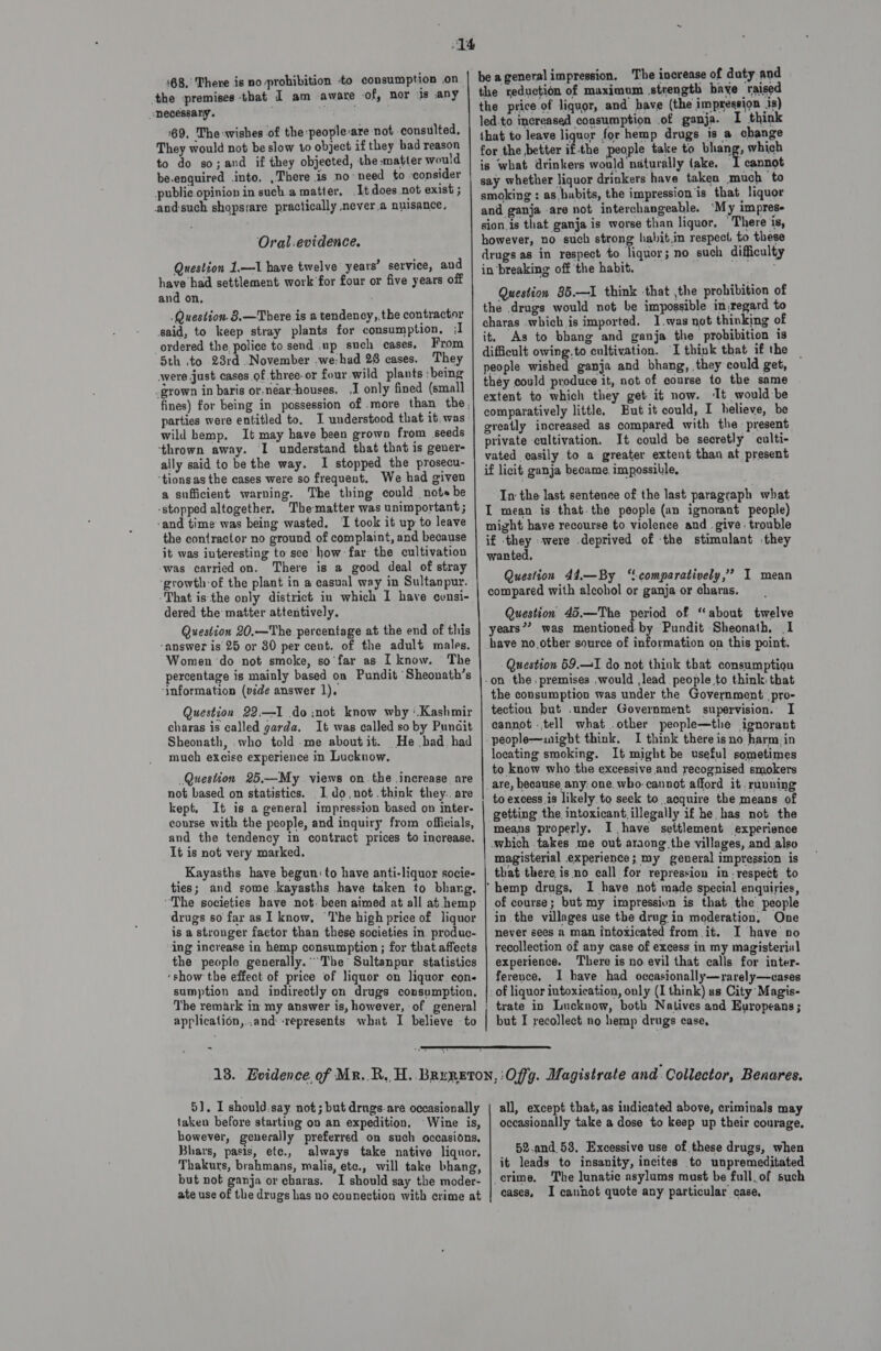 necessary. ' 169, The-wishes of the:people-are not consulted, They would not be slow to object if they bad reason to do so; and if they objected, the matter would be.enquired into. , There is no need to ‘consider public opinion in such a matter. It does not exist ; andsuch shopsrare practically never.a nuisance, Oral.evidence. Question 1.—1 have twelve years’ service, and have had settlement work for four or five years off and on, Question. 8,—There is a tendency,,the contractor said, to keep stray plants for consumption, {I ordered the police to send .up such cases, From 5th to 23rd November .we:had 28 cases. They were just cases of three-or four wild plants ‘being -gyown in baris or,néar-houses. ,I only fined (small parties were entitled to. I understood that it, was wild hemp. It may have been grown from seeds ‘thrown away. I understand that that is gener- ally said to be the way. I stopped the prosecu- ‘tionsas the cases were so frequent. We had given a sufficient warping. The thing could note be -stopped altogether. Thematter was unimportant ; ‘and time was being wasted, I took it up to leave the contractor no ground of complaint, and because it was interesting to see’ how far the cultivation -was carried on. There is a good deal of stray ‘growth:of the plant in a casual way in Sultanpur. That isthe only district in which I have consi- dered the matter attentively. Question 20.—The percentage at the end of this ‘answer is 25 or 80 per cent. of the adult males. Women do not smoke, so'far as I know. The percentage is mainly based on Pundit Sheonath’s ‘Information (vide answer 1). Question 22.—I do :not know why ‘.Kashmir charas is called garda, It was called so by Punait Sheonath, who told -me aboutit. He bad had much excise experience in Lucknow. Question 25,—My views on.the increase are not based on statistics. I do,not.think they.. are kept, It is a general impression based on inter- course with the people, and inquiry from officials, and the tendency in contract prices to increase. It is not very marked, Kayasths have begun: to have anti-liquor socie- ties; and some kayasths have taken to bhang, “The societies have not. been aimed at all at hemp drugs so far as I know, The high price of liquor is a stronger factor than these societies in. produc- ing increase in hemp consumption ; for that affects the people generally.” The Sultanpur statistics ‘show the effect of price of liquor on Jiquor con. sumption and indirectly on drugs consumption. The remark in my answer is, however, of general application,..and «represents what I believe to   be a general impression. The increase of duty and the reduction of maximum strength baye raised the price of liquor, and have (the impression is) led-to increased consumption of ganja. I think that to leave liquor for hemp drugs is a change for the better if-the people take to bhang, which is what drinkers would naturally take, I cannot say whether liquor drinkers have taken much to smoking : as hubits, the impression is that liquor and ganja are not interchangeable. ‘My impres- sion is that ganja is worse than liquor, There is, however, no such strong habit.in respect to these drugs as in respect to liquor; no such difficulty in breaking off the habit. Question 85.—I think that the prohibition of the drugs would not be impossible in.regard to charas which is imported. I.was not thinking of it. As to bhang and ganja the probibition is difficult owing.to cultivation. I think that if the — people wished ganja and bhang, they could get, they could produce it, not of course to the same extent to which they get it now. ‘It would be comparatively little, But it could, I helieve, be greatly increased as compared with the present private cultivation, It could be secretly culti- vated easily to a greater extent than at present if licit ganja became. impossible, In the last sentence of the last paragraph what I mean is that. the people (an ignorant people) might have recourse to violence and . give . trouble if they were deprived of the stimulant they wanted, Question 44,—By ‘!comparatively,’ I mean compared with alcohol or ganja or charas. Question 45.—The period of “about twelve years”? was mentioned by Pundit Sheonath, I have no other source of information on this point, Question 69.1 do. not think that consumption the consumption was under the Government pro- tection but .under Government supervision. I cannot ..tell what .other people—the ignorant I think there is no harm in locating smoking. It might be useful sometimes to know who the excessive and recognised smokers to excess is likely to seek to acquire the means of means properly. I have settlement experience magisterial experience; my general impression is that there is no call for repression in: respect to I have not made special enquiries, of course; but my impression is that the people in the villages use the drug in moderation, One never sees a man intoxicated from it. I have no recollection of any case of excess in my magisterial experience. There is no. evil that calls for inter. ference. I have had occasionally—rarely—cases trate in Lucknow, both Natives and Europeans; but I recollect no hemp drugs case,  51]. I should.say not; but drngs-are occasionally taken before starting on an expedition. Wine is, however, generally preferred on such occasions, Bhars, pasis, ete., always take native liquor. Thakurs, brahmans, malis, ete., will take bhang, but not ganja or charas. I should say the moder- ate use of the drugs has no connection with crime at all, except that, as indicated above, criminals may occasionally take a dose to keep up their conrage. 52.and_53, Excessive use of these drugs, when it leads to insanity, incites to unpremeditated cases, I cannot quote any particular case,