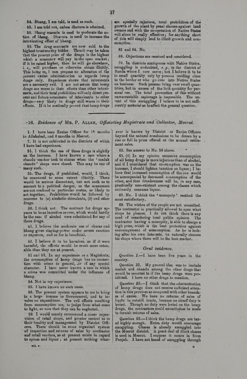 54,’ Bhang, I am told, is used as such. 55. I am told not, unless dhatura is admixed, 65. Bhang massala is used to moderate the ac- tion of bhang. :Dhatura is used to increase the intoxicating effect of bhang. 58. The drug contracts are now sold to the highest trastworthy bidder. Thus it may be taken that the present price of the drugs is the highest which a consumer will pay inthe open market ; if it be raised higher, then he will go elsewhere, i.e, will purchase or otherwise obtain illicitly. This being so, | ‘can propose no alteration of the drugs only. Experience shows that intoxicants are a necessary evil. I am not-aware that hemp drugs are worse in their etlects than other intoxi- cants, and their total prohibitiou will only direct pre- sent and fature consumers of intoxicants to other drugs—very likely to drugs still worse in their effects.. If it be medically proved that hemp drugs are specially injurious, total prohibition of the growth of the plant by penal claises against land owners and with the co-operation of Native States will aloue be really effective; for anything short of this will simply lead to illicit’ growth’ and con- sumption. ; 63 and 64, No. 69. Objections are received and considered. 70. In. districts contiguous with Native States, smuggling is undoubted, e. g., im the district of Banda where I now serve; but I believe it to be in small quantity: only by persous residing close to the border or who go over into Native States on business. Such persons hring over small quan- tities, but in excess of the licit quantity for per- sonal use. ‘Lhe total prevention of this without unwarrantable espionage is impossible. The’ ex- tent of this smuggling I believe to be not suffi- ciently material as toaffect the general question.  in Allahabad, and 6 months in Meerut. 7. It is not cultivated in the districts of which IT have had experience. 25, 1 think the use of these drugs is slightly on the increase. I have known a case where a ebaudu -smoker took to charas when the ‘ madak chandu’ shops were closed. This may be one of many such. 85. The drugs, if prohibited, would, I think, be consumed to some extent illicitly. There would be serious discontent, but not such as to amount toa political danger, as the consumers are not confined to particular castes, or likely to act together. . Prohibition would be followed by recourse to (a) alcoholic stimulants, (4) and other drugs. 36. I think not. The contract for drugs ap- pears to beas lucrative as ever, which would hardly be the case if alcohol were substituted for any of these drugs. 41, I believe the moderate use of charas and bhang gives staying-power under severe exertion or exposure, and so far is beneficial. 42, I believe it to be harmless, as if it were harmful, the effects would be much more osten- sible than they are at present. 51 and 52, In my experience as a Magistrate, the consumption of hemp drugs has no connec- tion with crime in: general, .or of any special I bave never known a case in which a crime was commiited under the influence of bhang. 54. Not in my experience. 55. I have known no such cases, 58. The present system appears to me to bring in a large income to Government, and to in- volve no expenditure. The evil effects resulting from consumption are, to judge from what come to light, so rare that they can be neglected. 59. I would merely recommend a closer super- vision of retail shops, and greater control as to their locality aud management by District Offi- cers, There should be some organised system of inspection and.returns of sales by contractor to opium and liquor ; at present nothing what- vol, v. beyond the natural conclusions io be drawn by a rise or fall in price offered at the annual settle. ment sales. . 63. See answer to No. 59 above. : 65, (4) In my opinion excessive .cousumption of all hemp drugs is more injurious than of alcohol, and if I considered that consumption was on the increase, I should lighten taxation on liquor ; I be- lieve that increased consumption of the one would be accompanied by decreased consumption of the other, and that drunkenness will be, in any case, practically non-existent among the classes which ordinarily consume liquor, 67. No. I think the ‘monopoly’ method the most satisfactory, . 69. The wishes of the people are not consulted. The contractor is practically allowed to open what shops he pleases, I do not think there is any need of considering local public opinion. ‘the contractor having a monopoly, is able to charge a high price, which is the best protection agaiust encouragement of consumption, As he is look- ing after his own interests, he naturally chooses bis shops where there will be the best market. Oral evidence. Question 1.—I have been five years in the country. Question 35. My general idea was to include madak and chandu among tbe other drugs that would be resorted to if the hemp drugs were proe hibited. I have no other drugs to mention. Question 59,—I think that the administration of hemp drugs does not receive suflicient atten- tion in this provinee as compared with other branch- es of excise. We have no returns of sales of liqubdr in outstill tracts, because no direct duty is levied. Though no duty were levied on the hemp drugs, the contractors could nevertheless be made to furnish returns of sales, i Question 65.—I think the hemp drugs are tax- ed highly enough, Extra duty would encourage smuggling. Charas is already smuggled into the Meerut district, A great deal of illicit charas is used in Meerut. I suppose it comes in from Punjab. I have not heard of smuggling through G