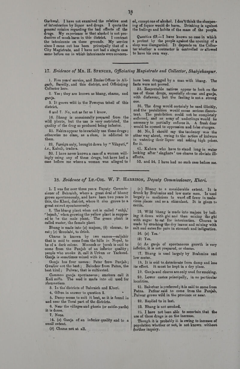 Garhwal. I have not examined the relative cost of intoxication by liquor and drugs. I quote the eneral opinion regarding the bad effects of the age My experience 1s that alcohol is not pro- ductive of much harm in this district. 1 contrast the intoxicants on these grounds. My service since I came out has been principally that of a City Magistrate, and I have not had a single case come before me in which intoxicants were concern- ing of liquor would do harm, Drinking is against the feelings and habits of the mass of the people. Question 69,—I .have known no case in which a protest by the people against the opening of a shop was disregarded. It depends on the Collec- tor whether a contractor is controlled or allowed to have his own way.  1, Five years’ service, and Excise Officer in Ali- garth, Bareilly, and this district, and Officiating Collector here. 2. Yes; they are known as bhang, charas, and ganja. ; : 8. It grows wild in the Powayan tehsil of this district, ree 6 and 7. No, not as far as | know, 16. Bhane is occasionally prepared from the quality of the drug so produced being inferior. . 20. Fakirs appear to invariably use these drugs ; otherwise no class, as aclass, is addicted to them. 22. Foreign only, brought down by “ Vilayeti,” z.¢., Kabuli, traders, 80. I have never known a case of a woman will- ingly using any of these drugs, but have had a case before me wherea woman was alleged to have been drugged by a man with bhang. The facts were not proved. 83. Respectable natives appear to look on the use of these drugs, especially charas and ganja, with disfavour, but the feeling is nota strong one. 35. The drug would certainly be used illicitly, and the prohibition would cause serious discon- tent. The prohibition could not be completely enforced, and an army of underlines would be necessary to partially enforce it, A fresh door would be opened to oppression and false charges. 86. No, I should say the tendency was the other way about, owing to the action of kulwars in watering their liquor and asking high prices, for it. ugh 41, Kahars who have to stand long in water ohio after ‘ singhara’ use charas to obviate ill- effects, 53, and 54, I have had no such case before me.  1. I was for over three years Deputy Commis- sioner of Bahraich, where a great deal of bhang grows spontaneously, and have been two years in this, the Kheri, district, where it also grows to a great extent spontaneously. 2, The bhang plant when cutis called *‘ subji,’ ‘ bejeah,’ when growing the yellow plant is suppos- ed to be the male plant. The green plant is called madur, the female plant. Bhang is made into (2) majoon, (0) churan, to eat ; (c) thundahi, to drink. Charas is known by two vames—saljahir that is said to come from the hills in Nepal, to be of a dark colour. Mommeah or borah is said to come from the Punjab of an inferior quality ; people who smoke it, call it Urkun or Yarkand. Ganja is sometimes mixed with it, Ganja has four names: Patar from Punjub; Gwalior not the best ; , Balochur from Patna, the best kind; Pulwar, that is cultivated. Common ganja spontaneous; smokers call it Kuli sulfa. The seed is made into oil used for rheumatism. ’ 3. In the districts of Bahraich and Kheri. 4, Given in answer to question 2. 3 5, Damp seems to suit it best, as it is found iu and near the ‘l'erai part of the districts. 6, Near the villages and ghoris (or cattle-yards) it is dense. ; 7. None. 14, (2) Ganja of an inferior quality. and to a small extent. (6) Charas not at all. (c.) Bhang to a considerable extent. It is drunk by Brahmins and low easte men. Is used largely in medicines to ward off fever in mala- vious places and asa stimulant. It is given to cattle, _ 15, Wild bhang is made into majoon by boil- ing it down with ghiand then mixing the ghi with sugar to eat for intoxication. Churan is made by crushing the dry leaves aud mixing with salt and eaten for pain in stomach and indigestion. 16, (a) Yes. - (6) Yes, (c) As ganja of spontaneous growth is very inferior, it is not prepared, or charas, — \7. Bhang is used largely by Brahmins and low castes. 18. It is said to.deteriorate from damp and lose its effect. It must be kept in a dry place. 19. Ganjaand charas are only used for smoking. 20. Lower castes principally, in-no particular localities. 21. Balochur is preferred; itis said to come from Patna. Pathar said to come from the Punjab, - 22. Replied to in last. . 28. Bhang is not smoked, 25. Ihave not been able to ascertain that the use of these drags is on the increase. ’ Though it is probably it is owing to increase of population whether or not, is not known without further inquiry.