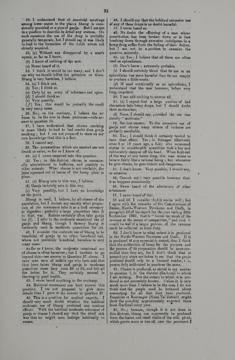 - among lower castes in the plains bhang is ocea- ‘sionally provided or a pipe of ganja. | But I am not in a position to describe in detail any custom. On ‘such occasions. the use of the drug is probably to lead to the formation of the habit where not already acquired, 33. (2). Without any disapproval by a man’s -equals, so far as I know, 5 : (6) 1 know of nothing of the sort. (c) Never heard of it. $4. 1 think it would be too many, and I don’t -see why we should inflict the privation on them, Bhang is very barmless, I believe, 35, (a) 1 think not. (b) Yes; 1 think so. (ec) Only by an army of informers and spies. _(d) I should think go. (e) Very possibly. (7) Yes; this would be probably the result in very many cases. _ 86. No; on the. contrary, I believe the re- verse to be the case in these provinces—vide an- swer to question 25. 37, 1 have understood that charas smoking is more likely to lead to had results than ganja smoking ; but I am not prepared to state on my own knowledge that this is a fact, 'B8. I cannot say. 89. The preparations which are smoked are not drunk or eaten, so far as I know of. 40, (2) 1 never enquired into this question. (6) Yes; in this district -charas is occasion- ally administered to buffaloes, and possibly ta other animals. When charas is not available, the juice squeezed out of leaves of the hemp plant is given. . 41, (a) Bhang acts in this way, I believe. (b) Ganja certainly acts in this way, (c) Very possibly, but I have no knowledge on the point. population, but I caunot say exactly what propor- tion of the consumers take it as a food accessory or digestive : probably a Jarge proportion take it in that way. Kahars certainly often take ganja for (b). I refer to the moderate occasional use of ganja and bhang, though I. daresay bhang is habitually used in moderate quantities for (a), 42, I consider the moderate use of bhang to be beneficial, of ganja to be often beneficial and, where not positively beneficial, harmless in very many cases. As far as 1 know, the moderate occasional use of charas is often harmless ; but I hesitate to go beyond this—see answer to Question 37 above, 1 have seen men of middle age who have said that they have taken bhang and ganja in moderate quantities since they were 20 or 25, and feit all the better for it, They certainly seemed in thoroughly good health, 43, I never beard anything to the contrary. 44. Habitual consumers can best answer this question. I am not prepared to give more details than I gave in my answer to question 37. 45. This is a question for medical experts. I should very much doubt whetber the habitual moderate use of bhang produced any ‘noxious effects, With the habitual moderate consumer of ‘ganja or charas I should say: that the chief risk was that he might soon indulge habitually to of any of these drugs is no doubt harmful. 47, I never heard so, 48. No doubt the offspring of 2 man whos? constitution bas been ‘broken down or is fast breaking down through excessive indulgence in a hemp drug suffer from the failing of their father, but I am not in a position to examine. the question minutely. 49. (a) Yes; I believe that all three are often used as aphrodisiacs, © . - (6) Don’t know ; extremely probable. (ce) I should certainly think that its use as an aphrodisiac was more harmful. than its use simply to produce a little xasha, ; oe ae (@) If used continually as an’ aphrodisiac, I understand that the user becomes, before very long, impotent. ‘ 50. I can add nothing to answer 49. 51. (a) I expect that a large numberof bad characters take hemp drugs, but I should doubt their moderation, | ; (6) None, I should eay, provided the use was strictly ‘‘ moderate.” - 52, See last answer, To the excessive use of ganja aud charas many crimes of violence are probably ascribable. } 43. Yes; I should think it certainly tended to have that effect. Yes; in Srivagar (Garhwal) some 8 or 10 years ago,a fakir who consumed chatas inv considerable quantities tock a boy and deliberately chopped off his head. When kept out of the way of any hemp drug, this man seems to behayve fairly like a rational being ; but whenever. - he gets charas, he gets violent and dangerous, 54. I don’t know. Very possibly, I should say, oD occasion. oH 55. Cannot say 3 very possible however that it so happens occasionally. 56. Never heard cf the admixture of other 57, I never heard of this, 58 and 59: I consider thatit works well; but T agree with the remarks of the Commissioner of Excise, North-Western Provinces and Oudh, in paragraph 60 of his report for the year ending 30th September 1892, that iu ‘* leaves too much of the revenue at the mercy of competition,” and thas it would be well if a larger porcion of the revenue could be collected as fixed duty. 60. I don’t know to what extent itis produced in the North-Western Provinces aud Oudh, If it is produced t8 any appreciable extent, then I think that the cultivation of hemp for the purpose and the process of its preparation should be more con- trolled than they are, for I don’t ‘think that at present any steps are taken to see that the ganja produced issold only to a licensed vendor, i. ¢., person duly authorised to purchase the same, 61. Charas is produced, as stated in my answer to question 7,in the distriet (Garhwal) in which Iam writing. But the extent to which it is pro- duced is not accurately known. Jlinless it is very much more than I believe to he the case, I do not think that the people need be bothered about accounting for all that they have produced, Enquiries at Ramnagar (Naini ‘Tal district) might show the quantity approximately ex ported there from Garbwal every yeur, - 62, No; because, though it is not done in this district, bbang cap apparently be produced ~ from the leaves and small stalks of the wild plont, which grows more or less all over the provinces I
