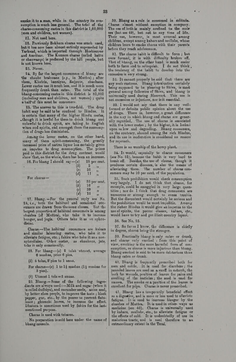 sumption is much less geveral. The total of the cbaras-consuming castes in this district is 1,60,000 (men and children, not women). 21. Not used here. 22. Previously Bokhara charas was much used, but it has now been almost entirely superseded by Yarkand, which is imported through Hoshiarpur and Amritsar. The Kumaon charas (called hattu or chauwarga) is preferred by the hill people, but is not known here, 23. Never. 24, By far the largest consumers of bhang are the chaube brahmans (¢.g., in Muttra) ; after them, Kobatris, banniyas, Rajputs, chauhans, Lower castes use it much less, and it is much more frequently drunk than eaten. The total of the Dhang-consuming castesin this district is $1,000 (including men and children, not women) ; quite a half*of this must be consumers. 25. The answer to this is two-fold. ‘I'he drug habit may be said tobe confined to Hindus, It is certain that many of the higher Hindu castes, -though it is lawful for them to drink bhang and unlawful to drink spirit, are taking .to English wines and spirits, and amongst them the consump- tion of drugs has diminished. Among the lower castes, ov the other hand, many of them spirit-consuming, the - greatly increased price of native liquor has certainly given an impetus to drug consumption. The prices show that, on the whole, there has been an increase. 26. For bhang Ishould say—(a) 28 per cent. (2) 5 1 peed O eaahl 9 tere For charas— (a) 33 per cent, (6) 16 ,, (c) 39 ,, @ 2B , 27, Bhany.—For the general reply see No, 24, i.¢.,° both the habitual and occasional con- sumers are drawn from thesame classes. But the Jargest proportion of habitual consumers is among chaubes (of Muttraj, who take it to increase hunger, and jogis. Others take it as «an aphro- disiac. ‘ Charas.—The habitual consumers are kabars and similar labouring castes, who take it to alleviate fatigue, etc. ; fakirs who take it asa non- aphrodisiac. Other castes, as chauhans, jaty, tuke it only oceasionally. 28. For bhang—(a) 2 tolas “utmost, average 6 mashas, price 6 pies, (2) 4 tolas, 9 pies to 1 anna, For charas—(a) 1 to 14 mashas (14 masbas for 3 pies). (4) Utmost 1 tola=2 annas. 29. Bhang.—Some of the following ingre- dients are always used :—Milk and sugar (when it is called dudhiya), and cucumber seeds, anise seed, by better class people, to improve the taste ; black pepper, gur, etc., by the poorer to prevent flatu- lence ; ghumchi leaves, to increase the effect. Dhatura is sometimes used by fakirs for the last- mentioned purpose, Chayras is used witk tobacco. No preparation is sold here under tlie name of bhang massala.    The use of bothis mainly confined to the male sex'(but see 49), but not to any time of life. Their use, however, is most unusnal among children, except among kahars and taullahs, whose children learn to smoke charas with their parents 8). The charas habit is dificult to form ; but once formed, it is with diftioulty broken off. That of bhang, on the other hand, is much easier both to form and to relinquish, I do not think , 32. It cannot properly be said that there are Bhang intoxication vertainly general among followers of Shiva, and bhang is universally used during Sheovart. ‘his use is not excessive or injurious, nor is it essential. 38. IL would not say that there is any well- formed or definite public opinion about the use of drugs, There is, however,a great difference ally regarded, ‘The use of charas is associated with the lower castes ; by the bigher, itis looke: upon aslow and degrading. Bhang consumers, on the contrary, abound among’ the rich Hindus, and its use in moderation is considered no reasow for reproach. There is no worship of the hemp plant. 34. It would, especially to charas consumers (see No. 31), because the habit is very hard to break off. Besides, the use of charas, though it . produces certain diseases, is also the means of alleviating them. ‘Ibe number of charas con- sumers may he 10 per cent. of the population. 35, Such prohibition would check consumption very largely. I do not think that charas, for example, could be smuggled in very large quan- tities; nordo I think that drug-consumers are numerous or strong enough to cause trouble. But the discontent would certainly be serious and the probibition ‘would be most impolitic. Among the richer Hindus it would give animpetus to the use of spirits, the poorer classes, kahars, ete., would have to try and get illicit country liquor, 36. See No. 25. 37. So farus I know, the difference is chiefly in degree, charas being the stronger. 39. Practically bhang is only eaten or drunk, and charas only smoked : from this point of view, smoking is the more harmful form of con- sumption, as charas is more injurious than bhang. Bhang smoked is said to be more deleterious than bhang eaten or drunk. 40, Bhang is frequently prescribed both for men and cattle, It is used for diarrheea; the pounded leaves are used as a snuff in eatarrh, the bark for wounds, poultice of leaves for pains and swelling of the testicles; the seed is used for nausea, The smoke or a poultice of the leaves is excellent for piles. Charas is never prescribed, 41. Bhang has a temporarily beneficial effect as a digestive, and is more or less used to alleviate fatigue. It is used to inersase hunger by the chaubes of Muttra, It is used in other. ways as medicine (see 40), Charas is universally used by «ahars, mullahe, ete., to alleviate fatigue or the effects of cold. Itis undoubtedly of use in malarious tracts, and is used therefore to an extraordinary extent in the Terai.