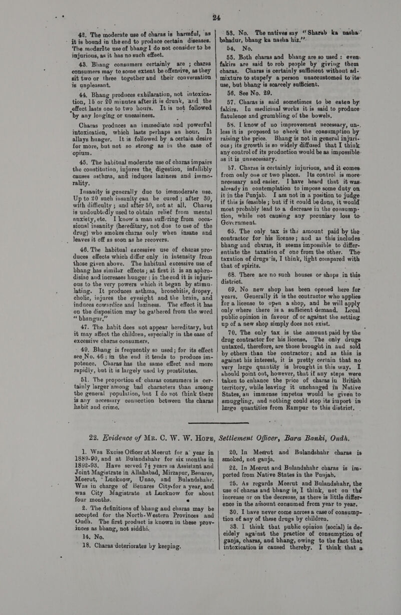 42. The moderate use of charas is harmful, as - it is bound in the end to produce certain diseases. The .moderite use of bhang I do not consider to be injurious, as it has no such effect. 43. Bhang consumers certainly are ; charas consumers may to,some extent be offensive, as they sit two or three together and their conversation is unpleasant. 44, Bhang produces exhilaration, not intoxica- tion, 15 or 20 minutes afterit is drunk, and the effect lasts one to two hous. It is not followed by any longing or uneasiness. Charas produces an immediate and powerful intoxication, which lasts perhaps an hour. It allays hunger. It is followed by a certain desire for more, but not so strong as in the case of ‘opium, 45. The habitual moderate use of charas impairs the constitution, injures the, digestion, infallibly causes asthma, and induces laziness and immo- rality. Insanity is generally due to immoderate use. Up to 20 such insanity can be cured; after 30, with difficulty ; and after 50, not at all, Charas is undoubtedly used to obtain relief from mental anxiety, ete, I know a man suffering from occa- sional insanity (hereditary, not due to use of the drug) who smokes charas only when insane and _ Jeaves it off as soon as he recovers. 46, The habitual excessive use of charas pro- duces effects which differ only in intensity from those given above. The habitual excessive use of bhang has similar effects ; at first it is an apbro- disiac and increases hunger : in theend it is injuri- ous to the very powers which.it began by stimu- lating. It produces asthma, bronchitis, dropsy, cholic, injures the eyesight and the brain, and induces cowardice and Jaziness. The effect it has on the disposition may be gathered from the word “ bhangur,” 47. The. habit does not appear hereditary, but it may affect the children, especially in the case of excessive charas consumers, ' 49, Bhang is frequently so used; for its effect see No. 46; 1m the end it tends to produce im- potence, Charas has the same effect and more rapidly, but it is largely used by prostitutes, 51. The proportion of: charas ‘consumers is cer- tainly larger'among bad characters than among the general population, but I do not fhink there is any uccessury connection between tke charas habit and crime. 58. No. The natives say “Sharab ka nasha:’ bahadur, bhang ka nasha hiz.’’: 54, No. 55. Both charas and bhang are so used : evem fakirs are said to rob people by giving them charas. Charas is certainly sufficient without ad- mixture to stapefy a person unaccustomed to its: use, but bhang is scarcely sufficient. 56, See No, 29. 57, Charas is said sometimes to be eaten by: fakirs, Iu medicinal works it is said to produce- flatulence and grumbling of the bowels, 54. [ know of no improvement necessary, un-. less it is proposed to check the consumption bj raising the price. Bhang is not in general injuri-. ous; its growth is so widely diffused that I thiuk any control of its production would be as impossible- as it is unnecessary. 57. Charas is certainly injurious, and it comes. from only one or two places. Its control is more- necessary and easier. I have heard that it was- already in contemplation to impose some duty on it inthe Punjab. I am not in a position to judge if this is feasible ; but if it could be done, it would most probably lead to a decrease in the consump- _ tion, while not causing any pecuniary loss to- Government, 65. The only tax is the amount paid by the contractor for his license; aud as this includes. bhang and charas, it seems impossible to differ- entiate the taxation of one from the other. The- taxation of drugs‘is, I think, light compared with that of spirits. 68. There are no such houses or shops in this. district. j yh. 69. No new shop has been opened here for ' years, Geuerally it is the contractor who applies: for a license to open ashop, and he will apply only where there isa sufficient demand. Lecal public opinion in favour of or against the setting up of a new shop simply does not exist. 70. The only tax is the amount paid by the drug contractor for his license, The only drugs. untaxed, therefore, are those brought in aud sold by others than the contractor; and as this is against his interest, it is pretty certain that no very large quantity is brought in this way, I should point out, however, that if any steps were taken to enhance the price of charasiu British territory, while leaving it unchanged in Native States,an immense impetus would he given to: smuggling, and nothing could stop its import in large quantities from Rampur to this district, _  1, Was Excise Officer at Meerut for a° year in 1889-90, and at Bulandshahr for six months in 1892-93, Have served 74 years as Assistant and Joint Magistrate in Allahabad, Mirzapur, Benares, Meerut, ~ Lucknow, Unao, and Bulandshahr. Was in charge of Benares City-for a year, and was City Magistrate at Lucknow for about four months. e 2. The definitions of bhang aud charas may be accepted for the North-Western Provinces and Oudb. The first product is known in these prov- inces as bhang, not siddhi.. 14, No. 20. In Meerut and Bulandshahr charas is smoked, not ganja. 22. In Meerut and Bulandshahr charas is im- ported from Native States in the Punjab, 26. As regards Meerut and Bulandshahr, the use of charas and bhang is, I think, not on the increase or on the decrease, as there is little differ- ence in the amount consumed from year to year. 30. I have never come across a case of consump-- tion of any of these drugs by children, 38. 1 think tbat public opinion (social) is de- eidely against the practice of consumption of ganja, charas, and bhang, owing to the fact that