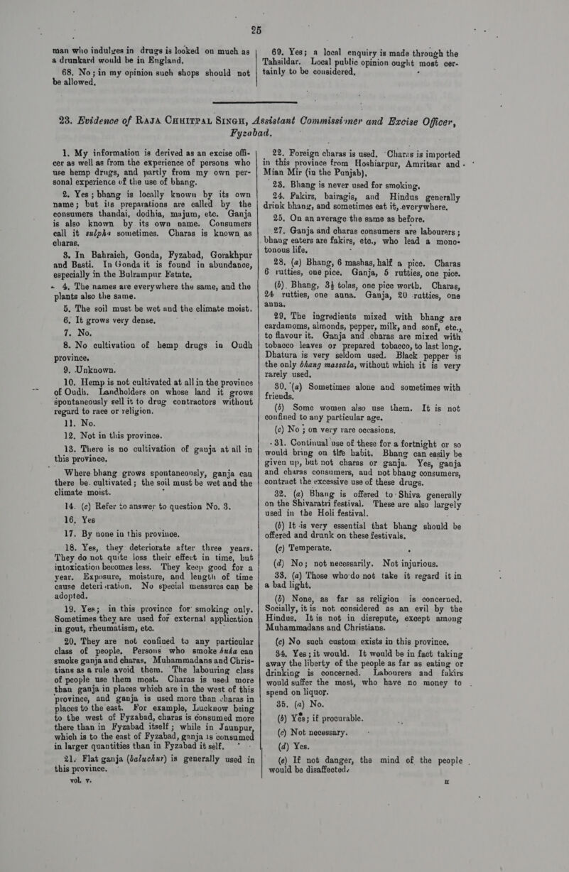 a drunkard would be in England. 68. No; in my opinion such shops should not be allowed, , 69. Yes; a local enquiry is made through the Tahsildar. Local public opinion ought most cer- tainly to be considered, :  1. My information is derived as an excise offi- cer as well as from the experience of persons who use hemp drugs, and partly from my own per- sonal experience of the use of bhang. 2. Yes; bhang is locally known by its own name; but ils preparations are called. by the consumers thandai, dodhia, majum, etc. Ganja is also known by its own name. Consumers call it sudpha sometimes. Charas is known as charas, 8. In Bahraich, Gonda, Fyzabad, Gorakhpur and Basti. In Gonda it is found in abundance, especially in the Bulrampur Estate, ~ 4, The names are everywhere the same, and the plants also the same. 5. The soil must be wet and the climate moist. 6. It grows very dense, 7. No. 8. No cultivation of hemp drugs io Oudh province, 9. Unknown. 10. Hemp is not cultivated at all in the province of Oudb. Landholders on whose land it grows spontaneously sell it to drug contractors without regard to race or religion. 1}. No. 12, Not in this province. 13. There is no cultivation of ganja at all in this province, Where bhang grows spontaneonsly, ganja can there be. cultivated; the soil must be wet and the climate moist. : 14. (c) Refer to answer to question No. 3. 16, Yes 17. By none in this province. 18. Yes, they deteriorate after three years. They do not quite loss their effect in time, but intoxication becomes less. They keep good for a year, Exposure, moisture, and length of time cause deteri-ratiun, No special measures ean be adopted. 19. Yes; in this province for smoking only. Sometimes they are used for external application _in gout, rheumatism, ete. eth 20. They are not confined to any particular class of people, Persons who smoke Auda can smoke ganja and charas, Muhammadans and Chris- tians as a rule avoid them. The labouring class of people use them most. Charas is used more than ganja in places which are in the west of this ‘province, and ganja is used more than charas in places to the east. For example, Lucknow being to the west of Fyzabad, charas is consumed more there than in Fyzabad itself; while in Jaunpur, which is to the east of Fyzabad, ganja 1s consumed in larger quantities than in Fyzabad it self, * 21. Flat ganja (4aluchur) is generally used in this province. © vol. ¥- 22, Foreign charas is used. “Charas is imported Mian Mir (in the Punjab), 23, Bhang is never used for smoking, 24, Fakirs, bairagis, and Hindus generally drink bhang, and sometimes eat it, everywhere, 25, On an average the same as before. 27, Ganja and charas consumers are labourers ; tonous life, : 28, (a) Bhang, 6 mashas, half a pice. Charas 6 rutties, one pice, Ganja, 5 rutties, one pice. (5). Bhang, 3% tolas, one pice worth, Charas, 24 rutties, one auna. Ganja, 20 -rutties, one anna, 29, The ingredients mixed with bhang are cardamoms, almonds, pepper, milk, and sonf, ete., to flavour it. Ganja and charas are mixed with tobacco leaves or prepared tobacco, to last long, Dhatura is very seldom used. Black pepper is the only dhang massala, without which it is very rarely used, 80. (2) Sometimes alone and sometimes with friends. (4) Some women also use them, confined to any particular age. It is not (c) No 3 on very rare occasions, — - 31. Continual use of these for a fortnight or so would bring on tlfe habit. Bhang can easily be given up, but not charas or ganja. Yes, ganja and charas consumers, aud not bhang consumers, contract the excessive use of these drugs. 32, (a) Bhang is offered to Shiva generally on the Shivaratri festival. These are also largely used in the Holi festival. (0) 1t is very essential that bhang should be offered and drunk on. these festivals. (c) Temperate. (2) No; not necessarily. Not injurious. 38, (a) Those who-do not take it regard it in a bad light. (2) None, as far as religion is concerned. Socially, itis not considered as an evil by the Hindus, Itis nof in disrepute, except among Muhammadans and Christians. (c) No such custom exists in this province. 84, Yes;it would. It would be in fact taking away the liberty of the people as far as eating or drinking is concerned. Labourers and fakirs would suffer the most, who have no money to spend on liquor. 35. (a) No. (5) Yés; if procurable. (c) Not necessary. (d) Yes. (ce) If not danger, the mind of the people | would be disaffected. E