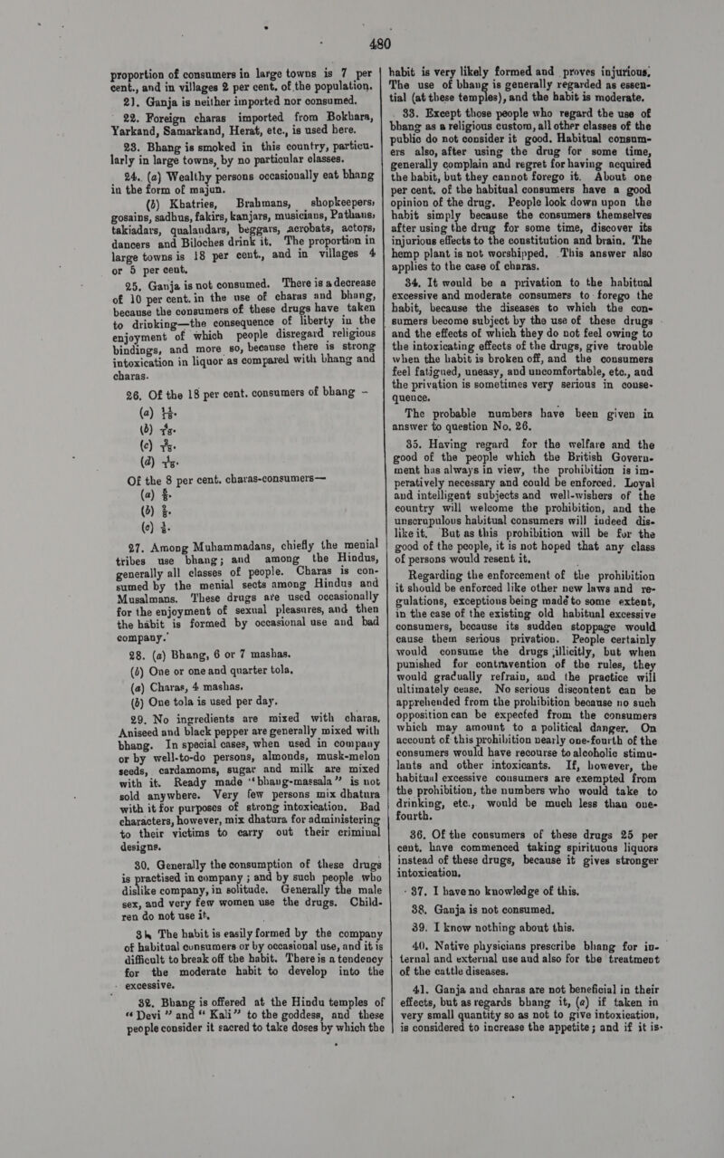proportion of consumers in large towns is 7 per cent., and in villages 2 per cent. of the population. 2). Ganja is neither imported nor consumed. 22. Foreign charas imported from Bokbara, Yarkand, Samarkand, Herat, etc., is used here. 28. Bhang is smoked in this country, particu- larly in large towns, by no particular classes. 24.. (a) Wealthy persons occasionally eat bhang in the form of majun. (3) Kbatries, Brahmans, shopkeepers; gosains, sadhus, fakirs, kanjars, musicians, Pathans; takiadars, qualandars, beggars, acrobats, actors, dancers and Biloches drink it, The proportion in large towns is 18 per cent, and in villages 4 or 5 per cent, 25, Ganja isnot consumed. There is a decrease of 10 per cent.in the use of charas and bhang, because the consumers of these drugs have taken to drinking—the consequence of liberty in the enjoyment of which people disregard religious bindings, and more so, because there is strong intoxication in liquor as compared with Lhang and charas. 26, Of the 18 per cent. consumers of bhang - (2) te (3) vs (c) Ys (2) vs. Of the 8 per cent. charas-consumers— (a) $ (5) (e) 3. 27. Among Muhammadans, chiefly the menial tribes use bhang; and among the Hindus, generally all classes of people. Charas is con- sumed by the menial sects among Hindus and Musalmans. ‘hese drugs ate used occasionally for the enjoyment of sexual pleasures, and then the habit is formed by occasional use and bad company. 28. (a) Bhang, 6 or 7 mashas. (0) One or one and quarter tola, (a) Charas, 4 mashas. (2) One tola is used per day. 29. No ingredients are mixed with charas, Aniseed and black pepper are generally mixed with bhang. In special cases, when used in company or by well-to-do persons, almonds, musk-melon seeds, cardamoms, sugar and milk are mixed with it. Ready made ‘‘bhang-massala” is not sold anywhere. Very few persons mix dhatura with it for purposes of strong intoxication. Bad characters, however, mix dhatura for administering to their victims to carry out their criminal designs. 30, Generally the consumption of these drugs is practised in company ; and by such people who dislike company, in solitude, Generally the male sex, and very few women use the drugs. Child- ren do not use if, 8h The habit is easily formed by the company of habitual consumers or by occasional use, and it is difficult to break off the habit. There is a tendency for the moderate habit to develop into the - excessive. “Devi ” and “ Kali” to the goddess, and these people consider it sacred to take doses by which the habit is very likely formed and proves injurious, The use of bhang is generally regarded as essen- tial (at these temples), and the habit is moderate. . 88. Except those people who regard the use of bhang as a religious custom, all other classes of the public do not consider it good. Habitual consum- ers also, after using the drug for some time, generally complain and regret forhaving acquired the habit, but they cannot forego it. About one per cent. of the habitual consumers have a good opinion of the drug, People look down upon the habit simply because the consumers themselves after using the drug for some time, discover its injurious effects to the coustitution and brain, The hemp plant is not worshipped, This answer also applies to the case of charas. 34, It would be a privation to the habitual excessive and moderate consumers to forego the habit, because the diseases to which the con- | sumers become subject by the use of these drugs . and the effects of which they do not feel owing to the intoxicating effects of the drugs, give trouble when the habit is broken off, and the consumers feel fatigued, uneasy, and uncomfortable, etc., and the privation is sometimes very serious in conse- quence. The probable numbers have been given in answer to question No, 26. 35. Having regard for the welfare and the good of the people which the British Govern- ment has always in view, the prohibition is im- peratively necessary and could be enforced, Loyal and intelligent subjects and well-wishers of the country will welcome the prohibition, and the unscrupulous habitual consumers will indeed dis- likeit, ‘But as this prohibition will be for the good of the people, it is not hoped that any class of persons would resent it, Regarding the enforcement of the prohibition it should be enforced like other new laws and re- gulations, exceptions being madé to some extent, in the case of the existing old habitual excessive consumers, because its sudden stoppage would cause them serious privation. People certainly would consume the drugs jiillicitly, but when punished for contravention of the rules, they would gradually refrain, and the practice will ultimately cease, No serious discontent can be apprehended from the prohibition because no such oppositioncan be expecfed from the consumers which may amount to a political danger, On account of this prohibition nearly one-fourth of the consumers would have recourse to alcoholic stimu- lants and other intoxicants. If, however, the habitual excessive cousumers are exempted from the prohibition, the numbers who would take to drinking, ete.,, would be much less than oue- fourth. 36, Of the consumers of these drugs 25 per cent, have commenced taking spirituous liquors instead of these drugs, because it gives stronger intoxication, 87. I haveno knowledge of this. 38, Ganja is not consumed, 39. I know nothing about this. 40. Native physicians prescribe bhang for in- ternal and external use and also for the treatment of the cattle diseases.                           41. Ganja and charas are not beneficial in their effects, but as regards bhang it, (2) if taken in very small quantity so as not to give intoxication, is considered to increase the appetite; and if it is-