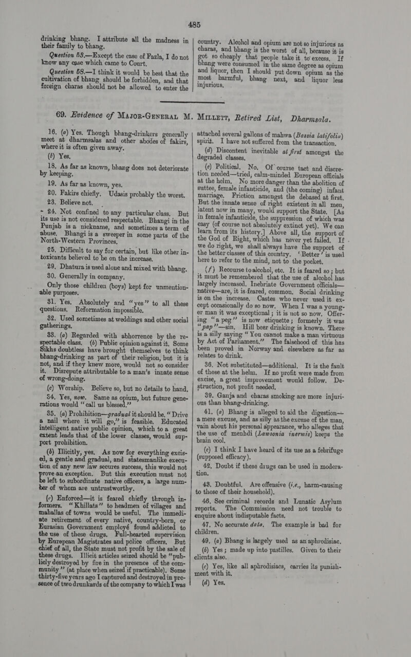 drinking bhang. TI attribute all the madness in their family to bhang. Question 63.—Except the case of Fazla, I do not know any case which came to Court, Question 58.—I think it would be best that the cultivation of bhang should be forbidden, and that foreign charas should not be allowed to enter the country. Alcohol and opium are not so injurious as charas, and bhang is the worst of all, because it is got. so cheaply that people take it to excess, If bhang were consumed in the same degree as opium and liquor, then I should put down opium as the most harmful, bhang next, and liquor less injurious,  69. Evidence of Masor-GenpraL M. 16, (2) Yes. Though bhang-drinkers generally meet at dharmsalas and other abodes of fakirs, where it is often given away. (4) Yes, | 18, As far as known, bhang does not deteriorate by keeping, 19, As far as known, yes. 20. Fakirs chiefly, Udasis probably the worst, 23. Believe not, ~ 24. Not confined to any particular class, But its use is not considered respectable, Bhangi in the Punjab isa nickname, and sometimes aterm of abuse, Bhangi is a sweeper in some parts of the North-Western Provinces, 25. Difficult to say for certain, but like other in- toxicants believed to be on the increase. 29, Dhatura is used alone and mixed with bhang, 30. Generally in company, Only those children (boys) kept for unmention- able purposes, 81. Yes. Absolutely and “yes” to all these questions, Reformation impossible. 32. Used sometimes at weddings and other social gatherings, 83. (a) Regarded with abhorrence by the re- spectable class, (1) Public opinion against it, Some Sikhs doubtless have brought themselves to think bhang-drinking as part of their religion, but it is not, and if they knew more, would not so consider it. Disrepute attributable to a man’s innate sense of wrong-doing. (ec) Worship. Believe so, but no details to hand, 54, Yes, now. Same as opium, but future gene- rations would “call us blessed,’ 35. (a) Prohibition—graduaé it should be, “ Drive a nail where it will go,” is feasible. Educated intelligent native public opinion, which toa great extent Jeads that of the lower classes, would sup- port prohibition. (2) Illicitly, yes. As now for everything excis- ed, a gentle and gradual, and statesmanlike execu- tion of any new law secures success, this would not prove an exception. But this execution must not be left to subordinate native officers, a large num- ber of whom are untrustworthy. (c) Enforced—it is feared chiefly through in- formers. “Khillats” to headmen of villages and mahallas of towns would be useful. The immedi- ate retirement of every native, country-born, or Eurasian Government ey € found addicted to the use of these drugs, Full-hearted supervision by Eurepean Magistrates and police officers, But chief of all, the State must not profit by the sale of these drugs. Illicit articles seized should be “pub- licly destroyed by fire in the presence of the com- munity ” (at place when seized if practicable), Some thirty-five years ago I captured and destroyed in pre- sence of two drunkards of the company to which I was Mitirrt, Retired List, Dharmsala. attached several gallons of mahwa (Bassia latifolia) spuit. I have not suffered from the transaction. (@) Discontent inevitable af first amongst the degraded classes, (¢) Political, No, Of course tact and discre- tion needed—tried; calm-minded European officials at the helm, No more danger than the abolition of suttee, female infanticide, and (the coming) infant marriage, Friction amongst the debased at first, But the innate sense of right existent in all men, latent now in many, would support the State. [As in female infanticide, the suppression of which was easy (of course not absolutely extinct yet), We can learn from its history.] Above all, the support of the God of Right, which has never yet failed, If . we do right, we shall always have the support of the better classes of this country. ‘Better’ is used here to refer to the mind, not to the pocket, (7) Recourse toaleohol, ete, It is feared so ; but it must be remembered that the use of alcohol has largely increased. Inebriate Government officials— native—are, it is-feared, common. Social drinking ison the increase, Castes who never used it ex- cept occasionally do so now. When I was a young- er man it was exceptional ; it is not so now. Offer- ing “a peg” is now etiquette ; formerly it was “pap”?—sin, Hill beer drinking is known, There: is a silly saying “ You cannot make a man virtuous by Act of Parliament.” The falsehood of this has been proved in Norway and: elsewhere as far as relates to drink, 36. Not substituted—additional, It is the fault of those at the helm, I no profit were made from excise, a great improvement would follow. De- struction, not profit needed, 39. Ganja and charas smoking are more injuri- ous than bhang-drinking, 41. (2) Bhang is alleged to aid the digestion a mere excuse, and as silly as the excuse of the man, vain about his personal appearance, who alleges that the use of menhdi (Lawsonia tnermis) keeps the brain cool. (ce) I think I have heard of its use as a febrifuge (supposed efficacy). - 42, Doubt if these diugs can be used in modera- tion. 43. Doubtful. Are offensive (7,e,, harm-causing to those of their household), 46, See criminal records and Lunatic Asylum reports. The Commission need not trouble to enquire about indisputable facts, 47, No accurate data, The example is bad for children. 49, (2) Bhang is largely used as an aphrodisiac. (2) Yes; made up into pastilles. Given to their clients also. (c) Yes, like all aphrodisiacs, carries its punish- ment with it. (d) Yes,