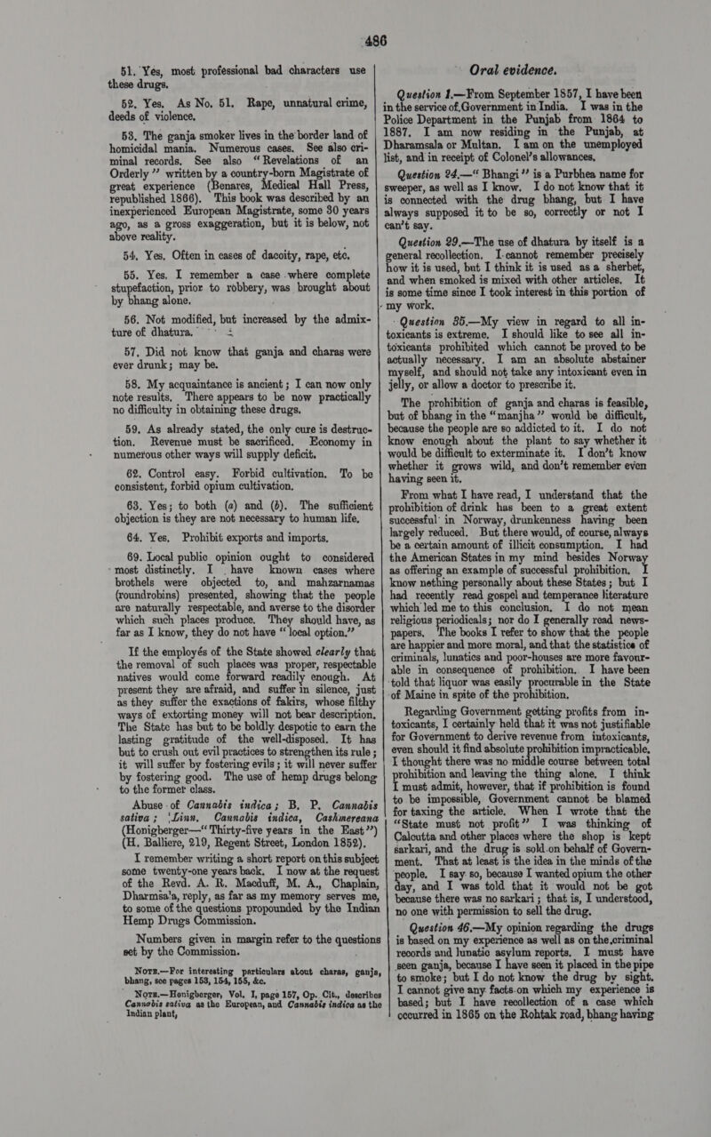 51, Yes, most professional bad characters use these drugs. 52. Yes. As No, 51, Rape, unnatural crime, deeds of violence. 58. The ganja smoker lives in the’ border land of homicidal mania. Numerous cases. See also cri- minal records, See also “Revelations of an Orderly ”’ written by a country-born Magistrate of great experience (Benares, Medical Hall Press, republished 1866). This book was described by an inexperienced European Magistrate, some 30 years ago, as a gross exaggeration, but it is below, not above reality. 54, Yes. Often in cases of dacoity, rape, ete, 55. Yes, I remember a case .where complete skapesections prior to robbery, was brought about by bhang alone. 56. Not modified, but increased by the admix- ture of dhatura, = ° £ 57, Did not know that ganja and charas were ever drunk; may be. 58. My acquaintance is ancient ; I can now only note results, There appears to be now practically no difficulty in obtaining these drugs, 59, As already stated, the only cure is destruc- tion. Revenue must be sacrificed, Economy in numerous other ways will supply deficit, 62. Control easy. Forbid cultivation, consistent, forbid opium cultivation, 63. Yes; to both (2) and (d). The sufficient objection is they are not necessary to human life, To be 64. Yes, Prohibit exports and imports, 69. Local public. opinion ought to considered “most distinctly, I have known cases where brothels were objected to, and mahzarnamas (roundrobins) presented, showing that the people are naturally respectable, and averse to the disorder which such places produce. They should have, as far as I know, they do not have “ local option.” If the employés of the State showed clearly that the removal of such places was proper, respectable natives would come forward readily enough. At present they are afraid, and suffer in silence, just as they suffer the exactions of fakirs, whose filthy ways of extorting money will not bear description, The State has but to be boldly. despotic to earn the lasting gratitude of the well-disposed. It has but to crush out evil practices to strengthen its rule ; it will suffer by fostering evils ; it will never suffer by fostering good. The use of hemp drugs belong to the former class. Abuse of Cannabis indica; B, P. Cannabis sativa; ‘Linn, Cannabis indica, Cashmereana (Honigberger—“ Thirty-five years in the East?’) (H. Balliere, 219, Regent Street, London 1852), I remember writing a short report on this subject some twenty-one years back, I now at the request of the Revd. A. R, Macduff, M. A., Chaplain, Dharmsa!a, reply, as far as my memory serves me, to some of the questions propounded by the Indian Hemp Drugs Commission. Numbers given in margin refer to the questions set by the Commission. . Nots.—For interesting particulars about charas, ganja, bhang, see pages 153, 154, 155, &amp;ec. ' Nors.—Honigberger, Vol. I, page 157, Op.. Cit., describes Cannobis sativa asthe European, and Cannabis indica as the Indian plant, Oral evidence. Question 1.—From September 1857, I have been in the service of,Government in India. I was in the Police Department in the Punjab from 1864 to 1887, I am now residing in the Punjab, at Dharamsala or Multan. Iam on the unemployed list, and in receipt of Colonel’s allowances, Question 24.—“ Bhangi’’ is a Purbhea name for sweeper, as well as I know. I do not know that it is connected with the drug bhang, but I have always supposed it to be so, correctly or not I can’t say. Question 29,—The use of dhatura by itself is a general recollection. I-cannot remember precisely how it is used, but I think it is used asa sherbet, and when emoked is mixed with other articles, It is some time since I took interest in this portion of “Question 35.—My view in regard to all in- toxicants is extreme, I should like to see all in- toxicants prohibited which cannot be proved to be actually necessary. I am an absolute abstainer myself, and should not take any intoxicant even in jelly, or allow a doctor to prescribe it, The prohibition of ganja and charas is feasible, but of bhang in the “manjha”’ would be difficult, because the people are so addicted to it. I do not know enough about the plant to say whether it would be difficult to exterminate it. I don’t know whether it grows wild, and don’t remember even having seen it, From what I have read, I understand that the prohibition of drink has been to a great extent successful’ in Norway, drunkenness having been largely reduced. But there would, of course, always be a certain amount of illicit eonsumption, I had the American States in my mind besides Norway as offering an example of successful prohibition. I know nething personally about these States; but I had recently read gospel and temperance literature which led me to this conclusion, I do not mean religious periodicals; nor do I generally read news- papers, ‘The books I refer to show that the people are happier and more moral, and that the statistics of criminals, lunatics and poor-houses are more favour- able in consequence of prohibition,. I have been Regarding Government getting profits from in- toxicants, I certainly held that it was not justifiable for Government to derive revenue from intoxicants, even should it find absolute prohibition impracticable, I thought there was no middle course between total prohibition and leaving the thing alone, I think I must admit, however, that if prohibition is found to be impossible, Government cannot. be blamed for taxing the article. When I wrote that the “State must not profit” I was thinking of Calcutta and other places where the shop is kept sarkari, and the drug is sold.on behalf of Govern- ment. That at least is the idea in the minds of the ‘people. I say. so, because I wanted opium the other because there was no sarkari; that is, I understood, no one with permission to sell the drug. Question 46,—My opinion regarding the drugs is based on my experience as well as on the,criminal records and lunatic asylum reports, I must have seen ganja, because I have seen it placed in the pipe to smoke; but I do not know the drug by sight. I cannot give any. facts.on which my experience is based; but I have recollection of a case which occurred in 1865 on the Rohtak xoad, bhang having
