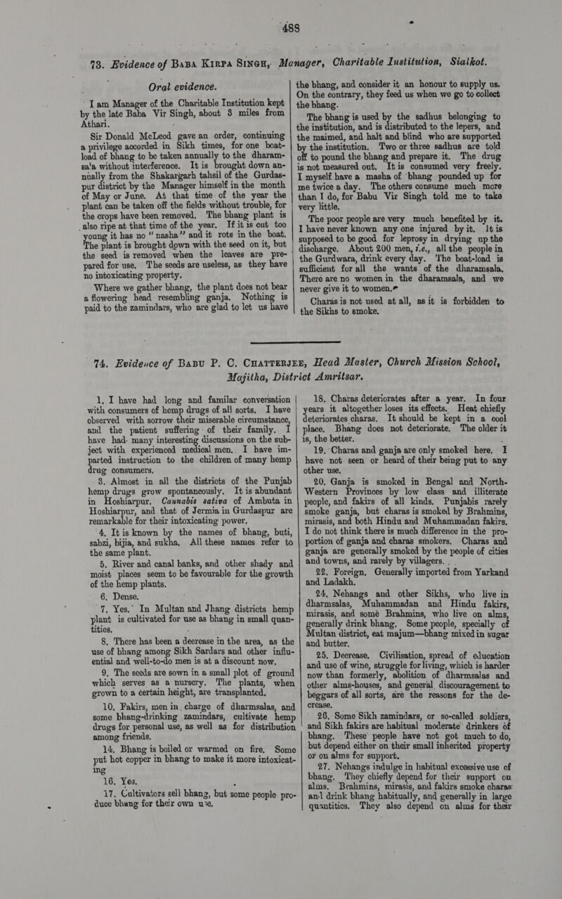 Oral evidence. I am Manager of the Charitable Institution kept by the late Baba Vir Singh, about 3 miles from Athari. Sir Donald McLeod gave an order, continuing a privilege accorded in Sikh times, for one boat- load of bhang to be taken annually to the dharam- sa’a without interference. It is brought down an- nually from the Shakargarh tahsil of the Gurdas- pur district by the Manager himself in the month of May or June. At that time-of the year the plant can be taken off the fields without trouble, for the crops have been removed, The bhang plant is _also ripe at that time of the year. If it is cut too young it has no “nasha”’ and it rots in the boat. The plant is brought down with the seed on it, but pared for use, The seeds are useless, as they have no intoxicating property. : Where we gather bhang, the plant does not bear a flowering head: resembling ganja. Nothing is paid to the zamindars, who are glad to let us have the bhang, and consider it an honour to supply us. On the contrary, they feed us when we go to collect the bhang. The bhang is used by the sadhus belonging to the institution, and is distributed to the lepers, and the maimed, and halt and blind who are supported by the institution. Two or three sadhus are told off to pound the bhang and prepare it, The drug is not measured out. Itis consumed very freely. I myself have a masha of ‘bhang pounded up for me twice a day. The others consume much more than I do, for Babu Vir Singh told me to take very little. The poor people are very much benefited by it. I have never known any one injured byit. It is supposed to be good for leprosy in drying up the discharge. About 200 men, z.e., allthe people in the Gurdwara, drink every day. ‘I'he boat-load is sufficient for all the wants of the dharamsala, Theré are no women in the dharamsala, and we never give it to women.* Charas is not used at all, as it is forbidden to the Sikhs to smoke,  1, I have had long and familar conversation with consumers of hemp drugs of all sorts. I have observed with sorrow their miserable circumstance, and the patient suffering: of their family. I have had- many interesting discussions on the sub- ject with experienced medical men,. I have im- parted instruction to the children of many hemp drug consumers, 8, Almost in all the districts of the Punjab hemp drugs grow spontaneously, It is abundant in Hoshiarpur, Cannabis sativa of Ambuta in Hoshiarpur, and that of Jermia in Gurdaspur are remarkable for their intoxicating power, 4, It is known by the names of bhang, buti, sabzi, bijia, and sukha, All these names refer to the same plant. moist places seem to be favourable for the growth of the hemp plants. 6; Dense. = a 7. Yes.” In Multan and Jhang districts hemp plant is cultivated for use as bhang in small quan- tities, 8. There has been a decrease in the area, as the ential and well-to-do men is at a discount now. 9. The sceds are sown in a small plot of ground grown to a ¢ertain height, are transplanted, 10, Fakirs, men in, charge of dharmsalas, and some bhang-drinking zamindars, cultivate hemp drugs for personal use, as well as for distribution among friends. 14, Bhang is boiled or warmed on fire. Some put hot copper in bhang to make it more intoxicat- ing 16. Yes, : 17. Cultivators sell bhang, but some people pro- duce bhung for their own use,   18, Charas deteriorates after a year, In four years it altogether loses its effects. Heat chiefly deteriorates charas. It should be kept in a cool place. Bhang does not deteriorate. The older it is, the better. Acgte, 19, ‘Charas and ganja are only smoked here, I have not seen or heard of their being put to any other use, 20, Ganja is smoked in Bengal and North- Western Provinces by low class and_ illiterate people, and fakirs of all kinds. Punjabis rarely smoke ganja, but charas is smoked by Brahmins, mirasis, and both Hindu and Muhammadan fakirs, I do not think there is much difference in the pro- portion of ganja and charas smokers, -Charas and ganja are generally smoked by the people of cities and towns, and rarely by villagers. | . ‘ 22. Foreign, Generally imported from Yarkand and Ladakh. 24, Nehangs and other Sikhs, who -live in dharmsalas, uhammadan and Hindu fakirs, mirasis, and some Brahmins, who live on alms, generally drink bhang. Some people, specially of Multan district, eat majum—bhang mixed in sugar and butter. 25. Decrease, Civilisation, spread of education and use of wine, struggle for living, which is harder now than formerly, abolition of dharmsalas and other alms-houses, and general discouragement to beggars of all sorts, are the reasons for the de- crease, 26. Some Sikh zamindars, or so-called soldiers, and Sikh fakirs are habitual moderate’ drinkers of bhang. These’ people have not got much to do, but depend either on their small inherited property oF on alms for support. . 27. Nehangs indulge in habitual excessive use of bhang, They chiefly depend for their support on alms. Brahmins, mirasis, and fakirs smoke charas: anl drink bhang habitually, and generally in large quantitics. They also depend on alms for their