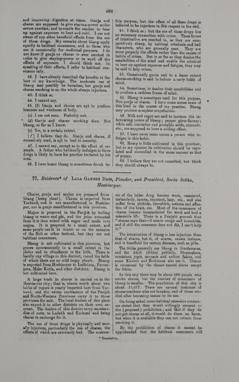 -charas are supposed - to give staying-power under severe exertion, and to enable the smoker to bear up against exposure to heat and cold, of these drugs. My remarks about bhang apply equally to habitual consumers, and to those who use it occasiovally for medicinal purposes. I do not know if ganja or charas is ever smoked in «rder to give staying-power or to ward off the _ effects of exposure. I should think not. In speaking of their effects, I refer to habitual con- sumers only, , 42. I have already described the benefits to the best of my knowledge. The moderate use of bhang may possibly be harmless, but ganja and charas smoking is on the whole always injurious. 43, I think so, 44, I cannot say. 45, (6) Ganja and charas are apt to produce leanness and weakness of body. (c) 1am not sure, Probably not, (d) Ganja and charas smoking does, bhang, so far as I know, (e) Yes, to a certain extent. (7) I believe they do. Ganja and charas, if excessively used, is apt to lead to insanity. 47. 1 cannot say, except as to the effect of ex- ample. A father who habitually indulges in these drugs is likely to have his practice imitated by his sons, 49, I have heard bhang is sometimes drunk for - Not this purpose, but the effect of ali these drugs is believed to be injurious in this respect in the end, 51. I think so; but the use of these drugs has no necessary connection with crime. These forms of intoxication are resorted to, as they are com- paratively cheap, by habitual criminals and bad characters, who are generally poor. They are more properly the effects rather than the causés of habits of crime, But in so far as they deaden the sensibilities of the mind and enable the criminal to hear up agairist exposure and fatigue, they may be said to help crime, ‘ 53. Occasionally ganja and to a lesser extent charas-smoking is said to induce a surly habit of mind, 54, Sometimes, to deaden their sensibilities and to produce a reckless frame of mind. 55. Bhang is sometimes used for this purpose. Not ganja or chavas. I have come across cases of this kind in the course of my practice. Bhang may produce complete stupefaction. 56. Milk and sugar are said to increase the in- toxicating power of bhang ; pepper gives flavour ; while salt, cucumber and pumpkin seeds, almonds, ete,, are supposed to have a cooling effect, 57. I have never come across a person who in- dulges in this habit. 62. Hemp is little cultivated in this provinee, but in my opinion its cultivation should be regu- lated and controlled in the same manner as that of poppy. 69. I believe they are not consulted, but think they should always be,  bhang (hemp plant), Charas is imported from Yarkand, and is not manufsctured in Hosbiar- pur, nor is ganja maniifactured in this province. Majun is prepared in the Punjab by boiling bhang in water and ghi, and the juice extracted from it is then mixed with sugar and made into majun. It is prepared to a small extent, and some people use it in winter or on the occasion of the Holi or other festival, but they are not habitual consumers, Bhang is not cultivated in this province, but grows spontaneously to a small extent in the plains and in abundance in the hills, There is hardly any village in this district, round the fields of which there are no wild hemp plants. Bhang is exported from.Hoshiarpur to Ludhiana, Feroze- pore, Maler Kotla, aud other districts. Bhang is not cultivated here. A large trade in charas is carried on in the Hoshiarpur city ; that is, charas worth about two lakhs of rupees is yearly imported here from Yar- kand, and the excise contractors of tie Punjab and North-Western Provinces carry it to those provinees for sale, The local traders of this place also export it to other districts on their own ac- count, The dealers of this district carry merehan- dise of sorts to Ladakh and Yarkand and bring charas in exchange for it, The use of these drugs is physically and mor- ally injurious, particularly the use of charas, the effects of which are extremely bad. The consum- melancholy, insane, impotent, lazy, ete., and also suffer from phthisis, bronchitis, asthma and affee- tion of the brain, ete. Most of the consumers of charas become incapacitated for work and lead a miserable life. Where is a Punjabi proverb that “charas says that—I create cough and bronchitis, and if still the consumer does not die, I can’t help it.” The intoxication of bhang is less injurious than that of charas, but it, of course, causes laziness, and is beneficial for certain diseases, such as piles, The Sikhs generally use bhang in Gurdawaras, and the Akali (Sikbs) publicly. Shoemakers, musicians, jogis, sanyasis and suthra fakirs, and some Khatris and Brahmans also use it. Charas is consumed by the classes named above except the Sikhs. In this city there may be about 500 people who smoke charas, but the number of consumers of bhang is smaller. The population of this city is about 13,377. ‘here are several instances of charas-smokers who are lunatics, and of these who died after becoming insane by its use. On being asked, some habitual excessive consum- ers stated that they would willingly consent to the ( proposed ) prohibition; and that if they do not get charas at all, it would do them no harm, but when it is available they can not refrain from smoking it. By the prohibition of charas it cannot be apprehended that the habitual consumers will