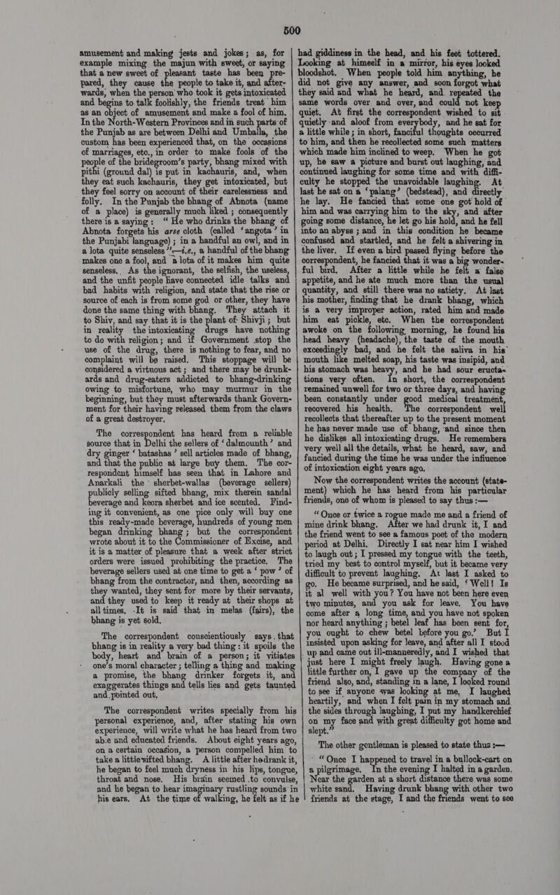 amusement and making jests and jokes; as, for In the’ pit there is a saying : senseless, As the ignorant, the selfish, the useless, done the same thing with bhang. They attach it in reality the intoxicating drugs have nothing beginning, but they must afterwards thank Govern- ment for their having released them from the claws of a great destroyer, The correspondent has heard from a reliable source that in Delhi the sellers of ‘dalmounth’ and dry ginger ‘ batashas ’ sell articles made of bhang, and that the public at large buy them. The cor- respondent himself has seen that in Lahore and Anarkali the * sherbet-wallas (beverage _ sellers) publicly selling sifted bhang, mix therein sandal beverage and keora sherbet and ice scented. Jfind- ing it convenient, as one pice only will buy one this ready-made beverage, hundreds of young men began drinking bhang; but the correspondent wrote about it to the Commissioner of Excise, and it is a matter of pleasure that a week after strict orders were issued prohibiting the practice. The beverage sellers used at one time to get a ‘ pow ’ of bhang from the contractor, and then, according as they wanted, they sent for more by their servants, and they used to keep it ready at their shops at alltimes, -It is said that in melas (fairs), the bhang is yet sold. The correspondent conscientiously says. that bhang is in reality a very bad thing: it spoils the body, heart and brain of a person; it vitiates one’s moral character ; telling a thing and making a promise, the bhang drinker forgets it, and exaggerates things and tells lies and gets taunted and pointed out, The correspondent writes specially from his personal experience, and, after stating his own experience, will write what he has heard from two ab:e and educated friends. About eight years ago, on 2 certain occasion, a person compelled him to take a littlesifted bhang. A little after hedrank it, he began to feel much dryness in his lips, tongue, throat and nose. His brain seemed .to convulse, and he began to hear imaginary rustling sounds in  had giddiness in the head, and his feet tottered. Looking at himeelf in a mirror, his eyes looked bloodshot. When people told him anything, he did not give any answer, and soon forgot what they said and what he heard, and. repeated the same words over and over, and could not keep quiet, At first the correspondent wished to sit quietly -and aloof from everybody, and he sat for a little while ; in short, fanciful thoughts occurred to him, and then he recollected some such matters which made him inclined to weep. When he got up, he saw a picture and burst out laughing, and continued laughing for some time and with diffi- culty he stopped the unavoidable laughing. At Jast he sat on a ‘palang’ (bedstead), and Reaithe he lay. He fancied that some one got hold of him and was carrying him to the eky, and after going some distance, he let go his hold, and he fell into an abyss ; and in this condition he became confused and startled, and he felt a shivering in the liver, If even a bird passed flying before the correspondent, he fancied that it was a big wonder~ ful bird. After a little while he felt a false appetite, and he ate much more than the usual quantity, and still there was no satiety. At last his mother, finding that he drank bhang, which is a very improper action, rated him and made him eat pickle, etc. When the correspondent awoke on the following morning, he found his head heavy (headache), the taste of the mouth exceedingly bad, and he felt the saliva in his’ mouth like melted soap, his taste was insipid, and his stomach was heavy, and he had sour eructa- tions very often. In short, the correspondent remained unwell for two or three days, and havin been constantly under good medical treatment, recovered his health, The correspondent well recollects that thereafter up to the present moment he has never made use of bhang, ‘and since then he dislikes all intoxicating drugs. He remembers very well all the details, what he heard, saw, and fancied during the time he was under the infiuence of intoxication eight years ago, Now the correspondent writes the account (state- ment) which he has heard from his particular friends, one of whom is pleased to say thus :— “Once or twice a rogue made me and a friend of mine drink bhang. After we had drunk it, I and the friend went to see a famous poet of the modern period at Delhi. Directly I sat near him I wished to laugh out ; I pressed my tongue with the teeth, tried my best to control myself, but it became very difficult to prevent laughing. At last I asked to go. He became surprised, and he said, ‘ Well! Is it al well with you? You have not been here even two minutes, and you ask for leave. You have come after a long time, and you have not spoken nor heard anything ; betel leaf has been sent for, you ought to chew betel before you go.’ But I insisted upon asking for leave, and after all I stood little further on, I gave up the company of the friend also, and, standing in a lane, I looked round to see if anyone ayas looking at me, I laughed heartily, and when I felt pain in my stomach and. the sides through laughing, I put my handkerchief on my face and with great difficulty got home and slept.’ , The other gentleman is pleased to state thus :— ‘ “Qnce I happened to travel in a bullock-cart on a pilgrimage. In the evening I halted in a garden. Near the garden at a short distance there was some white sand, Having drunk bhang with other two