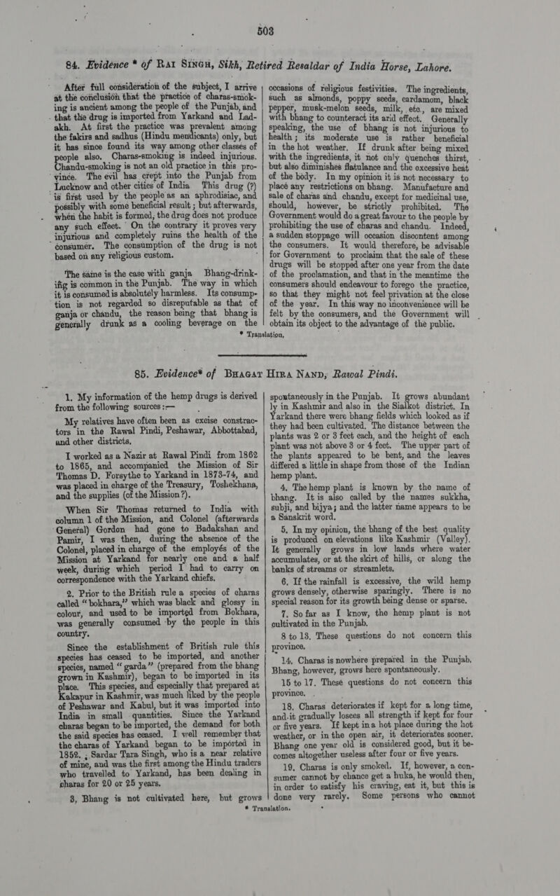 After full consideration of the subject, I arrive at the conclusion that the practice of charas-smok- ing is ancient among the people of the Punjab, and . that thie drug is imported from Yarkand and Lad- akh. At first the practice was pein among the fakirs and sadhus (Hindu meniicants) only, but it has since found its way among other classes of ple also. Charas-smoking is indeed injurious. handu-smoking is not an old practice in this pro- ‘vince. The evil has crept into the Punjab from Lucknow and other cities of India. This drug (?) ‘ig first used by the peopleas an aphrodisiac, and possib] with some beneficial result ; but afterwards, whén the habit is formed, the drug does not produce any such effect. On the contrary it proves very injurious and completely ruins the health of the “éonsumeér. The consumption of the drug is not based. on any xeligious custom. The saine is the case with ganja Bhang-drink- ifig is common in the Punjab. The way in which it is consumed is absolutely harmless. Its consump- ‘tion is not regarded so disreputable as that of ganja or chandu, the reason being that bhang is generally drunk as a cooling beverage on the occasions of ee festivities. The ingredients, such as almonds, poppy seeds, cardamom, black pepper, musk-melon seeds, milk, ete, are mixed speaking, the use of bhang is not injurious to health ; its moderate use is rather beneficial in the hot weather, If drunk after being mixed with the ingredients, it not only quenches thirst, but also diminishes flatulance aid the excessive heat of the body. In my opinion it is not necessary to placé any restrictions on bhang. Manufacture and sale of charas and chandu, except for medicinal use, should, however, be strictly prohibited. The Government would do a great favour to the people b prohibiting the use of charas and chandu. Indeed, a sudden stoppage will occasion discontent among the consumers, It would therefore, be advisable for Government to proclaim that the sale of these drugs will be stopped after one year from the date of the proclamation, and that in the meantime the consumers should endeavour to forego the practice, so that they might not feel privation at the close of the year. In this way no inconvenience will be felt by the consumers, and the Government will _ obtain its object to the advantage of the public.  1. My information of the hemp drugs is derived from the following sources :— My relatives have often been as excise constrac- tors in the Rawal Pindi, Peshawar, Abbottabad, and other districts, T worked as a Nazir at Rawal Pindi from 1862 to 1865, and accompanied the Mission of Sir Thomas D. Forsythe to Yarkand in 1873-74, and was placed in charge of the Treasury, Toshelhana, and the supplies (of the Mission ?). When Sir Thomas returned to India with column 1 of the Mission, atid Colonel (afterwards General) Gordon had gone to Badakshan and Pamir, I was then, during the absence of the Colonel, placed in charge of the employés of the Mission at Yarkand for nearly one and a half week, duriig which period I had to carry on correspondence with the Yarkand chiefs. . 2. Prior to the British rule a species of charas called “ bokhara,”? which was black and glossy in colour, and used to be imported from Bokhara, was generally consumed -by the people in this country. Since the establishment of British rule this species has ceased to be imported, and another species, named “garda” (prepared from the bhang grown in Kashmir), began to be imported in its place. This species, and especially that prepared at Kakapur in Kashmir, was much liked by the people of Peshawar and Kabul, but it was imported into India in small quantities. Since the Yarkand charas began to be imported, the demand for both the said species has ceased. I well remember that the charas of Yarkand began to be imported in 1852. ; Sardar Tara Singh, who is a_near relative of mine, and was the first among the Hindu traders who travelled to Yarkand, has been dealing in charas for 20 or 25 years. 8, Bhang is not cultivated here, but grows spontaneously in the Punjab. It grows abundant ly in Kashmir and also in the Sialkot district. In eae there were bhang fields which looked as if they had been cultivated, The distance between the plants was 2 or 3 feet each, and the height of each plant was not above 3 or 4 feet. The upper part of the plants appeared to be bent, and the leaves differed a little in shape from those of the Indian hemp plant. 4, The hemp plant is known by the name of bhang. It is also called by the names sukkha, subji, and bijya; and the latter name appears to be a Sanskrit word. 5. In my opinion, the bhang of the best quality is produced on elevations like Kashmir (Valley), It generally grows in low lands where water accumulates, or at the skirt of hills, or along the banks of streams or streamlets, 6, If the rainfall is excessive, the wild hemp grows densely, otherwise sparingly. There is no special reason for its growth being dense or sparse. 7. Sofar as I know, tho hemp plant is not cultivated in the Punjab. 8 to 13. These questions do not concern this province. 14, Charas is nowhere prepared in the Punjab, Bhang, however, grows here spontaneously. 15 to 17, Thesé questions do not concern this province, . 18. Charas deteriorates if kept for a long time, and-it gradually losees all ethan if kept for four or five years. Te kept ina hot place during the hot weather, or in the open air, it deteriorates sooner. Bhang one year old is considered good, but it be- comes altogether useless after four or five years. 19. Charas is only smoked. If, however, a con- sumer cannot by chance get a huka, he would then, in order to satisfy his craving, eat it, but this is done very rarely. Some persons who cannot