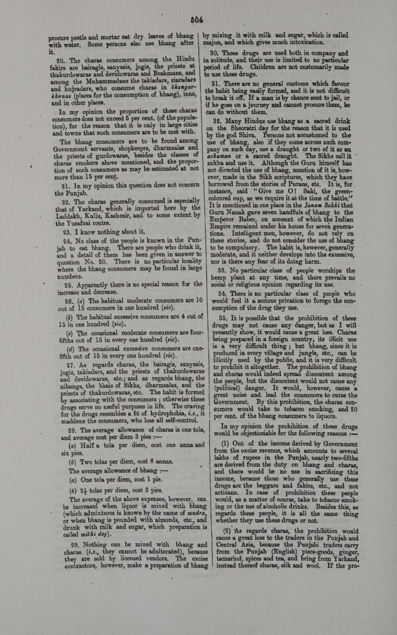 504 by mixing it with milk and sugar, which is called majun, and which gives much intoxication. 30. These drugs are used both in company and in solitude, and their use is limited to no particular period of life. Children are not customarily made to use these drugs, 31. There are no general customs which favour the habit being easily formed, and it is not. difficult to break it off. If a man is by chance sent to jail, or if he goes on a journey and cannot procure them, he can do without them. 32. Many Hindus use bhang as.a sacred drink on the Sheoratri day for the reason that it is used by the god Shiva, Persons not accustomed to the use of bhang, also if they come across such com- pany on such day, use a draught or two of it as an achaman or a sacred draught. The Sikhs call it - sukha and use it. Although the Guru himself has | -not directed the use of bhang, mention of it is, how- ever, made in the Sikh scriptures, which they have borrowed from the stories of Purans, ete, It is, for instance, said “Give me O! Saki, the green- coloured cup, as we require it at the time of battle,”? It is mentioned in one place in the Janam Sakhi that Guru Nanak gave seven handfuls of bhang to the Emperor Baber, on account of which the Indian Empire remained under his house for seven genera- tions. Intelligent men, however, do not rely on these stories, and do not consider the use of bhang to be compulsory, The habit is, however, generally moderate, and it neither develops into the excessive, nor is there any fear of its doing harm. 83. No particular class of people worships the hemp plant at any time, and there prevails no social or religious opinion regarding its use, 34, There is no particular class of people who would feel it a serious privation to forego the con- sumption of the drug they use. 35. It is possible that the prohibition of these drugs may not cause any danger, but as I will: presently show, it would cause a great loss. Charas being prepared in a foreign country, its illicit use is a very difficult thing ; but bhang, since it is roduced in every village and jungle, etc., can be illicitly used by the public, and it is very difficult to probibié it altogether. The prohibition of bhang and charas would indeed spread discontent among the people, but the discontent would not cause any (political) danger, It would, however, cause a great noise and lead the consumers to curse the Government. By this prohibition, the charas con- sumers would take to tobacco smoking, and 20 per cent. of the bhang consumers to liquors. In my opinion the prohibition of these drugs would be objectionable for the following reasons :— (1) Out of the income derived by Government from the excise revenue, which amounts to several lakhs of rupees in the Punjab, nearly two-fifths are derived from the duty on bhang and charas, and there would be no use in sacrificing this income, because those who generally use these drugs are the beggars and fakirs, ete., and not artizans. In case of prohibition these people would, as a matter of course, take to tobacco smok- ing or the use of alcoholic drinks, Besides this, as regards these people, it is all the same thing whether they use these drugs or not. (2) As regards charas, the prohibition would cause a great loss to the traders in the Punjab and Central Asia, because the Punjabi traders carry from the Punjab (English) piece-goods, ginger, tamarind, spices and tea, and bring from Yarkand, instead thereof charas, silk and wool, If the pro- rocure pestle and mortar eat dry leaves of bhang ‘with Cr Some persons also use bhang after it. . 20.. The charas consumers among the Hindu fakirs are bairagis, sanyasis, jogis, the priests at thakurdowaras and devidowaras and Brahmans, and among the Muhammadans the takiadars, ziaradars and hujradars, who consume charas in bhangar- khanas (places for the consumption of bhang), inns, ‘and in other places, - In my opinion the proportion of these charas consumers does not exceed 5 per cent. (of the popula- tion), for the reason that it is only in large cities and towns that such consumers are to be met with. The bhang consumers are to be found among Government servants, shopkeeprs, dharmsalas and the priests of gurdowaras, besides the classes of charas smokers above mentioned, and the propor- tion of such consumers as may be estimated at not more than 15 per cent. 21. In my opinion this question does not concern the Punjab. .92, The charas generally consumed is especially that of Yarkand, which is imported here by the Laddakh, Kullu, Kashmir, and to- some extent by the Yusafzai routes, 23. I know nothing about it. 24, No class of the people is known in the Pun- jab to eat bhang. There are people who drink it, and a detail of them has been given in answer to question No, 20. There is no particular locality where the bhang consumers may be found in large numbers. 25, Apparently there is no special reason for the imerease and decrease, 26. (a) The habitual moderate consumers are 10 out of 15 consumers in one hundred (séc). (2) The habitual excessive consumers are 4 out of 15 in one hundred (sic). (c) The occasional moderate consumers are four- fifths out of 15 in every one hundred (sz¢). (d) The occasional excessive consumers are one- fifth out of 15 in every one hundred (sic). 27, As regards charas, the bairagis, sanyasis, jogis, takiadars, and the priests of thakurdowaras and devidowaras, etc.; and as regards bhang, the nihangs, the bhais of Sikhs, dharmsalas, and the priests of thakurdowaras, ete, The habit is formed by associating with the consumers ; otherwise these drugs serve no useful purposes in life. The craving for the drugs resembles a fit of hydrophobia, 7.¢,, it maddens the consumers, who lose all self-control. 28. The average allowance of charas is one tola, and average cost per diem 3 pies :— (2) Halfa tola per diem, cost one anna and six pies.                  (6) Two tolas per diem, cost 6 annas, The average allowance of bhang :— (a) One tola per diem, cost 1 pie. (6} 24 tolas per diem, cost 8 pies, The average of the above expenses, however, can be increased when liquor is mixed with bhang (which admixtures is known by the name of mudra, or when bhang is pounded with almonds, etc., and drunk with milk and sugar, which preparation is called mithi deg). 29, Nothing can be mixed with bhang and charas (é.¢., they cannot be adulterated), because they are sold by licensed vendors. The excise contractors, however, make a preparation of bhang eS * —————————