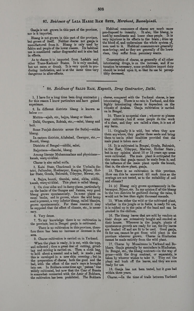nor is it imported. Bhang is not grown in this part of the province, but grows of itself. Neither charas nor ganja is manufactured from it. Bhang is only used by fakirs and people of the lower classes. Its habitual use is considered rather disgraceful and is also bad in effects, As to charas it is imported from Ladakh and other Trans-Kashmir States, It is only smoked, but not eaten or drunk. Itis very quick in pro- ducing inebriation, and is at the same time very . dangerous in after-effects. Habitual consumers of charas are much more pre-disposed to insanity. It also, like bhang, is used by mendicants and lower class people, It is very injurious in its effects to the brain ; dries up the blood of, and undermines the whole system of, men used to it. Habitual consumers are generally ease-loving ; and as they are generally of the lower class, they suffer from pecuniary wants. Consumption of charas, as generally of all other intoxicating drugs, is on the increase, and if no taxation be necessary, some prohibitive import duty should be levied upon it, so that its use be percep- tibly decreased,  1. I have for a long time been drug contractor ; for this reason I know particulars and have gained experience, 2. In different districts bhang is known as below :— Muttra—ajaib, etc., bajya, bhang or bhank, Delhi, Gurgaon, Rohtak, etc..—sabzi, bhang and buti. * Some Punjab districts across the Sutlej—sukha bhang. In eastern districts, Allahabad, Cawnpur, etc.,— Boonti, bhang. Districts of Bengal—siddhi, sabzi, Rajputana—dhandai, bhang. Among literate Muhammadans and physicians— kanab, warq-ul-khial. Charas is also called sulfa, 3, Kalsi State, Chackrauli in the Umballa dis- trict, Jullundur, Hoshiarpur, Kangra, Bijnor, Hol- kar State, Gonda, Bahraich, Udeypur, Mewar, ete. 4, Bajya, boonti, thandai, sabzi, sikha, siddhi, ‘kanab, warq-ul-khial, This plant is called bhang. 5, On river sides and in damp places, particularly on the banks of the Ganges and Jamna, very good bhang grows spontaneously. In some places on canal banks, and in groves, where the wild hemp seed is present, a very inferior bhang, called bhanjra, grows spontaneously. For these reasons it may be supposed that the effect of climate, etc., is neces- sary. : 6. Very dense. 7. Tomy knowledge there is no cultivation in the ‘province, but in Bengal ganja is cultivated, There is no cultivation in this province, there- fore there has been no increase or decrease in the area, 9. Charas cultivation is carried on in Yarkand., When the plant is ready, it is cut, with the tops, and collected ; then a great deal of cutting, grind- ing and mixing is carried on, Then a cloth bag, to hold about a maund and a half, is made ; and this is enveloped in a new skin covering ; but in the preparation of charas, both the good and the bad, with the effect of the sun’s rays is brought into use. In Bokhara sometime ago ‘ patsan’ was widely cultivated, but now that the Czar of Russia is somewhat connected with the Amir of Bokhara, the cultivation has been prohibited, The Bokhara charas, compared with the Yarkand charas, is less intoxicating. There is no rain in Yarkand, and this highly intoxicating charas is dependent on the chmate of Arakan. Ganja cultivation is carried on in Bengal, 10. There is nospecial class ; whoever so pleases may cultivate ; but if some people do the work of a class, and they are called a class, it is not of any harm, 11. Originally it is wild, but when they sow them anywhere, they gather those seeds and bring them to usein other localities provided that the male plant is taken care of, 12. It is cultivated in Bengal, Gonda, Bahraich, inthe East, Udeypur, Marwar, Holkar State ; but in my opinion about 10 or 15 years ago areas were cultivated. The male plant is extirpated for this reason that ganja cannot be made from it; and the influence of the male plant spoils the boonti, that is, the above plant, ganja. 18. There is no cultivation in this province, How can this be answered till such time as the sowings are not tested, as to the suitability of soil and chmate ? 14 (c) Bhang only grows spontaneously in Sa- haranpur, Bijnor, ete. In my opinion if all the bhang in the two districts be pete during the rains, it would not be less than eight thousand maunds, 15, When either the wild or the cultivated plant, whether in the jungle or in fields, is ready for use, it is rubbed up in the palm of the hand and can be smoked in the chillum, 16. The bhang leaves that are sold by vendors at their shops are extensively bought and smoked at their houses. Wherever in the jungle, plants of spontaneous growth are ready for use, the dry leaves are hushed off and are fit to be used. Good ganja, fit for use, cannot be got from wild plant in the province wherever grown, Charas in Hindustan cannot be made entirely from the wild plant. 17. Charas by Musalmans in Yarkand and Bo- khara, Ganja generally by zamindars in Hindustan. In Bengal, etc., the bhang contract—in the way of grass—with the drug contract, or separately, is taken by whoever wishes to take it. They cut the plant and hush off the leaves, and they are soon ready for use, 18. Ganja has not been tested, but it goos bad within three years. Charas.—In the time of trade between Yarkand