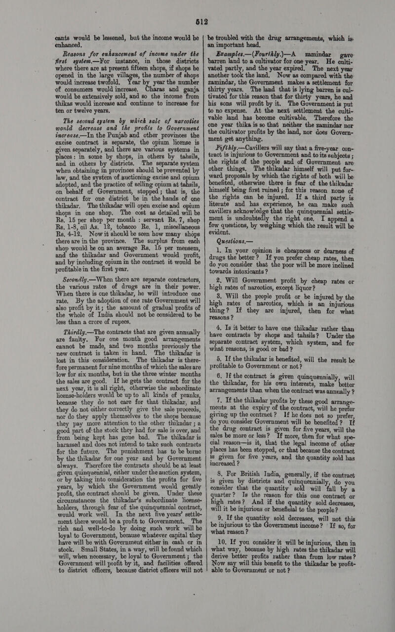 cants would be lessened, but the income would be enhanced. Reasons for enhancement of income under the “first system—¥or instance, in those districts where there are at present fifteen shops, if shops be opened in the large villages, the number of shops would increase twofold. Year by year the number ‘of consumers would increase, Charas and ganja would be extensively sold, and so the income from thikas would increase and continue to increase for ten or twelve years. The second system by which sale of narcotics would decrease and the profits to Government incrense,—In the Punjab and other provinces the excise contract is separate, the opium license is given separately, and there are various systems in places: in some by shops, in others by tahsils, and in others by districts. -The separate system when obtaining in provinces should be prevented by law, and the system of auctioning excise and opium adopted, and the practice of selling opium at tahsils, on behalf of Government, stopped; that is, the contract for one districi be in the hands of one thikadar, The thikadar will open excise and opium shops in one shop, The cost as detailed will be Rs, 15 per shop per month ; servant Rs, 7, shop Rs, 1-8, oil As. 12, tobacco Re. 1, miscellaneous Rs, 4-12. Now it should be seen how many shops there are in the province. The surplus from each shop would be on an average Rs, 15 per mensem, and the thikadar and Government would profit, and by including opium in the contract it would be profitable in the first year. Secondly.— When there are separate contractors, the various rates of drugs are in their power. When there is one thikadar, he will introduce one rate, By the adoption of one rate Government wil] also profit by it; the amount of gradual profits of the whole of India should not be considered to be less than a crore of rupees, Thirdly.—The contracts that are given annually are faulty. For one month good arrangements cannot be made, and two months previously the - new contract is taken in hand. The thikadar is lost in this consideration, The thikadar is there- fore permanent for nine months of which the sales are low for six months, but in the three winter months the sales are good, If he gets the contract for the next year, it is all right, otherwise the subordinate license-holders would be up to all kinds of pranks, because they do not care for that thikadar, and they do not either correctly give the sale proceeds, nor do they apply themselves to the shops because they pay more attention to the other thikadar ; a good part ofthe stock they had for sale is over, and from being kept has gone bad. The thikadar is harassed and does not intend to take such contracts for the future, The punishment has to be borne always. Therefore the contracts should be at least given quinquennial, either under the auction system, or by taking into consideration the profits for five years, by which the Government would greatly profit, the contract should be given. Under these circumstances the thikadar’s subordinate license- holders, through fear of the quinquennial contract, would work well. In the next five years’ settle- ment there would be a profit to Government. The rich and well-to-do by doing such work will be loyal to Government, because whatever capital they have will be with Government either in cash or in stock. Small States, in a way, will be found which will, when necessary, be loyal to Government ; the Government will profit by it, and facilities offered to district officers, because district officers will not be troubled with the drug arrangements, which is: an important head. Examples.—(Fourthly.—A zamindar gave: barren land to a cultivator for one-year. He culti- vated partly, and the year expired, The next year another took the land, Now as compared with the: zamindar, the Government makes a settlement for thirty years. The land that is lying barren is cul- tivated for this reason that for thirty years, he and his sons will profit by it. The Government is put to no expense. At the next settlement the culti- vable land has become cultivable. Therefore the one year thika is so that neither the zamindar nor the cultivator profits by the land, nor does Govern- ment get anything. Fifthly.—Cavillers will say that a five-year con- tract is injurious to Government and to its subjects ; the rights of the people and of Government are- other things, The thikadar himself will put for-: ward proposals by which the rights of both will be- benefited, otherwise there is fear of the thikadar himself being first ruined ; for this reason none of the rights can be injured. If a third party is literate and has experience, he can make such cavillers acknowledge that the quinquennial settle- ment is undoubtedly the right one, I append a few questions, by weighing which the result will be evident. Questions,— 1. In your opinion is cheapness or dearness of drugs the better? If you prefer cheap rates, then do you.consider that the poor will be more inclined towards intoxicants ? 2, Will Government profit by cheap rates or high rates of narcotics, except liquor ? 8. Will the people profit or be injured by the high rates of narcotics, which is an injurious thing? If they are injured, then for what reasons ? 4. Is it better to have one thikadar rather than have contracts by shops and tahsils? Under the separate contract system, which system, and for what reasons, is good or bad ? 5. If the thikadar is benefited, will the result be profitable to Government or not? 6. If the contract is given quinquennially, will the thikadar, for his own interests, hake beter arrangements than when the contract was annually ? 7, If the thikadar profits by these good arrange- ments at the expiry of the contract, wiil he prefer giving up the contract? If he does not so prefer, do you consider Government will be benefited? Tf the ding contract is given for five years, will the sales be more or less? If more, then for what spe- cial reason—is it, that the legal income of other places has been stopped, or that because the contract is given for five years, and the quantity sold has increased ? ' 8. For British India, generally, if the contract is given by districts and quinquennially, do you consider that the quantity sold will ‘fall by a quarter? Is the reason for this one contract or high rates? And if the quantity sold decreases, will it be injurious or beneficial to the people? 9, If the quantity sold decreases, will not this be injurious to the Government income? If s0, for what reason ? 10. If you consider it will be injurious, then in what way, because by high rates the thikadar will derive better profits rather than from low rates ? Now say will this benefit to the thikadar be profit- able to Government or not ?