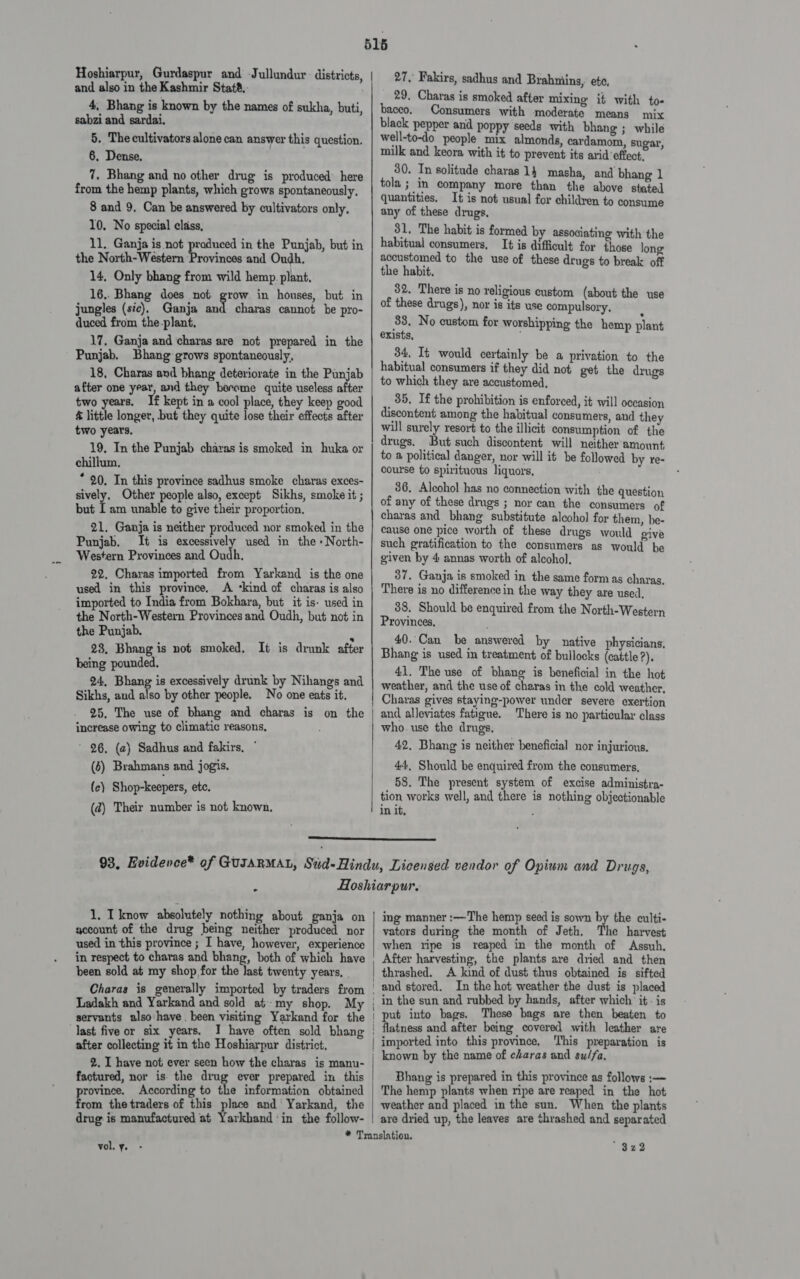 Hoshiarpur, Gurdaspur and Jullundur: districts, and also in the Kashmir Stat®.. 4, Bhang is known by the names of sukha, buti, sabzi and sardai. 5. The cultivators alone can answer this question. 6. Dense. 7. Bhang and no other drug is produced’ here from the hemp plants, which grows spontaneously, 8 and 9. Can be answered by cultivators only. 10. No special class, 11, Ganja is not praduced in the Punjab, but in the North-Western Provinces and Oudh. 14, Only bhang from wild hemp. plant, 16.. Bhang does not grow in houses, but in jungles (sic). Ganja and charas cannot be pro- duced from the-plant, 17, Ganja and charas are not prepared in the Punjab. Bhang grows spontaneously, 18, Charas and bhang deteriorate in the Punjab after one year, and they berome quite useless after two years. If kept in a cool place, they keep good &amp; little longer, but they quite lose their effects after two years, 19. In the Punjab charas is smoked in huka or chillum, * 20. In this province sadhus smoke charas exces- sively, Other people also, except Sikhs, smoke it ; but [am unable to give their proportion. 21. Ganja is neither produced nor smoked in the Punjab. It is excessively used in the» North- Western Provinces and Oudh., 22. Charas imported from Yarkand is the one used in this province, A ‘kind of charas is also imported to India from Bokhara, but it is- used in the North-Western Provinces and Oudh, but not in the Punjab. r 28, Bhang is not smoked, It is drunk after being pounded, 24, Bhang is excessively drunk by Nihangs and Sikhs, and also by other people. No one eats it. 25, The use of bhang increase owing to climatic reasons, ' 96, (a) Sadhus and fakirs, (4) Brahmans and jogis. (ce) Shop-keepers, ete. (2) Their number is not known.  27, Fakirs, sadhus and Brahniins, ete, 29, Charas is smoked after mixing it with to- baceo, Consumers with moderate means mix black pepper and poppy seeds with bhang; while well-to-do people mix almonds, cardamom, sugar, milk and keora with it to prevent its arid effect, 30. In solitude charas 14 masha, and bhang 1 tola ; in company more than the above stated quantities. It is not usual for children to consume any of these drugs, 31, The habit is formed by associating with the habitual consumers, It is difficult for those long accustomed to the use of these drugs to break off the habit. 32. There is no religious custom (about the use of these drugs), nor is its use compulsory. 33, No custom for worshipping the hemp plant exists, 34, It would certainly be a privation to the habitual consumers if they did not get the drugs to which they are accustomed, _ 35. If the prohibition is enforced, it will occasion discontent among the habitual consumers, and they will surely resort to the illicit consumption of the drugs. But such discontent will neither amount to a political danger, nor will it be followed by re- course to spirituous liquors, 36. Alcohol has no connection with the question of any of these drugs ; nor can the consumers of charas and bhang substitute alcohol for them, be- cause one pice worth of these drugs would give such gratification to the consumers as would be given by 4: annas worth of alcohol, 37. Ganja is smoked in the same form as charas. There is no difference in the way they are used, 38. Should be enquired from the North-Western Provinces. 40. Can be answered by native physicians. Bhang is used in treatment of bullocks (cattle ?). 41. The use of bhang is beneficial in the hot weather, and the use of charas in the cold weather, Charas gives staying-power under severe exertion and alleviates fatigue. There is no particular class who. use the drugs. 42, Bhang is neither beneficial nor injurious. 44, Should be enquired from the consumers, 58. The present system of excise administra- tion works well, and there is nothing objectionable in it,  1, I know absolutely nothing about ganja on account of the drug being neither produced nor used in this province ; I have, however, experience in respect to charas and bhang, both of which have been sold at my shop for the last twenty years, _ Charas is generally imported by traders from Ladakh and Yarkand and sold at my shop. My servants also have. been visiting Yarkand for the last five or six years, I have often sold bhang after collecting it in the Hoshiarpur district, 2. I have not ever seen how the charas is manu- factured, nor is- the drug ever prepared in this province. According to the information obtained from the traders of this place and‘ Yarkand, the drug is manufactured at Yarkhand ‘in the follow-  ing manner :—The hemp seed is sown m the culti- vators during the month of Jeth. The harvest when ripe is reaped in the month of Assuh., After harvesting, the plants are dried and then thrashed. A kind of dust thus obtained is sifted and stored. In the hot weather the dust is placed in the sun and rubbed by hands, after which it - is put into bags. These bags are then beaten to flatness and after being covered with leather are imported into this province, This preparation is Bhang is prepared in this province as follows :— The hemp plants when ripe are reaped in the hot weather and placed in the sun. When the plants are dried up, the leaves are thrashed and separated vol.y. - $322