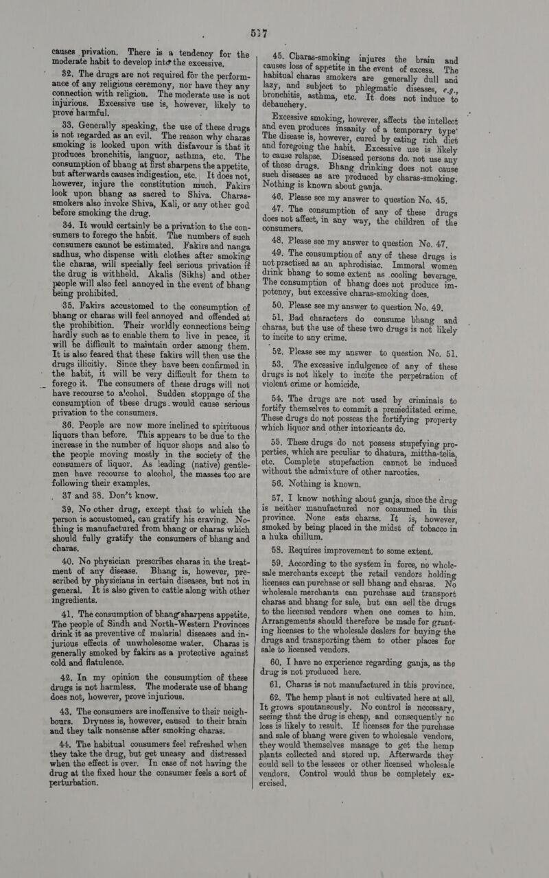 5 causes privation. There is a tendency for the moderate habit to develop int¢ the excessive, 32. The drags are not required for the perform- ance of any religious ceremony, nor have the any connection with religion. The moderate use is not injurious. Excessive use is, however, likely to prove harmful. 33, Generally speaking, the use of these drugs is not regarded as an evil. The xeason why charas smoking is looked upon with disfavour is that it produces bronchitis, languor, asthma, etc. The consumption of bhang at first sharpens the appetite, but afterwards causes indigestion, etc. It does not, however, injure the constitution much. Fakirs look upon bhang as sacred to Shiva. Charas- smokers also invoke Shiva, Kali, or any other god before smoking the drug. 34, It would certainly be a privation to the con- sumers to forego the habit. The numbers of such consumers cannot be estimated. Fakirs and nanga sadhus, who dispense with clothes after smoking the charas, will specially feel serious privation if the drug is withheld, Akalis (Sikhs) and other people will also feel annoyed in the event of bhang being prohibited. _ 35, Fakirs accustomed to the consumption of bhang or charas will feel annoyed and offended at the prohibition. Their worldly connections being hardly such as to enable them to live in peace, it will be difficult to maintain order among them. It is also feared that these fakirs will then use the drugs illicitly. Since they have been confirmed in the habit, 1t will be very difficult for them to forego it. The consumers of these drugs will not have recourse to a'cohol. Sudden stoppage of the consumption of these drugs. would cause ‘serious. privation to the consumers, 36. People are now more inclined to spirituous liquors than before. This appears to be due to the increase in the number of liquor shops and also to the people moving mostly in the society of the consumers of liquor, As leading (native) gentle- men have recourse to alcohol, the masses too are following their examples, 37 and 88. Don’t know. 39. No other drug, except that to which the person is accustomed, can gratify his craving. No- thing is manufactured from bhang or charas which should fully gratify the consumers of bhang and charas. 40, No physician prescribes charas in the treat- ment of any disease. Bhang is, however, pre- scribed by hy iaiie in certain diseases, but not in neral, It is also given to cattle along with other ingredients. 41. The consumption of bhangsharpens appetite. The people of Sindh and North-Western Provinces drink it as preventive of malaria] diseases and in- jurious effects of unwholesome water. Charas is generally smoked by fakirs as a protective against cold and flatulence. 42, In my opinion the consumption of these drugs is not harmless, The moderate use of bhang does not, however, prove injurious. 43, The consumers are inoffensive to their neigh- bours. Dryness is, however, caused to their brain and they talk nonsense after smoking charas. 44, The habitual consumers feel refreshed when they take the drug, but get uneasy and distressed when the effect is over. In case of not having the drug at the fixed hour the consumer feels a sort of perturbation. bs | 7 45. Charas-smoking injures the brain and causes loss of appetite in the event of excess, The habitual charas smokers are generally dull and lazy, and subject to phlegmatice diseases, ¢,., bronchitis, asthma, etc. It. does not induce to debauchery. Excessive smoking, however, affects the intellect and even produces insanity of a temporary type’ The disease is, however, cured by eating rich diet and foregoing the habit, Excessive use is likely to cause relapse. Diseased persons do. not use any of these drugs, Bhang drinking does not cause such diseases as are produced by charas-smoking. Nothing is known about ganja. 46. Please see my answer to question No. 45, 47. The consumption of any of these drugs does not affect, in any way, the children of the consumers, 48, Please see my answer to question No, 47, 49. The consumption of any of these drugs is not practised as an aphrodisiac. Immoral women drink bhang to some extent as cooling beverage, The consumption of bhang does not produce im- potency, but excessive charas-smoking does, 50. Please see my answer to question No. 49, 51, Bad characters do consume bhang and to incite to any crime. “52, Please see my answer to question No. 51. 53, The excessive indulgence of any of these drugs is not likely to incite the perpetration of violent crime or homicide, 54, The drugs are not used by criminals to fortify themselves tv commit a premeditated crime, These drugs do not possess the fortifying property which liquor and other intoxicants do. 55. These drugs do not possess stupefying pro- perties, which are peculiar to dhatura, mittha-telia, ete. Complete stupefaction cannot be induced without the admixture of other narcotics. 56. Nothing is known. 57. I know nothing about ganja, since the drug is neither manufactured nor consumed in this province. None eats charas, It is, however, smoked by being placed in the midst of tobacco in a huka chillum, 58. Requires improvement to some extent. 59, According to the system in force, no whole- sale merchants except the retail vendors holding licenses can purchase or sell bhang and charas. No wholesale merchants can purchase and transport charas and bhang for sale, but can sell the drugs to the licensed vendors when one comes to him. Arrangements should therefore be made for grant- ing licenses to the wholesale dealers for buying the drugs and transporting them to other places for sale to licensed vendors. 60, I have no experience regarding ganja, as the drug is not produced here, 61, Charas is not manufactured in this province, 62. The hemp plant is not cultivated here at all, It grows spontaneously. No control is necessary, seeing that the drugis cheap, and consequently no loss is likely to result, If licenses for the purchase and sale of bhang were given to wholesale vendors, they would themselves manage to get the hemp plants collected and stored up. Afterwards they could sel] to the lessees or other licensed wholesale vendors, Control would thus be completely ex- ercised,