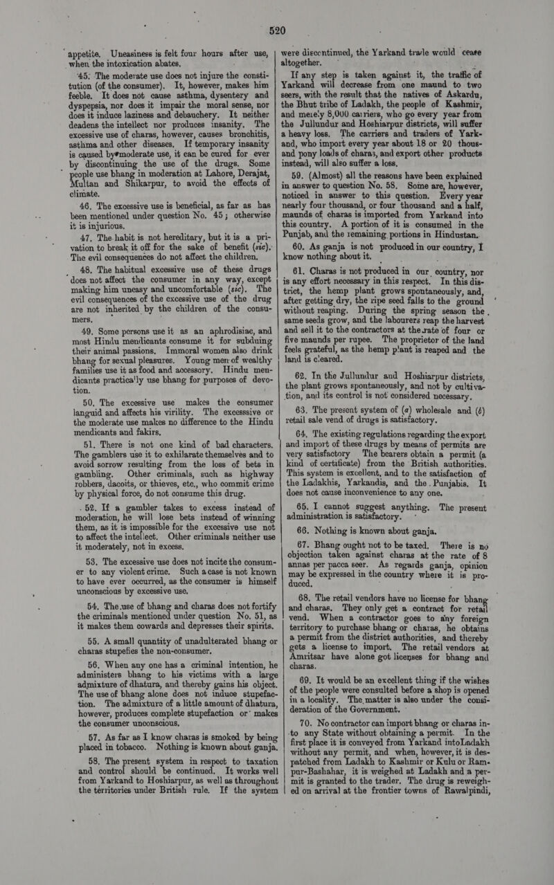 “appetite. Uneasiness is felt four hours after use, when the intoxication abates, : feeble. It does not cause asthma, dysentery and dyspepsia, nor does it impair the moral sense, nor does it induce laziness and debauchery. It neither deadens the intellect nor produces insanity. The excessive use of charas, however, causes bronchitis, asthma and other diseases, If temporary insanity is caused by#moderate use, it can be cured for ever by discontinuing the use of the drugs. Some ” people use bhang in moderation at Lahore, Derajat, Multan and Shikarpur, to avoid the effects of climate. 46, The excessive use is beneficial, as far as has been mentioned under question No. 45; otherwise it is injurious. 47, The-habit is not hereditary, but it is a pri- vation to break it off for the sake of benefit (szc), The evil consequences do not affect the children. _ 48. The habitual excessive use of these drugs does not affect the consumer in any way, except making him uneasy and uncomfortable (sc). The evil consequences of the excessive use of the drug are not inherited by the children of the consu- mers, 49, Some persons use it as an aphrodisiac, and most Hindu mendicants consume it for subduing their animal passions. Immoral women also drink bhang for sexual pleasures. Young men of wealthy families use it as food and accessory. Hindu men- dicants practica'ly use bhang for purposes of devo- tion. 50, The excessive use makes the eonsumer languid and affects his virility. The excesssive or the moderate use makes no difference to the Hindu mendicants and fakirs, 51. There is not one kind of bad characters, The gamblers use it to exhilarate themselves and to avoid sorrow resulting from the loss of bets in gambling. Other criminals, such as highway robbers, dacoits, or thieves, ete., who commit crime by physical force, do not consume this drug. . 52. If a gambler takes to excess instead of moderation, he will lose bets instead of winning them, as it is impossible for the excessive use not to affect the intellect. Other criminals neither use it moderately, not in excess. 53. The excessive use does not incite the consum- er to any violentcrime, Such acase is not known to have ever occurred, as the consumer is himself unconscious by excessive use, 54, The.use of bhang and charas does not fortify the criminals mentioned under question No. 51, as it makes them cowards and depresses their spirits. 55. A small quantity of unadulterated bhang or charas stupefies the non-consumer, 56. When any one has a criminal intention, he administers bhang to his victims with a large admixture of dhatura, and thereby gains his object. The use of bhang alone does not induce stupefac- tion. The admixture of a little amount of dhatura, however, produces complete stupefaction or’ makes the consumer unconscious, 57. As far as I know charas is smoked by being placed in tobacco. Nothing is known about ganja. 58, The present system in respect to taxation and eiiteol should be continued. It works well from Yarkand to Hoshiarpur, as well as throughout the territories under British rule, If the system were discontinued, the Yarkand trade would ceaee altogether. ~ If any step is taken against it, the traffic of Yarkand will decrease from one maund to two seers, with the result that the natives of Askardu, the Bhut tribe of Ladakh, the people of Kashmir, and meiety 8,000 carriers, who go every year from the Jullundur and Hoshiarpur districts, will suffer a heavy loss. The carriers and traders of Yark- and, who import every year about 18 or 20 thous- and pony loads of chara3, and export other products instead, will also suffer a loss, 59. (Almost) all the reasons have been explained in answer to question No. 58. Somme are, however, noticed in answer to this question. Every year nearly four thousand, or four thousand and a half, maunds of charas is imported from Yarkand into this country. A portion of it is consumed in the Punjab, and the remaining portions in Hindustan.. 60. As ganja is not produced in our country, I know nothing about it, 61. Charas is not produced in our, country, nor is any effort necessary in this respect. In this dis- trict, the hemp plant grows spontaneously, and, after getting dry, the ripe seed falls to the ground without reaping. During the spring season the , same seeds grow, and the labourers reap the harvest and sell it to the contractors at the.rate of four or five maunds per rupee. The proprietor of the land feels grateful, as the hemp p!ant is reaped and the Jand is cleared. 62. In the Jullundur and Hoshiarpur districts, the plant grows spontaneously, and not by cultiva- tion, and its control is not considered necessary. 63. The present system of (2) wholesale and (6) retail sale vend.of drugs is satisfactory. 64, The existing regulations regarding the export and import of these drugs by means of permits are very satisfactory The bearers obtain a permit (a kind of certificate) from the British authorities. This system is excellent, and to the satisfaction of the Ladakhis, Yarkandis, and the. Punjabis, It does not cause inconvenience to any one. 65. I cannot suggest anything. The present administration is satisfactory. ~ 66. Nothing is known about ganja. 67. Bhang ought not to be taxed. There is no objection taken against charas at the rate of 8 annas per pacca seer. As regards ganja, opinion meg Pe expressed in the country where it is pro- uced, 68, The retail vendors have no license for bhan and charas, They only get a contract for retail vend. When a contractor goes to dny foreign territory to purchase bhang or charas, he obtains a permit from the district authorities, and thereby gets a license to import. The retail vendors at ees have alone got licenses for bhang and charas. 69. It would be an excellent thing if the wishes of the people were consulted before a shop is opened in a locality, The matter is also under the consi- deration of the Government. - 70. No contractor can import bhang or charas in- In the first place it is conveyed from Yarkand intoLadakh without any permit, and when, however, it is des- patched from Ladakh to Kashmir or Kulu or Ram. pur-Bashahar, it is weighed at Ladakh and a per- mit is granted to the trader. The drug is reweigh- ed on arrival at the frontier towns of Rawalpindi,