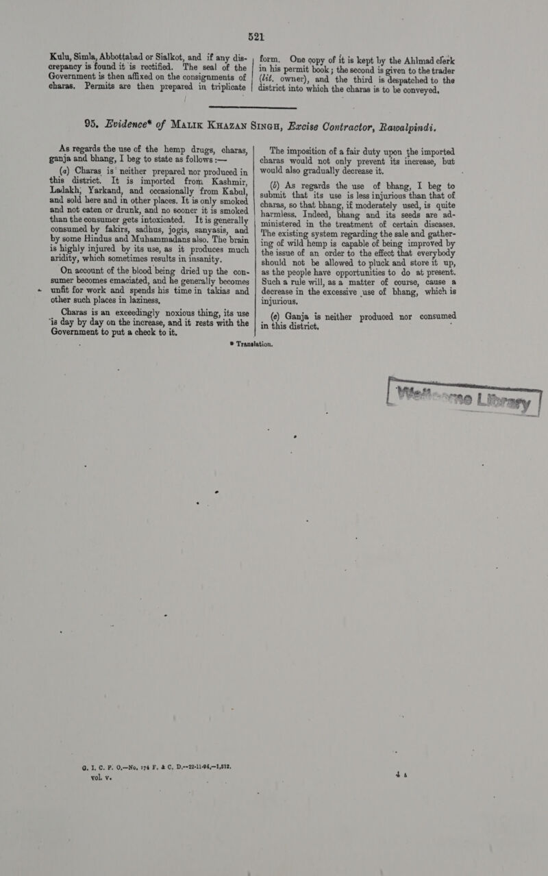 Kulu, Simla, Abbottabad or Sialkot, and if any dis- crepancy is found it is rectified. The seal of the Government is then affixed on the consignments of charas, Permits are then prepared in triplicate form. One copy of it is kept by the Ahlmad clerk in his permit book ; the second is given to the trader (dit, owner), and the third is despatched to the district into which the charas is to be conveyed,  As regards the use of the hemp drugs, charas, ganja and bhang, I beg to state as follows :— (2) Charas is‘ neither prepared nor produced in this district. It is imported from Kashmir, Ladakh, Yarkand, and occasionally from Kabul, and sold here and in other places. It is only smoked and not eaten or drunk, and no sooner it is smoked than the consumer gets intoxicated. It is generally consumed by falirs, sadhus, jogis, sanyasis, and by some Hindus and Muhammadans also. The brain is highly injured by its use, as it produces much aridity, which sometimes results in insanity. On account of the blood being dried up the con- sumer becomes emaciated, and he generally becomes unfit for work and spends his time in takias and other such places in laziness, Charas is an exceedingly noxious thing, its use ‘is day by day on the increase, and it rests with the Government to put a check to it. G. 1. C. P. O.—No, 174 F, &amp; C, D,--22-11-94,—1,512, vol. ve The imposition of a fair duty upon the imported charas would not only prevent its increase, but would also gradually decrease it. (2) As regards the use of bhang, I beg to submit that its use is less injurious than that of charas, so that bhang, if moderately used, is quite harmless, Indeed, bhang and its seeds are ad- ministered in the treatment of certain discases. The existing system regarding the sale and gather- ing of wild hemp is capable of being improved by the issue of an order to the effect that everybody should not be allowed to pluck and store it up, as the people have opportunities to do at present. Such a rule will, asa matter of course, cause a decrease in the excessive use of bhang, which is injurious, (ec) Ganja is neither produced nor consumed in this district, : 