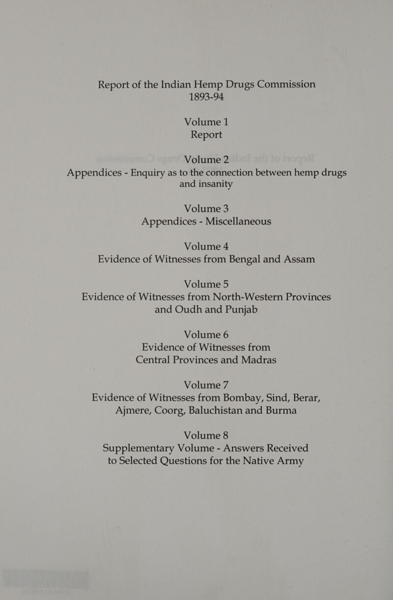 Report of the Indian Hemp Drugs Commission 1893-94 Volume 1 Report Volume 2 Appendices - Enquiry as to the connection between hemp drugs and insanity Volume 3 Appendices - Miscellaneous Volume 4 Evidence of Witnesses from Bengal and Assam Volume 5 Evidence of Witnesses from North-Western Provinces and Oudh and Punjab Volume 6 Evidence of Witnesses from Central Provinces and Madras Volume 7 Evidence of Witnesses from Bombay, Sind, Berar, Ajmere, Coorg, Baluchistan and Burma Volume 8 Supplementary Volume - Answers Received to Selected Questions for the Native Army