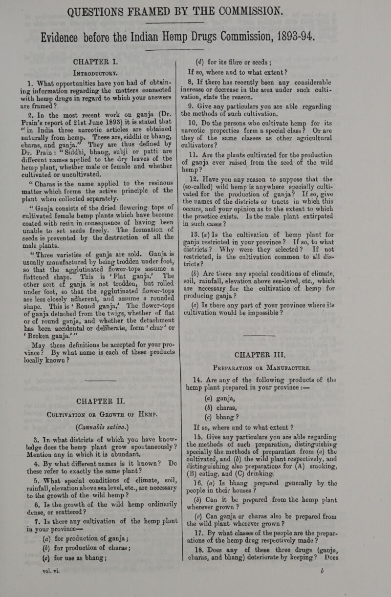   CHAPTER I. INTRODUCTORY. 1, What opportunities have you had of obtain- ing information regarding the matters connected with hemp drugs in regard to which your answers are framed ? 2, In the most recent work on ganja (Dr. Prain’s report of 21st June 1893) it is stated that “in India three narcotic articles are obtained naturally from hemp. These are, siddhi or bhang, charas, and ganja.” They are thus defined by Dr. Prain: “Siddhi, bhang, subji or patti are different names applied to the dry leaves of the hemp plant, whether male or female and whether cultivated or uncultivated. “Charas is the name applied to the resinous matter which forms the active principle of the plant when collected separately. “ Ganja consists of the dried flowering tops of cultivated female hemp plants which have become coated with resin in consequence of having been unable to set seeds freely. ‘the formation of seeds is prevented by the destruction of all the male plants. “Three varieties of ganja are sold. Ganja is usually manufactured by being trodden under foot, so that the agglutinated flower-tops assume a flattened shape. This is ‘Flat ganja.’ The other sort of ganja is not trodden, but rolled under foot, so that the agglutinated flower-tops are less closely adherent, and assume a rounded shape. This is‘ Round ganja,’ The flower-tops of ganja detached from the twigs, whether of flat or of round ganja, and whether the detachment has been accidental or deliberate, form ‘chur’ or ‘ Broken ganja.’ ” May these definitions be accepted for your pro- vince? By what name is each of these products ~ locally known ? CHAPTER II. Cuntivation or GrowrH or Hemp. (Cannabis sativa.) 8, In what districts of which you have know- Jedge does the hemp plant grow spoutaneously ? Mention any in which it is abundant. 4. By what different names is it known? these refer to exactly the same plant? 5. What special conditions of climate, soil, rainfall, elevation above sea level, ete., are necessary to the growth of the wild hemp? 6. Is the growth of the wild hemp ordinarily dense, or scattered ? 7. Is there any cultivation of the hemp plant in your province— Do (a) for production of ganja ; (2) for production of charas ; {c) for use as bhang; vol. vi. ny (2) for its fibre or seeds ; If so, where and to what extent ? _ 8, If there has recently been any considerable increase or decrease in the area under such culti- vation, state the reason. 9. Give any particulars you are able regarding the methods of such cultivation. 10, Do the persons who cultivate hemp for its narcotic properties form a special class? Or are they of the same classes as other agricultural cultivators ? 1l. Are the plants cultivated for the production of ganja ever raised from the seed of the wild hemp ? 12. Have you any reason to suppose that the (so-called) wild hemp is anywhere specially culti- vated for the production of ganja? If so, give the names of the districts or tracts in which this occurs, and your opinion as to the extent to which the practice exists. Istbe male plant extirpated in such cases ? 13.(a)Is the cultivation of hemp plant for ganja restricted in your province? If so, to what districts? Why were they selected? If not restricted, is the cultivation common to all dis- tricts? (4) Are tnere any special conditions of climate, soil, rainfall, elevation above sea-level, ete., which are necessary for the cultivation of hemp for producing ganja? (c) Is there any part of your province where its cultivation would be impossible ? CHAPTER III, PREPARATION OB MANUFACTURE. 14. Are any of the following products of the hemp plant prepared in your province :— (a2) ganja, ; (6) charas, (c) bhang ? I£ so, where and to what extent ? 15, Give any particulars you are able regarding the methods of such preparation, distinguishing specially the methods of preparation from (a) the cultivated, and (}) the wild plant respectively, and distinguishing also preparations for (A) smoking, (B) eating, and (C) drinking: 16. (a) Is bhang prepared generally by. the people in their houses ? (4) Can it be prepared from the hemp plant wherever grown ? (ec) Can ganja or charas also be prepared from the wild plant wherever grown ? 17. By what classes of the people are the prepar- ations of the hemp drug respectively made ? 18. Does any of these three drugs (ganja, charas, and bhang) deteriorate by keeping? Does b