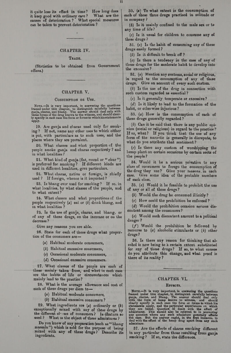 it quite lose its effect in time? How long does it keep good with ordinary care? What are the causes of deterioration ? What special measures can be taken to prevent deterioration ? 4 CHAPTER IV. TRADE. (Statistics to be obtained from Government offices.) CHAPTER V. Consumption or Use. Nots.—It is very important, in answering the questions framed under this chapter, to distinguish carefully between ganja, charas, and bhang. The answer should deal only with those forms of the drug known to the witness, and should clear- ly specify in each case the form or forms to which his statements app.y. 19, Are ganja and charas used only for smok- ing? If not, name any other uses to which either is put, with particulars as to such uses, and the places where they are prevalent. 20. What classes and what proportion c£ the people smoke ganja and charas respectively ? and in what localities ? 21. What kind of ganja (flat, round or “ chur”’) is preferred for smoking? If different kinds are used in different localities, give particulars. 22. What charas, native or foreign, is chiefly used ? If foreign, whence is it imported ? 23. Is bhang ever used for smoking? If so, in what localities, by what classes of the people, and to what extent? 24. What classes and what proportions of the people respectively (a) eat or (0) drink bhang, and in what localities ? 25. Is the use of ganja, charas, and bhang, or of any of these drugs, on the increase or on the decrease ? Give any reasons you are able. 26. State for each of these drugs what propor- tion of the consumers are— (2) Habitual moderate consumers, (0) Habitual excessive consumers, (c) Occasional moderate consumers, (2d) Occasional excessive consumers. 27. What classes of the people are each of are the habits of life or mainly lead to the practice? 28. What is the average allowance and cost of each of these drugs per diem to— (2) Habitual moderate consumers, (6) Habitual excessive consumers ? 29. What ingredients are (a) ordinarily or (5) exceptionally mixed with any of these drugs by the different elses of consumers? Is dhatura so used? What is the object of these admixtures ? Do you know of any preparation (such as‘ bhang massala”’) which is sold for the purpose of being mixed with any of these drugs? Describe its ingredients. Circumstances which ~ 30. (a) To what extent is the consumption of each of these three drugs practised in solitude or in company ? (o) Is it mainly confined to the male sex or to avy time of life? (c) Is it usual for children to consume any of these drugs ? 81. (a) Is the habit of consuming any of these drugs easily formed ? (6) Is it difficult to break off ? (c) Is there a tendency in the case of any of these drngs for the moderate habit to develop into the excessive ? 82. (a) Mention avy customs, social or religious, in regard to the consumption of any of these drugs. Give an account of every such custom. (6) Is the use of the drug in connection with such custom regarded as essential ? (c) Is it generally temperate or excessive ? (ad) Is it likely to lead to the formation of the habit, or otherwise injurious ? 33. (2) How is the consumption of each of these drugs generally regarded ? (4) Can it be said that there is any public opi- nion (sccial or religious) in regard to the practice ? Ifso, what? If you think that the use of any form of the narontic is generally in disrepute, to what do you attribute that sentiment ? (c) Is there any custom of worshipping the hemp plant on certain occasions by certain sects of the people ? 34. Would it be a serious privation to any class of consumers to forego the consumption of the drug they use? Give your reasons.in each case. Give some idea of the probable numbers of each class, 35. (a) Would it be feasible to prohibit the use of any or all of these drugs? (6) Would the drag be consumed illicitly ? (c) How could the prohibition be enforced ? (@) Would the prohibition occasion serious dis- content among the consumers ? (¢) Would such discontent amount toa political danger ? (f) Would the prohibition be followed by recourse to (a) alcoholic stimulants or (4) other drugs ? 36. Is there any reason for thinking that al- cohol is now being to a certain extent substituted for any of these drugs? If so, to what causes do you attribute this change, and what proof is there of its reality ?  CHAPTER VI, Errors. Nors.—It is very important, in answering the qnestions framed under this chapter, to distinguish carefully between ganja, charas, and g- Tho answer should deal only with the form of hemp known to witness, and should clearly specify in each case the form or forms to which his statements apply, and the particular experiences on which they are based. Question 56 deals with the effect of admixtures. This should also be referred to in answering any question where any such admixture | eg a affects the case. But the answer ought, in the first instance, to deal with the effect of the hemp drug apart from any such admixture. 87. Are the effects of charas smoking different in any particular from those resulting from ganja smoking? If so, state the differeuce.