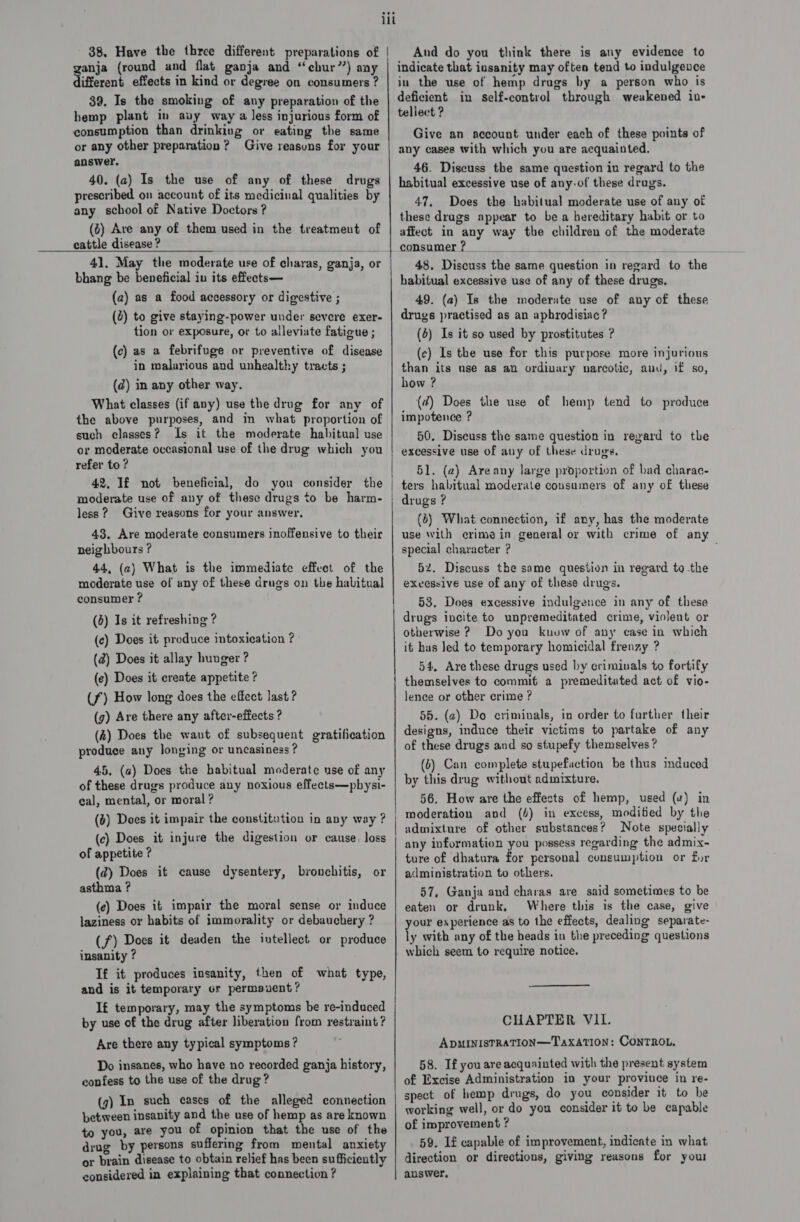 38. Have the three different preparations of anja (round and flat ganja and “echur”) any different effects in kind or degree on consumers ? 39. Is the smoking of any preparation of the hemp plant in avy way a less injurious form of consumption than drinking or eating the same or any other preparation ? Give reasuns for your answer. 40. (2) Is the use of any of these drugs prescribed on account of its medicinal qualities by any school of Native Doctors ? (2) Ave any of them used in the treatmeut of cattle disease ? bhang be beneficial in its effects— (a) as a food accessory or digestive ; (2) to give staying-power under severe exer- tion or exposure, or to alleviate fatigue ; (c) as a febrifuge or preventive of disease in malarious and unhealthy tracts ; (d) in any other way. What classes (if any) use the drug for any of the above purposes, and in what proportion of such classes ? Is it the moderate habitual use or moderate occasional use of the drug which you refer to ? 42, If not beneficial, do you consider the less? Give reasons for your answer, 43. Are moderate consumers inoffensive to their neighbours ? 44, (2) What is the immediate effect of the moderate use of any of these drugs on the habitual consumer ? (4) Is it refreshing ? (c) Does it produce intoxication ? (d) Does it allay hunger ? (e) Does it create appetite ? (7) How long does the effect last ? (g) Are there any after-effects ? (2) Does the waut of subsequent gratification produce any longing or uncasiness ? 45. (a) Does the habitual moderate nse of any of these drugs produce any noxious effects—pbysi- eal, mental, or moral ? (6) Does it impair the constitution in any way ? (c) Does it injure the digestion or cause. loss of appetite ? (2) Does it cause dysentery, bronchitis, or asthma ? (e) Does it impair the moral sense or induce laziness or habits of immorality or debauchery ? (f) Does it deaden the iutellect or produce insanity ? If it produces insanity, then of what type, and is it temporary or permauent ? If temporary, may the symptoms be re-induced by use of the drug after liberation from restraint? Are there any typical symptoms? Do insanes, who have no recorded ganja history, confess to the use of the drug? (g) In such cases of the alleged connection betsveen insanity and the use of hemp as are known to you, are you of opinion that the use of the drug by persons suffering from mental anxiety or brain disease to obtain relief has been sufficiently considered in explaining that connection ? iii | SE | a ener ae ee ec ae RECS nae SS Porn See Ee And do you think there is any evidence to indicate that insanity may often tend to indulgence in the use of hemp drugs by a person who is deficient in self-control through weakened in- tellect ? Give an account under each of these points of any cases with which you are acquainted. 46. Discuss the same question in regard to the habitual excessive use of any-of these drags. 47, Does the habitual moderate use of any of these drugs appear to be a hereditary habit or to affect in any way the children of the moderate consumer ? 48. Discuss the same question in regard to the habitual excessive use of any of these drugs. 49. (a) Is the moderate use of any of these drugs practised as an aphrodisiac? (4) Is it so used by prostitutes ? (¢c) Is the use for this purpose more injurious than its nse as an ordivary narcotic, and, if so, how ? (¢@) Does the use of hemp tend to produce impotence ? 50. Discuss the same question in regard to the excessive use of any of these drugs. 51. (2) Areany large proportion of bad charac- drugs ? (@) What connection, if any, has the moderate use with crime in general or with crime of any special character ? 52. Discuss the same question in regard te the exvessive use of any of these drugs. 53, Does excessive indulgence in any of these drugs incite to unpremeditated crime, violent or otherwise ? Do you kuuw of any case in which it has Jed to temporary homicidal frenzy ? 54. Are these drugs used by criminals to fortify themselves to commif a premeditated act of vio- lence or other crime ? 55. (2) Do criminals, in order to further their designs, induce their victims to partake of any of these drugs and so stupefy themselves ? (b) Can complete stupefaction be thus induced by this drug without admixture. 56. How are the effects of hemp, used (4) in moderation and (4) in excess, modified by the admixture of other substances? Note specially any information you possess regarding the admix- ture of dhatura for personal consumption or for administration to others. 57, Ganja and charas are said sometimes to be eaten or drunk, Where this is the case, give your experience as to the effects, dealing separate- ly with any of the heads in the preceding questions which seem to require notice. CHAPTER VII. ADMINISTRATION—TAXATION: CONTROL, 58. If you areacquainted with the present system of Excise Administration in your province in re- spect of hemp drugs, do you consider it to be working well, or do you consider it to be capable of improvement ? 59. Lf capable of improvement, indicate in what direction or directions, giving reasons for your auswwer.