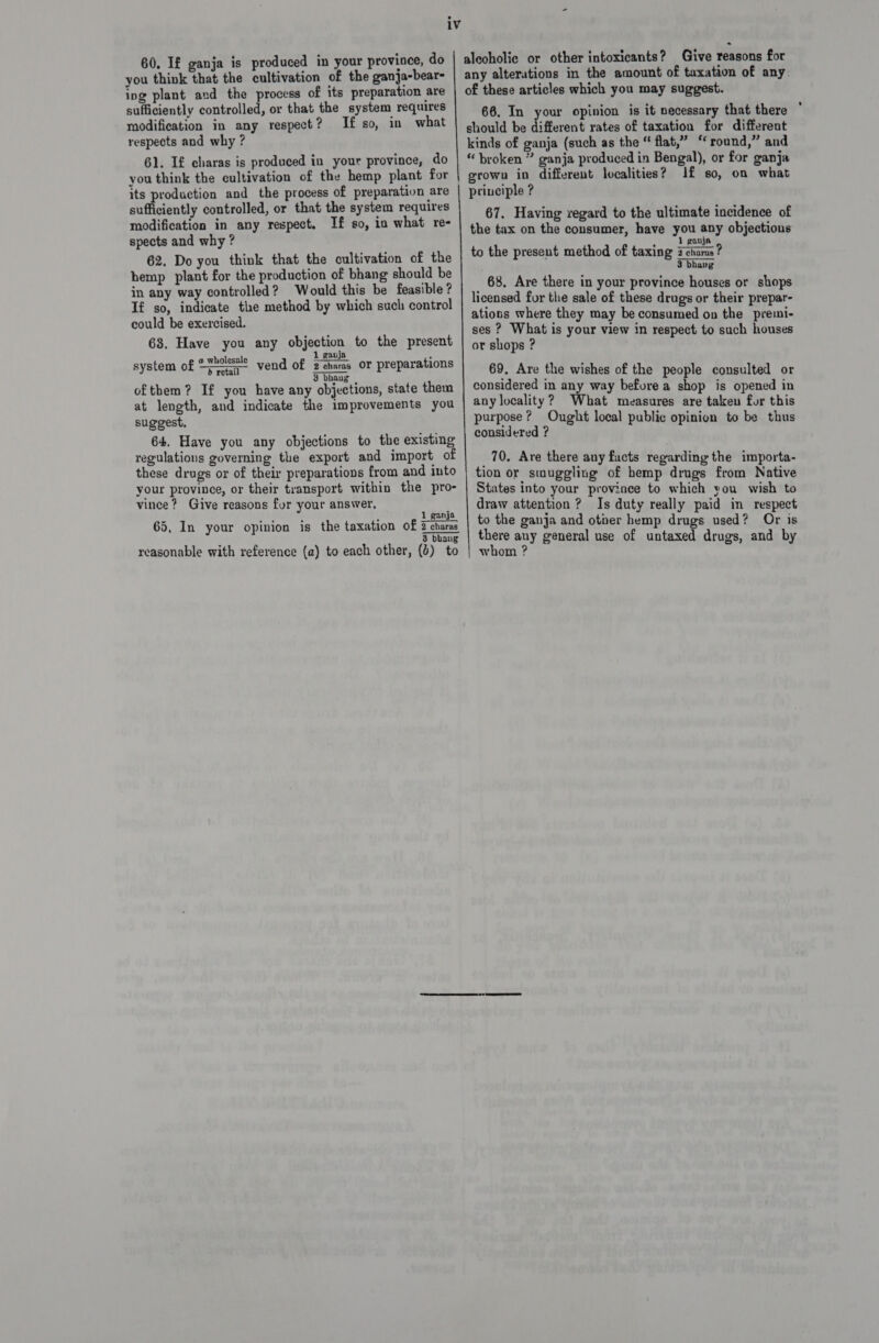 60, If ganja is produced in your province, do you think that the cultivation of the ganja-bear- ing plant and the process of its preparation are sufficiently controlled, or that the system requires modification in any respect? If so, in what respects and why ? 61. If charas is produced in your province, do you think the cultivation of the hemp plant for sufficiently controlled, or that the system requires modification in any respect. If so, in what re- spects and why ? 62. Do you think that the cultivation of the hemp plant for the production of bhang should be in any way controlled? Would this be feasible ? If so, indicate the method by which such control could be exercised. 63. Have you any objection to the present @ wholesale 1 gavja_ . : system of “=~ vend of ena or preparations ofthem? If you have any objections, state them at length, and indicate the improvements you suggest. 64. Have you any objections to the existing regulations governing the export and import of these drugs or of their preparations from and into your province, or their transport within the pro- vince? Give reasons fur your answer, c Ne vdaby t 1 ganja. 65, In your opinion is the taxation of 2 charas * 3 bhang reasonable with reference (a) to each other, (4) to alecholic or other intoxicants? Give reasons for any alterations in the amount of taxation of any. of these articles which you may suggest. 66, In your opinion is it necessary that there should be different rates of taxation for different kinds of ganja (such as the “ flat,” “round,” and “ broken ” ganja produced in Bengal), or for ganja grown in different localities? J£ so, on what principle ? 67. Having regard to the ultimate incidence of the tax on the consumer, have you any objections 1 gan, to the present method of taxing 2 aot 3 bhavg _ 68, Are there in your province houses or shops licensed for the sale of these drugs or their prepar- ations where they may be consumed on the premi- ses ? What is your view in respect to such houses or shops ? 69. Are the wishes of the people consulted or considered in any way before a shop is opened in any locality? What measures are taken for this purpose? Ought local public opinion to be thus considered ? _70, Are there any facts regarding the importa- tion or smuggling of hemp drugs from Native States into your province to which you wish to draw attention ? Is duty really paid in respect to the ganja and otier hemp drugs used? Or is there any general use of untaxed drugs, and by whom ?