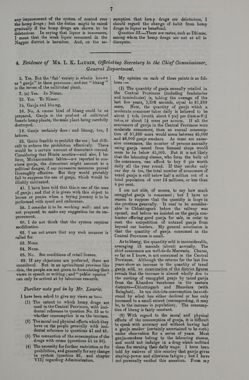 any improvement of the system of control over the hemp drugs; but the duties might be raised gradually if the hemp drugs are shown to be deleterious. In saying that liquor is innocuous, I mean that the weak liquor consumed in the Nagpur district is harmless, And, on the as- sumption that hemp drugs are deleterious, I should regard the change of habit from hemp drugs to liquor as beneficial. Question 53,.—There are castes, such as Dhimas, among whcm the hemp drugs are not at all in disrepute. ,  2. Yes. But the ‘flat’ variety is whatis known as “ ganja” in these provinces: and our “ bhang” is the leaves of the cultivated plant. 7. (a) Yes. In Nimar, 18. Yes. To Nimar. 14, Ganja and bhang, 16. No. A coarse kind of bhang could be so prepared, Ganja is the product of cultivated female hemp plants, the male plant being carefully destroyed. 18. Ganja certainly does: and bhang, too, I believe. 35. Quite feasible to prohibit the use; but diffi. cult to enforce the prohibition effectively. There would be a certain amount of discontent created. Considering that Hindu ascetics—and also, I be- lieve, Muhammadan fakirs—are reported to con- sume ganja, the discontent might amount to a political danger, if our repressive measures proved thoroughly effective. But they would probably fail to suppress the use of ganja, which would be illicitly cultivated. 41. I bave been told that thisis one of the uses of ganja ; and that it is given with this object to horses or ponies when a trying journey is to be performed with speed aud endurance, 58. I consider it to be working well: and am not prepared to make any suggestion for its im- provement, 60, I do not think that the system requires modification. 62. Tam not aware that any such measure is called for. 63. None. 64, None. 68. No. See conditions of retail license. 69. I£ any objections are preferred, these are considered. But in an agricultural province like this, the people are not given   views in speech or writing ; and“ public opinion” can only be arrived at by laborious research. Further note put in by Mr, Laurie. I have been asked to give my views as to— (1) The extent to which hemp drugs are used in the Central Provinces, with inci- dental reference to question No. 25 as to whether consumption is on the increase. (2) The moral and physical effects which they have on the people generally with inci- dental reference to questions 41 and 45, (3) The connection of the consumption of the drugs with crime (questions 51 to 55). (4) The necessity for further restriction or for prohibition, and generally for any change in system (question 35, and chapter VII) regarding Administration, |        My opinion on each of these points is as fol- lows :— (1) The quantity of ganja annually retailed in the Central Provinces (including feudatories aud zamindaries) is, taking the average of the last five years, 1,282 maunds, eqnal to 51,280 seers, Now, the quantity of ganja which a moderate consumer takes daily is believed to be about ¢ tola (worth about 6 pie) per diem=91} tolus, or about 1} seers per annum, If all the consumers of ganja in the Central Provinces were moderate consumers, then an annual consump- tion of 51,280 scers would mean between 45,000 and 46,000 ganja smokers. As some are exces- sive consumers, the number of persons annually using ganja issued from licensed shops would seem to be below 45,000. But it is not likely that the labouring classes, who form the bulk of the consumers, can afford to buy 6 pie worth daily all the year round. If they smoke only one day in ten, the total number of consumers of taxed ganja is still below half a million out of a total population of over 13 millions, or less than 4 per cent. I am not able, of course, to say how much smuggled ganja is consumed; but I heve no reason to suppose that the quantity is large in the province generally. It used to be consider- able in Chhattisgarh before the railway was opened, and before we insisted on the ganja con- tractor offering good ganja for sale, in order to oust the competition of untaxed ganja from beyond our borders. My general conclusion is that the quantity of ganja consumed in the Central Provinces is small. As to bhang, the quantity sold is inconsiderable, averaging 12 maunds (about) annually. The chief consumers are well-to-do Marwaris, Charas, so far as I know, is not consumed in the Central Provinces, Although the returns for the last five years show an increase in the quantity of taxed anja sold, an examination of the district figures  reveuls that the increase is almost wholly due to the ousting of smuggled ganja by taxed ganja from the Khandwa warehouse in the eastern districtt—Chhattisgarh and Bhandara (with Balaghat). In ten districts consumption (as evid- enced by sales) has either declined or has only increased to a small extent (corresponding, it may be, to the increase in population). The consump- tion of bhang is fairly constant. (2) With regard to the moral and physical effects of the consumption of ganja, it is difficult to speak with accuracy and without having had a ganja smoker (certainly ascertained to be such) under observation for a series of years, Most ganja-smokers belong to the labouring classes, and could not indulge in a drug which unfitted them for earning their daily wage. I have been told by natives of this country that ganja gives staying-power and alleviates fatigue; but I have not personally verified this assertion, From my